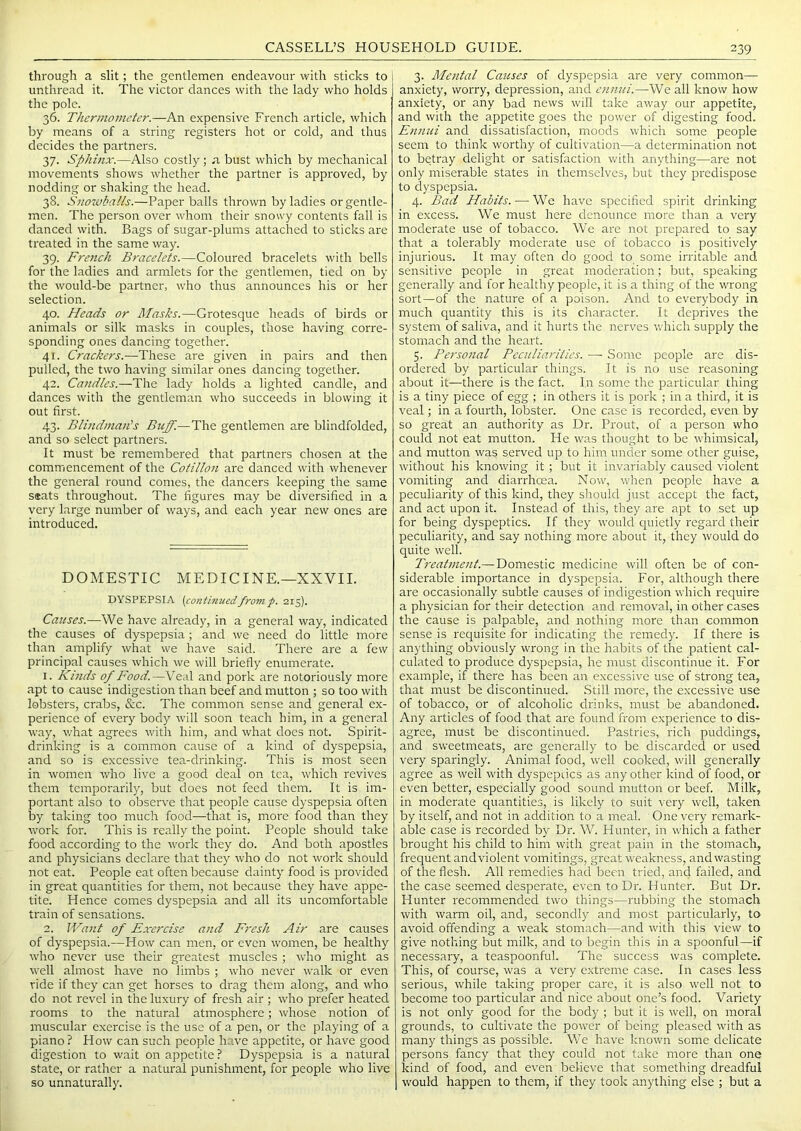 through a slit; the gentlemen endeavour with sticks to unthread it. The victor dances with the lady who holds the pole. 36. Thermometer.—An expensive French article, which by means of a string registers hot or cold, and thus decides the partners. 37. Sphinx.—Also costly; .a bust which by mechanical movements shows whether the partner is approved, by nodding or shaking the head. 38. Snowballs.—Paper balls thrown by ladies or gentle- men. The person over whom their snosvy contents fall is danced with. Bags of sugar-plums attached to sticks are treated in the same way. 39. Frerich Bracelets.—Coloured bracelets with bells for the ladies and armlets for the gentlemen, tied on by the would-be partner, who thus announces his or her selection. 40. Heads or Masks.—Grotesque heads of birds or animals or silk masks in couples, those having corre- sponding ones dancing together. 41. Crackers.—These are given in pairs and then pulled, the two having similar ones dancing together. 42. Candles.—The lady holds a lighted candle, and dances with the gentleman who succeeds in blowing it out first. 43. Blindman's Buff.—The gentlemen are blindfolded, and so select partners. It must be remembered that partners chosen at the commencement of the Cotillon are danced with whenever the general round comes, the dancers keeping the same seats throughout. The figures may be diversified in a very large number of ways, and each year new ones are introduced. DOMESTIC MEDICINE.—XXVII. DYSPEPSIA (continuedfromp. 215). Causes.—We have already, in a general way, indicated the causes of dyspepsia ; and we need do little more than amplify what we have said. There are a few principal causes which we will briefly enumerate. 1. Kinds of Food.—Veal and pork are notoriously more apt to cause indigestion than beef and mutton ; so too with lobsters, crabs, &c. The common sense and general ex- perience of every body will soon teach him, in a general way, v/hat agrees with him, and what does not. Spirit- drinking is a common cause of a kind of dyspepsia, and so is excessive tea-drinking. This is most seen in women who live a good deal on tea, which revives them temporarily, but does not feed them. It is im- portant also to observe that people cause dyspepsia often by taking too much food-—that is, more food than they work for. This is really the point. People should take food according to the work they do. And both apostles and physicians declare that they who do not work should not cat. People eat often because dainty food is provided in great quantities for them, not because they have appe- tite. Hence comes dyspepsia and all its uncomfortable train of sensations. 2. Want of Exercise and Fresh Air are causes of dyspepsia.—How can men, or even women, be healthy who never use their greatest muscles ; who might as well almost have no limbs ; who never walk or even ride if they can get horses to drag them along, and who do not revel in the luxury of fresh air ; who prefer heated rooms to the natural atmosphere; whose notion of muscular exercise is the use of a pen, or the playing of a piano? How can such people have appetite, or have good digestion to wait on appetite? Dyspepsia is a natural state, or rather a natural punishment, for people who live so unnaturally. 3. Mental Causes of dyspepsia are very common— anxiety, worry, depression, and ctinui.—We all know how anxiety, or any bad news will take away our appetite, and with the appetite goes the power of digesting food. Ennui and dissatisfaction, moods which some people seem to think worthy of cultivation—a determination not to betray delight or satisfaction with anything—are not only miserable states in themselves, but they predispose to dyspepsia. 4. Bad Habits. — We have specified spirit drinking in excess. We must here denounce more than a very moderate use of tobacco. We are not prepared to say that a tolerably moderate use of tobacco is positively injurious. It may often do good to some irritable and sensitive people in great moderation; but, speaking generally and for healthy people, it is a thing of the wrong sort—of the nature of a poison. And to everybody in much quantity this is its character. It deprives the system of saliva, and it hurts the nerv'es which supply the stomach and the heart. 5. Personal Peculiarities. — Some people are dis- ordered by particular things. It is no use reasoning about it—there is the fact. In some the particular thing is a tiny piece of egg ; in others it is pork ; in a third, it is veal; in a fouith, lobster. One case is recorded, even by so great an authority as Dr. Front, of a person who could not eat mutton. He was thought to be whimsical, and mutton was served up to him under some other guise, without his knowing it ; but it invariably caused violent vomiting and diarrhoea. Now, when people have a peculiarity of this kind, they should just accept the fact, and act upon it. Instead of this, they are apt to set up for being dyspeptics. If they would cpfietly regard their peculiarity, and say nothing more about it, they would do quite well. Treatment.— Domestic medicine will often be of con- siderable importance in dyspepsia. For, although there are occasionally subtle causes of indigestion which require a physician for their detection and removal, in other cases the cause is palpable, and nothing more than common sense is requisite for indicating the remedy. If there is anything obviously wrong in the habits of the patient cal- culated to produce dyspepsia, he must discontinue it. For example, if there has been an excessive use of strong tea, that must be discontinued. Still more, the excessive use of tobacco, or of alcoholic drinks, must be abandoned. Any articles of food that are found from experience to dis- agree, must be discontinued. Pastries, rich puddings, and sweetmeats, are generally to be discarded or used very sparingly. Animal food, well cooked, will generally agree as well with dyspeptics as any other kind of food, or even better, especially good sound mutton or beef. Milk, in moderate quantities, is likely to suit very well, taken by itself, and not in addition to a meal. One very remark- able case is recorded by Dr. W. Hunter, in which a father brought his child to him with great pain in the stomach, frequent and violent vomitings, great weakness, and wasting of the flesh. All remedies had been tried, and failed, and the case seemed desperate, even to Dr. Hunter. But Dr. Hunter recommended two things—rubbing the stomach with warm oil, and, secondly and most particularly, to avoid offending a weak stomach—and with this view to give nothing but milk, and to begin this in a spoonful—if necessary, a teaspoonful. The success was complete. This, of course, was a very extreme case. In cases less serious, while taking proper care, it is also well not to become too particular and nice about one’s food. Variety is not only good for the body ; but it is well, on moral grounds, to cultivate the power of being pleased with as many things as possible. We have known some delicate persons fancy that they could not take more than one kind of food, and even believe that something dreadful would happen to them, if they took anything else ; but a