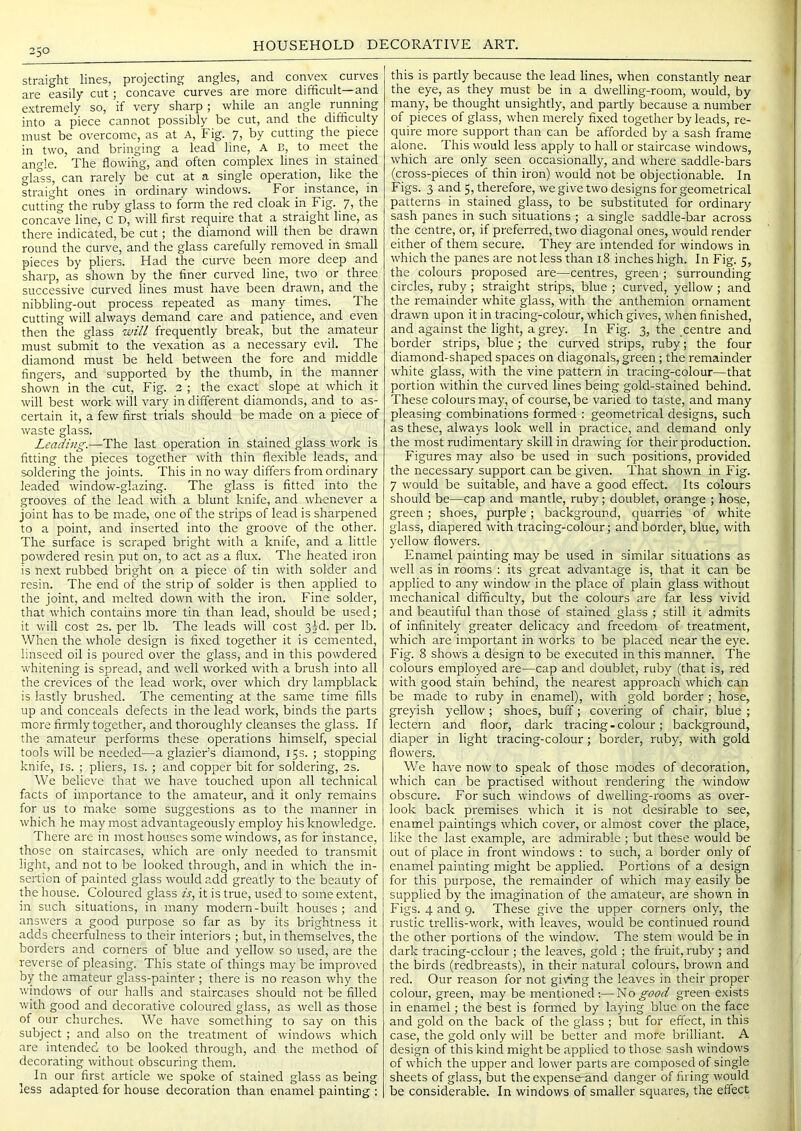 straight lines, projecting angles, and convex curves are easily cut; concave curves are more difficult—and extremely so, if very sharp ; while an angle running into a piece cannot possibly be cut, and the difficulty must be overcome, as at A, Fig. 7, by cutting the piece in two, and bringing a lead line, A E, to meet the angle. The flowing, and often complex lines in stained glass, can rarely be cut at a single operation, like the straight ones in ordinary windows. For_ instance, in cutting the ruby glass to form the red cloak in Fig. 7, the concave line, C D, will first require that a. straight line, as there indicated, be cut; the diamond will then be drawn round the curve, and the glass carefully removed in Small pieces by pliers. Had the curve been more deep and sharp, as shown by the finer curved line, two or three successive curved lines must have been drawn, and the nibbling-out process repeated as many times. The cutting will always demand care and patience, and even then the glass ■will frequently break, but the amateur must submit to the vexation as a necessary evil. The diamond must be held between the fore and middle fingers, and supported by the thumb, in the manner shown in the cut. Fig. 2 ; the exact slope at which it will best work will vary in different diamonds, and to as- certain it, a few first trials should be made on a piece of waste glass. Leading.—The last operation in stained glass work is fitting the pieces together with thin flexible leads, and soldering the joints. This in no way differs from ordinary leaded window-glazing. The glass is fitted into the grooves of the lead with a blunt knife, and whenever a joint has to be made, one of the strips of lead is sharpened to a point, and inserted into the groove of the other. The surface is scraped bright with a knife, and a little powdered resin put on, to act as a flux. The heated iron is next rubbed bright on a piece of tin with solder and resin. The end of the strip of solder is then applied to the joint, and melted down with the iron. Fine solder, that which contains more tin than lead, should be used; it will cost 2s. per lb. The leads will cost 32-d. per lb. When the whole design is fixed together it is cemented, linseed oil is poured over the glass, and in this powdered, whitening is spread, and well worked with a brush into all the crevices of the lead work, over which dry lampblack is lastly brushed. The cementing at the same time fills up and conceals defects in the lead work, binds the parts more firmly together, and thoroughly cleanses the glass. If the amateur performs these operations himself, special tools will be needed—a glazier’s diamond, 15s. ; stopping knife, is. ; pliers, is. ; and copper bit for soldering, 2s. We believe that we have touched upon all technical facts of importance to the amateur, and it only remains for us to make some suggestions as to the manner in which he may most advantageously employ his knowledge. There are in most houses some windows, as for instance, those on staircases, which are only needed to transmit light, and not to be looked through, and in which the in- sertion of painted glass would add greatly to the beauty of the house. Coloured glass is, it is true, used to some extent, in such situations, in many modern-built houses; and answers a good purpose so far as by its brightness it adds cheerfulness to their interiors ; but, in themselves, the borders and corners of blue and yellow so used, are the reverse of pleasing. This state of things may be improved by the amateur glass-painter ; there is no reason why the windows of our halls and staircases should not be filled with good and decorative coloured glass, as well as those of our churches. We have something to say on this subject ; and also on the treatment of windows which are intended to be looked through, and the method of decorating without obscuring them. In our first article we spoke of stained glass as being less adapted for house decoration than enamel painting : this is partly because the lead lines, when constantly near the eye, as they must be in a dwelling-room, would, by many, be thought unsightly, and partly because a number of pieces of glass, when merely fixed together by leads, re- quire more support than can be afforded by a sash frame alone. This would less apply to hall or staircase windows, which are only seen occasionally, and where saddle-bars (cross-pieces of thin iron) would not be objectionable. In Figs. 3 and 5, therefore, we give two designs for geometrical patterns in stained glass, to be substituted for ordinary sash panes in such situations ; a single saddle-bar across the centre, or, if preferred, two diagonal ones, would render either of them secure. They are intended for windows in which the panes are not less than 18 inches high. In Fig. 5, the colours proposed are—centres, green ; surrounding circles, ruby; straight strips, blue ; curved, yellow ; and the remainder white glass, with the anthemion ornament drawn upon it in tracing-colour, which gives, when finished, and against the light, a grey. In Fig. 3, the centre and border strips, blue; the curved strips, ruby; the four diamond-shaped spaces on diagonals, green; the remainder white glass, with the vine pattern in tracing-colour—that portion within the curved lines being gold-stained behind. These colours may, of course, be varied to taste, and many pleasing combinations formed : geometrical designs, such as these, always look well in practice, and demand only the most rudimentary skill in drawing for their production. Figures may also be used in such positions, provided the necessary support can be given. That shown in Fig. 7 would be suitable, and have a good effect. Its colours should be—cap and mantle, ruby; doublet, orange ; hose, green; shoes, purple; background, cjuarries of white glass, diapered with tracing-colour; and border, blue, with yellow flowers. Enamel painting may be used in similar situations as well as in rooms : its great advantage is, that it can be applied to any window in the place of plain glass without mechanical clifficulty, but the colours are far less vivid and beautiful than those of stained glass ; still it admits of infinitely greater delicacy and freedom of treatment, which are important in works to be placed near the eye. Fig. 8 shows a design to be executed in this manner. The colours employed are—cap and doublet, ruby (that is, red with good stain behind, the nearest approach which can be made to ruby in enamel), with gold border; hose, greyish yellow; shoes, buff; covering of chair, blue ; lectern and floor, dark tracing - colour; background, diaper in light tracing-colour; border, ruby, with gold flowers. We have now to speak of those modes of decoration, which can be practised without rendering the window obscure. For such windows of dwelling-rooms as over- look back premises which it is not desirable to see, enamel paintings which cover, or almost cover the place, like the last example, are admirable ; but these would be out of place in front windows ; to such, a border only of enamel painting might be applied. Portions of a design for this purpose, the remainder of which may easily be supplied by the imagination of the amateur, are shown in Figs. 4 and 9. These give the upper corners only, the rustic trellis-work, with leaves, would be continued round the other portions of the window. The stem would be in dark tracing-cclour ; the leaves, gold ; the fruit, ruby ; and the birds (redbreasts), in their natural colours, brown and red. Our reason for not giving the leaves in their proper colour, green, may be mentioned;—Idio good green exists in enamel; the best is formed by laying blue on the face and gold on the back of the glass ; but for effect, in this case, the gold only will be better and more brilliant. A design of this kind might be applied to those sash windows of which the upper and lower parts are composed of single sheets of glass, but the expense-and danger of firing would be considerable. In windows of smaller squares, the effect