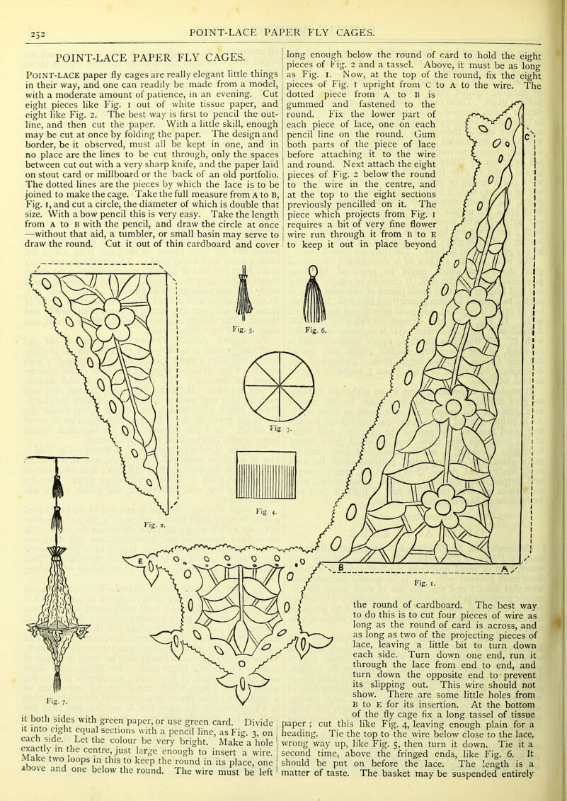 POINT-LACE PAPER FLY CAGES. POINT-LACE PAPER FLY CAGES. Point-lace paper fly cages are really elegant little things in their way, and one can readily be made from a model, with a moderate amount of patience, in an evening. Cut eight pieces like Fig. i out of white tissue paper, and eight like Fig. 2. The best way is first to pencil the out- line, and then cut the paper. With a little skill, enough may be cut at once by folding the paper. The design and border, be it observed, must all be kept in one, and in no place are the lines to be cut through, only the spaces between cut out with a very sharp knife, and the paper laid on stout card or millboard or the back of an old portfolio. The dotted lines are the pieces by which the lace is to be joined to make the cage. Take the full measure from A to B, Fig. I, and cut a circle, the diameter of which is double that size. With a bow pencil this is very easy. Take the length from A to B with the pencil, and draw the circle at once —without that aid, a tumbler, or small basin may serve to draw the round. Cut it out of thin cardboard and cover long enough below the round of card to hold the eight pieces of Fig. 2 and a tassel. Above, it must be as long as Fig. I. Now, at the top of the round, fix the eight pieces of Fig. i upright from c to A to the wire. The dotted piece from A to B is gummed and fastened to the round. Fix the lower part of each piece of lace, one on each pencil line on the round. Gum both parts of the piece of lace before attaching it to the wire and round. Next attach the eight pieces of Fig. 2 below the round to the wire in the centre, and at the top to the eight sections previously pencilled on it. The piece which projects from Fig. i requires a bit of very fine flower wire run through it from B to E to keep it out in place beyond It both sides with green paper, or use green card. Divide It into eight equal sections with a pencil line, as Fig. 3, on each side. Let the colour be very bright. Make a hole exactly m the centre, just large enough to insert a wire. Make two loops in this to keep the round in its place, one above and one below the round. The wire must be left Fig. I. the round of cardboard. The best way to do this is to cut four pieces of wire as long as the round of card is across, and as long as two of the projecting pieces of lace, leaving a little bit to turn down each side. Turn down one end, run it through the lace from end to end, and turn down the opposite end to prevent its slipping out. This wire should not show. There are some little holes from B to E for its insertion. At the bottom of the fly cage fix a long tassel of tissue paper ; cut this like Fig. 4, leaving enough plain for a heading. Tie the top to the wire below close to the lace, wrong way up, like Fig. 5, then turn it down. Tie it a second time, above the fringed ends, like Fig. 6. It should be put on before the lace. The length is a matter of taste. The basket may be suspended entirely