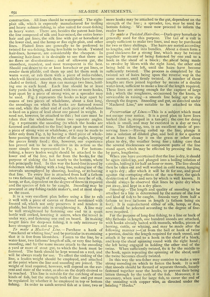 C54 SEA-SIDE AMUSEMENTS. construction. All lines should be waterproof. The eight- plait silk, which is expressly manufactured for trolling and heavy salmon-fishing, is also suited for coast-fishing in heavy water. There are, besides the patent hair-line, the line composed of silk and hair mixed, the entire horse- hair and gut lines, the silk line with gut or horsehair at the lower end, and the hemp or flax eight-plait, and other lines. Plaited lines are generally to be preferred to twisted for sea-fishing, being less liable to break. Twisted hair-lines, however, are considerably the cheapest. In choosing hair-lines it is desirable to see that there are no flaws or discolorations ; and of silkworm gut, the smoothest, roundest, and most transparent is the best. Should you desire to tie or knot horsehair or gut lines, or render them pliable, coil them up and let them soak in warm water, or rub them with a piece of india-rubber, which will likewise smooth them, should they have become chafed or fretted. Any man can manage two lines, hold- ing one in each hand. Each line should be at least forty yards in length, and armed with two or more hooks, kept apart by a piece of strong wire, or a spreader may be used. Fig. 2 represents the hooks as kept apart by means of two pieces of whalebone, about a foot long, the snoodings on which the hooks are fastened round one end, while the other end of each piece of whalebone is fixed on a piece of lead about one pound in weight. It need not, however, be attached to this ; but care must be taken that the whalebone forms two separate angles. Fig. I represents the snooding (to which the hooks are fastened and attached to the line) kept apart by means of a piece of strong wire or whalebone, or it may be made to differ only from Fig. 2, by having a third piece of whale- bone passing from one to the other of the angles, keeping the pieces firmly fixed; this, however, our experience has proved not to be so effective in its action as the more simple form represented in Fig. 2. For bottom- fishing, a heavy leaden weight should be attached to the lower end of the line, not far from the hooks, for the purpose of sinking the bait nearly to the bottom, where fish principally feed. In this way the hand-line is used by fishermen while fishing with a long line, making use of the intervals unemployed by shooting, hauling, or re-baiting that line. To every line is attached from half a fathom to two fathoms’ length of snooding, which may be of silk, hemp, or flax, dependent on the degree of fineness required and the species of fish to be caught. Snooding may be procured at any fishing-tackle maker’s, and at most shops on the coast. It is a very excellent plan before using a line to rub it well with a piece of canvas or flannel moistened with linseed oil, which not only preserves it and renders it pliable, but likewise aids in straightening it. A line may be well straightened by fastening one end to a quart bottle well corked, lowering it astern, when the vessel is under way, and fastening one end on board. In making longer lines for deep-sea fishing, it is only necessary to have stronger lines and no gut. To make a Mackerel Lme. — Purchase a hank of “mackerel or whiting line,” and be particular in examining that it is free from blemishes. Fasten to the line, by a water-knot, two fathoms’ length of silk, or very fine hemp, snooding, and by the same means attach to the snooding a yard or more of stout gut, to which the hook must be fastened. The hank should be kept wound on a reel, and will be always ready for use. To effect the sinking of the line, a leaden weight should be employed, and attached at the point where the line and snooding are joined. The weight of lead required, however, will depend on the cur- rent and state of the water, as also on the depth desired to be reached. This line is suitable for the catching of most kinds of fish, but the strength both of line and gut must be regulated by whether it be employed in top or bottom fishing. In order to catch several fish at a time, two or more hooks may be attached to the gut, dependent on the strength of the line; a spreader, too, may be used for bottom fishing. We must now proceed to inform the reader how To make a Twisted.Hair-lbie.—Dark-grey horsehair is generally used for this purpose. The tail of a colt is amply sufficient to make two lines, and may be purchased for two or three shillings. The hairs are sorted according to lengths, and tied into bundles. About a dozen form a good thickness for a strong line, which may be twisted together by means of being fastened by one end to a hook in the sheaf of a block; the sheaf being made to revolve by blows with the right hand, the other end being held in the left, until the hairs have become sufficiently twisted. The process is completed by the twisted set of hairs being spun the reverse way in the same manner, until firmly twisted. A number of these lengths are then joined together by means of a double water-knot, sufficient to make a line of the length required. These lines are strong enough for the capture of large fish ; which the roughness, occasioned by the knots, is serviceable in raising—a smooth line being apt to slip through the fingers. Snooding and gut, as directed under “ Mackerel Line,” are suitable to be attached to this line. Preservatio7i of Lines.—This is a subject which must not escape your notice. It is a good plan to have lines barked (that is, steeped in a tan-pit) ; the cost for doing which is small, and may be executed in a day or two’s time. The following, too, is an excellent mode of pre- serving lines :—Having coiled up the line, plunge it into a solution of diluted glue, and boil it for a quarter of an hour; then lay it on the grass or other clean place to dry, the weather being fine ; taking care that the several thicknesses or component parts of the line stand apart, which may be effected by pressing the line, by parts, lengthwise. When you have ascertained that the line is dry, it should be again coiled up, and plunged into a boiling solution of catechu, boiling it for half an hour or more. The line should then be taken out and well washed in cold water, hanging it up to dry ; after which it will be fit for use, and proof against the corrupting effects of the sea-water, the quick destruction of lines and nets by which is well known. It should always be observed that lines be quite dry when put away, and kept in a dry place. Snoodbig.—The length and quality of snooding to be attached to a line is determined by the nature of the line and kind of fish to be caught. Snoods vary from half a fathom to two fathoms in length (a fathom being six feet). It is manufactured either of silk, hemp, or flax, and should be selected according to the degree of fine- ness required. For the purpose of long-line fishing, to a line or back of fifty fathoms in length, one hundred snoods are attached, with hooks already baited with mussels, whelks, pieces of herring, cuttle, or whiting, and may be made after the following manner :—Cut from the ball or hank of twine a portion, double the length required for each snood, and attach it by one end to a hook in the sheaf of a block, and keep the sheaf spinning round with the right hand ; the left being engaged in holding the other end of the twine. When sufficiently twisted, fix it by the middle to the hook, again repeating the spinning of the sheaf, until the twine becomes closely twisted. In this way the sea-fisher may contrive to make a very strong snooding on which to fasten the hook. It is well that snoods should be formed of separate threads, loosely fastened together near the hooks, to prevent their being bitten through by the teeth of the fish. Moreover, it is necessary, when used for large fish, to cover the end of the snooding with copper wire, as directed under the heading “ Hooks.”