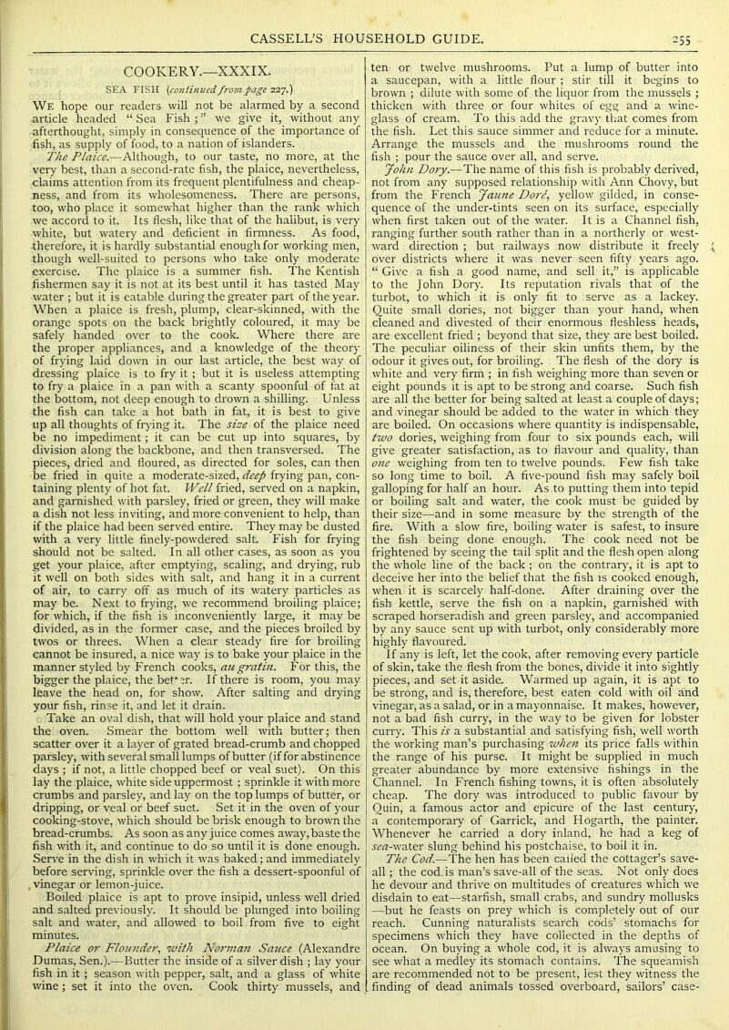 COOKERY.—XXXIX. SEA FISH (continvcd from page'ZT.'].') We hope our readers will not be alarmed by a second article headed “ Sea Fish ; ” we give it, without any afterthought, simply in consequence of the importance of fish, as supply of food, to a nation of islanders. The Plaice.—Although, to our taste, no more, at the very best, than a second-rate fish, the plaice, nevertheless, claims attention from its frequent plentifulness and cheap- ness, and from its wholesomeness. There are persons, too, who place it somewhat higher than the rank which we accord to it. Its flesh, like that of the halibut, is very white, but watery and deficient in firmness. As food, therefore, it is hardly substantial enough for working men, though well-suited to persons who take only moderate exercise. The plaice is a summer fish. The Kentish fishermen say it is not at its best until it has tasted May water ; but it is eatable during the greater part of the year. When a plaice is fresh, plump, clear-skinned, with the orange spots on the back brightly coloured, it may be safely handed over to the cook. Where there are the proper appliances, and a knowledge of the theory of frying laid down in our last article, the best way of dressing plaice is to fry it ; but it is useless attempting to fry a plaice in a pan with a scanty spoonful of fat at the bottom, not deep enough to drown a shilling. Unless the fish can take a hot bath in fat, it is best to give up all thoughts of frying it. The size of the plaice need be no impediment; it can be cut up into squares, by division along the backbone, and then transversed. The pieces, dried and floured, as directed for soles, can then be fried in quite a moderate-sized, deep frying pan, con- taining plenty of hot fat. Well fried, served on a napkin, and garnished with parsley, fried or green, they will make a dish not less inviting, and more convenient to help, than if the plaice had been served entire. They may be dusted with a very little finely-powdered salt. Fish for frying should not be salted. In all other cases, as soon as you get your plaice, after emptying, scaling, and drying, rub it well on both sides with salt, and hang it in a current of air, to carry off as much of its watery particles as may be. Next to frying, we recommend broiling plaice; for which, if the fish is inconveniently large, it may be divided, as in the former case, and the pieces broiled by twos or threes. When a clear steady fire for broiling cannot be insured, a nice way is to bake your plaice in the manner styled by French cooks, mtgratin. For this, the bigger the plaice, the beU^r. If there is room, you may leave the head on, for show. After salting and drying your fish, rinse it, and let it drain. Take an oval dish, that will hold your plaice and stand the oven. Smear the bottom well with butter; then scatter over it a layer of grated bread-crumb and chopped parsley, with several small lumps of butter (if for abstinence days ; if not, a little chopped beef or veal suet). On this lay the plaice, white side uppermost; sprinkle it with more crumbs and parsley, and lay on the top lumps of butter, or dripping, or veal or beef suet. Set it in the oven of your cooking-stove, which should be brisk enough to brown the bread-crumbs. As soon as any juice comes away, baste the fish with it, and continue to do so until it is done enough. Serve in the dish in which it was baked; and immediately before serving, sprinkle over the fish a dessert-spoonful of .vinegar or lemon-juice. Boiled plaice is apt to prove insipid, unless well dried and salted previously. It should be plunged into boiling salt and water, and allowed to boil from five to eight minutes. Plaice or Flounder., with Norman Saicce (Alexandre Dumas, Sen.).—Butter the inside of a silver dish ; lay your fish in it; season with pepper, salt, and a glass of white wine; set it into the oven. Cook thirty mussels, and ten or twelve mushrooms. Put a lump of butter into a saucepan, with a little flour ; stir till it begins to brown ; dilute with some of the liquor from the mussels ; thicken with three or four whites of egg and a wine- glass of cream. To this add the gravy that comes from the fish. Let this sauce simmer and reduce for a minute. Arrange the mussels and the mushrooms round the fish ; pour the sauce over all, and serve. yohn Dory.-—The name of this fish is probably derived, not from any supposed relationship w'ith Ann Chovy, but from the French Jaune Dore, yellow gilded, in conse- quence of the under-tints seen on its surface, especially when first taken out of the water. It is a Channel fish, ranging further south rather than in a northerly or w'est- ward direction ; but railways now distribute it freely over districts where it was never seen fifty years ago. “ Give a fish a good name, and sell it,” is applicable to the John Dory. Its reputation rivals that of the turbot, to which it is only fit to serve as a lackey. Quite small dories, not bigger than your hand, wEen cleaned and divested of their enormous fleshless heads, are excellent fried ; beyond that size, they are best boiled. The peculiar oiliness of their skin unfits them, by the odour it gives out, for broiling. The flesh of the dory is white and very firm ; in fish weighing more than seven or eight pounds it is apt to be strong and coarse. Such fish are all the better for being salted at least a couple of days; and vinegar should be added to the water in which they are boiled. On occasions where quantity is indispensable, two dories, weighing from four to six pounds each, will give greater satisfaction, as to flavour and quality, than 07ie weighing from ten to twelve pounds. Few fish take so long time to boil. A five-pound fish may safely boil galloping for half an hour. As to putting them into tepid or boiling salt and water, the cook must be guided by their size—and in some measure by the strength of the fire. With a slow fire, boiling water is safest, to insure the fish being done enough. The cook need not be frightened by seeing the tail split and the flesh open along the wfliole line of the back ; on the contrary, it is apt to deceive her into the belief that the fish is cooked enough, when it is scai'cely half-done. After draining over the fish kettle, serve the fish on a napkin, garnished with scraped horseradish and green parsley, and accompanied by any sauce sent up with turbot, only considerably more highly flavoured. If any is left, let the cook, after removing every particle of skin, take the flesh from the bones, divide it into sightly pieces, and set it aside. Warmed up again, it is apt to be strong, and is, therefore, best eaten cold with oil and vinegar, as a salad, or in a mayonnaise. It makes, however, not a bad fish curry, in the way to be given for lobster curry. This is a substantial and satisfying fish, well worth the working man’s purchasing whc7i its price falls within the range of his purse. It might be supplied in much greater abundance by more extensive fishings in the Channel. In French fishing towns, it is often absolutely cheap. The dory was introduced to public favour by Quin, a famous actor and epicure of the last century, a contemporary of Garrick, and Hogarth, the painter. Whenever he carried a dory inland, he had a keg of j^rt-water slung behind his postchaise, to boil it in. The Cod.—The hen has been called the cottager’s save- all ; the cod. is man’s save-all of the seas. Not only does he devour and thrive on multitudes of creatures which we disdain to eat—starfish, small crabs, and sundry mollusks —but he feasts on prey which is comipletely out of our reach. Cunning naturalists search cods’ stomachs for specimens which they have collected in the depths of ocean. On buying a whole cod, it is always amusing to see what a medley its stomach contains. The squeamish are recommended not to be present, lest they witness the finding of dead animals tossed overboard, sailors’ case-