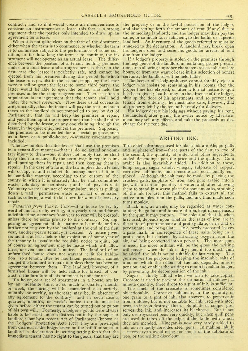 contract; and so if it would create an inconvenience to construe an instrument as a lease, this fact is a strong argument that the parties only intended to draw up an agreement for a lease. When it is not quite clear on the face of the document either when the term is to commence, or whether the term is to commence subject to the performance of some con- dition, or for how long the term is to continue, the in- strument will not operate as an actual lease. The differ- ence between the position of a tenant holding premises under an actual lease and an agreement is this : in the first case the lessee is perfectly safe, and cannot be ejected from his premises during the period for which the lease runs ; whilst in the second, supposing the lessor were to sell or grant the lease to some third party, the latter would be able to eject the tenant who held the premises under the simple agreement. There is often a stipulation in an agreement that the tenant shall hold under the usual covenants. Now these usual covenants are principally, that the tenant will pay the rent and such taxes as the landlord is not compelled to pay by Act of Parliament; that he will keep the premises in repair, and yield them up at the proper time ; that he shall not be disturbed by the lessor, or any one claiming through the lessor, in the quiet enjoyment of the premises. Supposing the premises to be intended for a special purpose, such as a farm or a public-house, customary covenants are included. The law implies that the lessee shall use the premises in a tenant-like manner—that is, do no actual or volun- tary injury to them—but it does not imply that he shall keep them in repair. By the term keep in repair is im- plied putting them in repair, and then keeping them in repair. In the case of a farm, the law implies that a tenant will occupy it and conduct the management of it in a husband-like manner, according to the custom of the county in which it is situated; that he shall commit rto waste, voluntary or permissive ; and shall pay his rent. Voluntary waste is an act of commission, such as pulling down a wall; permissive waste is an act of omission, such as suffering a wall to fall down for want of necessary repair. Tenancies from Year to Year.—If a house be let by word of mouth, or by writing, at a yearly rent, and for an indefinite time, a tenancy from year to year will be created, unless there be some proviso to the contrary. So, sup- posing an agreement of this nature to be made, and no further notice given by the landlord at the end of the first year, another year’s tenancy is created. A notice given six months at least before the expiration of some year of the tenancy is usually the requisite notice to quit; but of course an agreement may be made which will allow three, or even one month’s notice. The landlord of an unfurnished house does not warrant it fit for habita- tion ; so a tenant, after he has taken possession, cannot compel the landlord to repair it, unless there has been an agreement between them. The landlord, however, of a furnished house will be held liable for breach of con- tract, if the furniture of his premises is unfit for use. If a house, or a set of apartments in a house, are let for an indefinite time, at so much a quarter, month, or week, the hiring will be considered as quarterly, monthly, or weekly, as the' case may be, in absence of any agreement to the contrary; and in such case a quarter’s, month’s, or week’s notice to quit must be given before either the tenant can be turned out or go out , of bis own will. Formerly, a lodger’s goods were always liable to be seized under a distress put in by the superior landlord ; but by a recent Act of Parliament (known as the Lodgers’ Protection Act, 1871) they are privileged from distress, if the lodger serve on the bailiff or superior landlord a declaration in writing setting forth that the immediate tenant has no right to the goods, that they are the property or in the lawful possession of the lodger, and also setting forth the amount of rent (if any) due to the immediate landlord; and the lodger may then pay the same, or so much as is sufficient, to the bailiff or superior landlord. An inventory of the goods referred to must be annexed to the declaration. A landlord may break open his lodger’s door and seize his goods for arrears of rent due from the lodger. If a lodger’s property is stolen on the premises through the negligence of the landlord in not taking proper precau- tion, or in allowing improper characters to assemble at late hours, or from any want of care in his selection of honest servants, the landlord will be held liable. The keeper of a lodging-house cannot forcibly eject a lodger who insists on remaining in his rooms after the proper time has elapsed, or after a formal notice to quit has been given ; but he may, in the absence of the lodger, shut up the door of his apartments, and so prevent the tenant from entering ; he must take care, however, that all property left by the tenant be ready for delivery. If a lodger desert his lodgings without paying his rent, the landlord, after giving the owner notice by advertise- ment, may sell any effects, and take the proceeds as dis- charge for the rent due. WRITING INK. The chief substances used for black ink are Aleppo galls and sulphate of iron—three parts of the first to two of the second, the quantity of water and other ingredients added depending upon the price and the quality. Gum arabic is also invariably added. In addition to these, lump sugar, sugar candy, vinegar, sulphate of copper, corrosive sublimate, and creosote are occasionally em- ployed. Although the ink may be made by placing the crushed galls, sulphate of iron, and gum arabic into a jar, with a certain quantity of water, and, after allowing them to stand in a warm place for some months, straining off the ink for use, this method fails to extract all the active principles from the galls, and ink thus made soon turns mouldy. Black ink, as a rule, may be regarded as water con- taining the gallate and tannate of iron, kept in suspension by the gum it may contain. The colour of the ink, when first used, depends upon whether the salts of iron are in the state of proto-tannate and proto-gallate, or in that of per-tannate and per-gallate. Ink newly prepared leaves a pale mark, in consequence of these salts being in a proto state, but darkens by attracting oxygen from the air, and being converted into a per-salt. The more gum is used, the more brilliant will be the gloss the writing will possess when the ink is dry; but if too much gum be added, the ink is not so suitable for fast writing. The gum serves the purpose of keeping the insoluble salts of iron, on which the colour of the ink depends, in sus- pension, and enables the writing to retain its colour longer, by preventing the decomposition of the ink. Sugar is chiefly added when we wish to take copies. Creosote is used to prevent the foi'mation of mildew ; a minute quantity, three drops to a pint of ink, is sufficient. The smell of the creosote is sometimes considered objectionable. Corrosive sublimate, in the quantity of one grain to a pint of ink, also answ'ers, to preserve it from mildew, but is not suitable for ink used with steel pens, as it soon destroys them. Sulphate of copper pre- serves the ink, and increases its blackness. But it not only destroys steel pens very quickly, but when quill pens are used, it takes off the edge of the knife wth which they are mended. Vinegar is now very rarely .added to ink, as it rapidly corrodes steel pens. In making ink, it is necessary to avoid using too much of the sulphate-of iron, or the writing discolours.