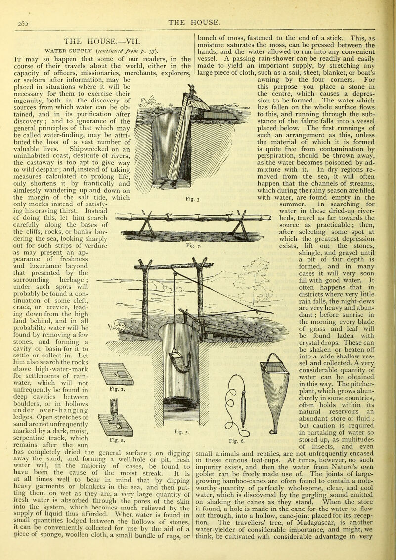 THE HOUSE.—VII. WATER SUPPLY (continued from f, 37). It may so happen that some of our readers, in the course of their travels about the world, either in the capacity of officers, missionaries, merchants, explorers, or seekers after information, may be placed in situations where it will be necessary for them to exercise their ingenuity, both in the discovery of sources from which water can be ob- tained, and in its purification after discovery ; and to ignorance of the general principles of that which may be called water-finding, may be attri- buted the loss of a vast number of valuable lives. Shipwrecked on an uninhabited coast, destitute of rivers, the castaway is too apt to give way to wild despair; and, instead of taking measures calculated to prolong life, only shortens it by frantically and aimlessly wandering up and down on the margin of the salt tide, which only mocks instead of satisfy- ing his craving thirst. Instead of doing this, let him search carefully along the bases of the cliffs, rocks, or banks bor- dering the sea, looking sharply out for such strips of verdure as may present an ap- pearance of freshness and luxuriance beyond that presented by the surrounding herbage ; under such spots will probably be found a con- tinuation of some cleft, crack, or crevice, lead- ing down from the high land behind, and in all probability water will be found by removing a few stones, and forming a cavity or basin for it to settle or collect in. Let him also search the rocks above high-water-mark for settlements of rain- water, which will not unfrequently be found in deep cavities between boulders, or in hollows under over-hanging ledges. Open stretches of sand are not unfrequently marked by a dark, moist, serpentine track, which remains after the sun has completely dried the general surface ; on digging away the sand, and forming a well-hole or pit, fresh water will, in the majority of cases, be found to have been the cause of the moist streak. It is at all times well to bear in mind that by dipping heavy garments or blankets in the sea, and then put- ting them on wet as they are, a very large quantity of fresh water is absorbed through the pores of the skin into the system, which becomes much relieved by the supply of liquid thus afforded. When water is found in small quantities lodged between the hollows of stones, tt can be conveniently collected for use by the aid of a piece of sponge, woollen cloth, a small bundle of rags, or bunch of moss, fastened to the end of a stick. This, as moisture saturates the moss, can be pressed between the hands, and the water allowed to run into any convenient vessel. A passing rain-shower can be readily and easily made to yield an important supply, by stretching any large piece of cloth, such as a sail, sheet, blanket, or boat’s awning by the four corners. For this purpose you place a stone in the centre, which causes a depres- sion to be formed. The water which has fallen on the whole surface flows to this, and running through the sub- stance of the fabric falls into a vessel placed below. The first runnings of such an arrangement as this, unless the material of which it is formed is quite free from contamination by perspiration, should be thrown away, as the water becomes poisoned by ad- mixture with it. In dry regions re- moved from the sea, it will often happen that the channels of streams, which during the rainy season are filled with water, are found empty in the summer. In searching for water in these dried-up river- beds, travel as far towards the source as practicable; then, after selecting some spot at which the greatest depression exists, lift out the stones, shingle, and gravel until a pit of fair depth is formed, and in many cases it will very soon fill with good water. It often happens that in districts where very little rain falls, the night-dews are very heavy and abun- dant ; before sunrise in the morning every blade of grass and leaf will be found laden with crystal drops. These can be shaken or beaten off into a wide shallow ves- sel, and collected. A very considerable quantity of water can be obtained in this way. The pitcher- plant, which grows abun- dantly in some countries, often holds wiffiin its natural reservoirs an abundant store of fluid ; but caution is required in partaking of water so stored up, as multitudes of insects, and even small animals and reptiles, are not unfrequently encased in these curious leaf-cups, At times, however, no such impurity exists, and then the water from Nature’s own goblet can be freely made use of. The joints of large- growing bamboo-canes are often found to contain a note- worthy quantity of perfectly wholesome, clear, and cool water, which is discovered by the gurgling sound emitted on shaking the canes as they stand. When the store is found, a hole is made in the cane for the water to flow out through, into a hollow, cane-joint placed for its recep- tion. The travellers’ tree, of Madagascar, is another water-yielder of considerable importance, and might, we think, be cultivated with considerable advantage in very