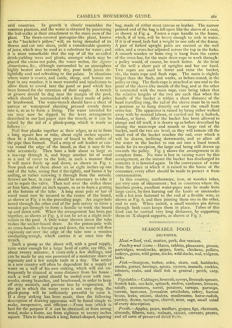 arid countries. In growth it closely resembles the common plantain, and the water is obtained by puncturing the leaf-stalks at their attachment to the main stem of the plant. The thorn-covered porcupine-like plant, known as the “ bachelor’s pillow,” will, on being denuded of its thorns and cut into slices, yield a considerable quantity of juice, which may be used as a substitute for water; and it is most remarkable that the sap of all the so-called drink-yielding trees and plants, amongst which may be placed the cocoa-nut palm, the water melon, the Agave Americana, &c., although surrounded by an atmosphere highly heated and extremely dry, pour forth juices de- lightfully cool and refreshing to the palate. In situations where water is scarce, and cattle, sheep, and horses are kept in any number, it is most wasteful and injudicious to allow them to crowd into the pond or pool which has been formed for the retention of their supply. A trench or groove should be dug near the margin of the pool, which should be surrounded with a fence made of poles or brushwood. The water-trench should have a sheet of canvas or waterproof sheeting pressed evenly down into it, so as to form a lining. The water intended for use may now be dipped by the lever arrangement described in our last paper into the trench, or it can be raised by the aid of a plank-pump, which is made as follows ;— Nail four planks together at their edges, so as to form a long square box or tube, about eight inches square ; then fit a thick, strong piece of board to the orifice of the pipe thus formed. Nail a strip of soft leather or can- vas round the edge of the board, so that it may fit the tube accurately. Then bore a hole about as large as a tea-cup through it, and hinge another bit of wood as a sort of cover to the hole, in such a manner that it will move freely up and down, as shown in Fig. i. Now push one of these about six or eight inches up one end of the tube, seeing that it fits tightly, and fasten it by nailing, or rather screwing it through from the outside. Screws are best, in case it should be necessary to take it out to repair the valve. Then nail over the orifice three or four bars, about an inch square, so as to form a grating at the bottom of the tube. A long stout pole or bar of v/ood must now be secured to the centre of the board, as shown at Fig. 2 in the preceding page. An auger-hole bored through the other end of the pole serves to drive a wooden pin through to form a handle to work the board up and down with. When the arrangement has been put together, as shown at Fig. 3, it can be set at a slight incli- nation in the pool. A little water thrown down the tube makes the sucker-board draw. As the piston-pole with its cross-handle is forced up and down, the water will flow copiously out over the edge of the tube into a wooden conducting-trough, which carries it at once into the trench. Such a pump as the above will, with a good supply, raise water enough for a large herd of cattle, say fifty, in about twenty minutes; it costs only a few shillings, and can be made by any one possessed of a moderate share of ingenuity and a few simple tools in a day. The settler in a new country will often be dependent for a supply of water on a well of his own sinking, which will not un- frequently be situated at some distance from his house ; such a w'ell or pond should be roofed over with tree- trunks, strong branches, and brushwood, in order to keep off stray animals, and prevent loss by evaporation. If the pit in which the water rests is not very deep, the plank-pump will be sufficiently powerful to raise it. If a deep sinking has been made, then the following description of drawing apparatus will be found simple to make, inexpensive, and efficient:—From iron (which is best for the purpose if it can be obtained) or from strong wood, make a frame, say from eighteen to twenty inches square. Then to this attach a long, funnel-shaped, tapering bag, made of either stout canvas or leather. The narrow pointed end of the bag is left open like the sleeve of a coat, as shown at Fig. 4. Fasten a rope handle to the frame, which, if of iron, will be heavy enough to sink in water. If it is of wood, lash fast a weight to one side of the frame. A pair of forked upright poles are erected at the well sides, and a cross-bar adjusted across the top in the forks. A smooth wooden or bone ring is hung from the centre of the cross-bar, for the main draw-rope to work through: a pulley would, of course, be much better. At the front of the well a short pair of uprights and bar are fixed. Two ropes are used to lower and raise the bucket, viz., the main rope and flush rope. The main is slightly longer than the flush, and works, as before-stated, in the pulley or ring. The flush-rope is attached at one end to the point of the sleeve-like mouth of the bag, and at the other is connected with the main rope, care being taken that the relative lengths of the two are such that when the handle of the bucket is within a short distance of the head travelling ring, the tail of the sleeve must be in such a position as to hang directly out over the small front cross-bar. The apparatus is raised by being either walked away with by manual labour, or carried out by a bullock, donkey, or horse. After the bucket has been allowed to plunge and fill itself, it is drawn up as before described by raising the main-rope and mouth or large end of the bucket, until the two are level, as they will remain till the small end of the bucket reaches the rail, over which it will be drawn, inclining downwards, and so allow all the water in the bucket to run out into a lined trench made for its reception, the large end being still drawn up towards the pulley. Fig. 5 shows the arrangement in its complete form. No time is lost in raising water by this arrangement, as the instant the bucket has discharged its contents it is lowered again. In the conveyance of water from the place at which it is raised to the house of the consumer, every effort should be made to protect it from contamination. In this country, earthenware, iron, or wooden tubes, are very easy of obtainment; but in countries where the bamboo grows, excellent water-pipes may be made from large canes, by first burning out the knots or internodes with a hot iron fastened to the end of a flexible wire, as shown at Fig. 6, and then jointing them one in the other, end to end. When united, a small wooden pin driven through both cases keeps them in place. Tubes of this kind can be carried very long distances, by supporting them on X-shaped supports, as shown at Fig. 7. SEASONABLE FOOD. ' ! - DECEMBER. Mea/.-^Beef, veal, mutton, pork, doe venison. Poultry nnd Game.—Hares, rabbits, pheasants, grouse, partridges, woodcocks, snipes, fowls, chickens, pullets, turkeys, geese, wild geese, ducks, wild ducks, teal, widgeon, larks. Fish.—Sturgeon, turbot, soles, skate, cod, haddocks, smelts, gurnet, herrings, sprats, oysters, mussels, cockles, lobsters, crabs, and shell fish in general ; perch, carp, eels. Vegetables.—Cabbages,broccoli, savoys, Brussels sprouts, Scotch kale, sea-kale, spinach, endive, cardoons, lettuces, salsify, scorzonera, sorrel, potatoes, turnips, parsnips, carrots, beet-root, Jerusalem artichokes, celery, haricot beans, leeks, onions, shalots, mushrooms, horse-radish, parsley, thyme, tarragon, chervil, mint, sage, small salad of every description. Fruits.—Apples, pears, medlars, grapes, figs, chestnuts, almonds, filberts, nuts, walnuts, raisins, currants, prunes, and all sorts of preserved dried fruits.