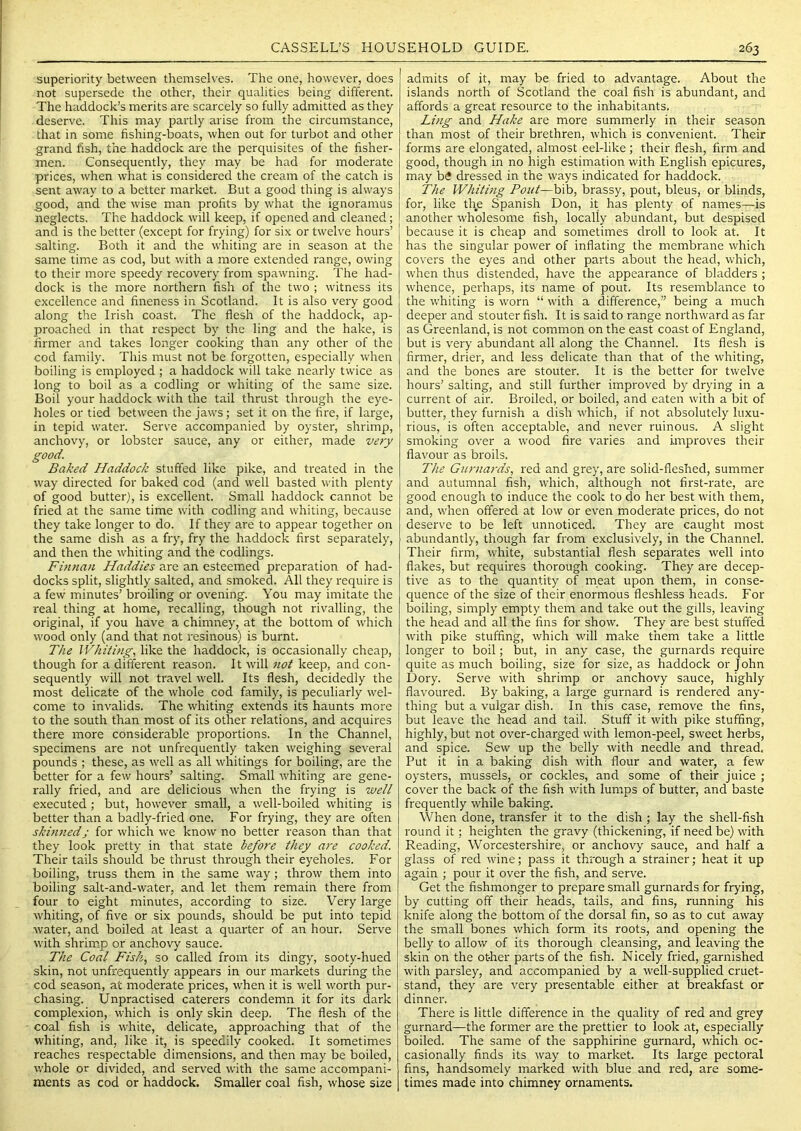 superiority between themselves. The one, howev'er, does not supersede the other, their qualities being different. The haddock’s merits are scarcely so fully admitted as they deserve. This may partly arise from the circumstance, that in some fishing-boats, when out for turbot and other grand hsh, the haddock are the perquisites of the fisher- men. Consequently, they may be had for moderate prices, when what is considered the cream of the catch is sent away to a better market. But a good thing is always good, and the wise man profits by what the ignoramus neglects. The haddock will keep, if opened and cleaned; and is the better (except for frying) for six or twelve hours’ salting. Both it and the whiting are in season at the same time as cod, but with a more extended range, owing to their more speedy recovery from spawning. The had- dock is the more northern fish of the two ; witness its excellence and fineness in Scotland. It is also very good along the Irish coast. The flesh of the haddock, ap- proached in that respect by the ling and the hake, is firmer and takes longer cooking than any other of the cod family. This must not be forgotten, especially when boiling is employed ; a haddock will take nearly twice as long to boil as a codling or whiting of the same size. Boil your haddock with the tail thrust through the eye- holes or tied between the jaws; set it on the fire, if large, in tepid water. Serve accompanied by oyster, shrimp, anchovy, or lobster sauce, any or either, made very good. Baked Haddock stuffed like pike, and treated in the way directed for baked cod (and well basted with plenty of good butter), is excellent. Small haddock cannot be fried at the same time with codling and whiting, because they take longer to do. If they are to appear together on the same dish as a fry, fry the haddock first separately, and then the whiting and the codlings. Finnan Haddies are an esteemed preparation of had- docks split, slightly salted, and smoked. All they require is a few minutes’ broiling or ovening. You may imitate the real thing at home, recalling, though not rivalling, the original, if you have a chimney, at the bottom of which wood only (and that not resinous) is burnt. The Whiting, like the haddock, is occasionally cheap, though for a different reason. It will not keep, and con- sequently will not travel well. Its flesh, decidedly the most delicate of the whole cod family, is peculiarly wel- come to invalids. The whiting extends its haunts more to the south than most of its other relations, and acquires there more considerable proportions. In the Channel, specimens are not unfrequently taken weighing several pounds ; these, as well as all whitings for boiling, are the better for a few hours’ salting. Small whiting are gene- rally fried, and are delicious when the frying is well executed; but, however small, a well-boiled whiting is better than a badly-fried one. For frying, they are often skinnedj for which we know no better reason than that they look pretty in that state before they are cooked. Their tails should be thrust through their eyeholes. For boiling, truss them in the same way; throw them into boiling salt-and-water, and let them remain there from four to eight minutes, according to size. Very large whiting, of five or six pounds, should be put into tepid water, and boiled at least a quarter of an hour. Serv'e with shrimp or anchovy sauce. The Coal Fisk, so called from its dingy, sooty-hued skin, not unfrequently appears in our markets during the cod season, at moderate prices, when it is well worth pur- chasing. Unpractised caterers condemn it for its dark complexion, which is only skin deep. The flesh of the coal fish is white, delicate, approaching that of the whiting, and, like it, is speedily cooked. It sometimes reaches respectable dimensions, and then may be boiled, whole or divided, and served with the same accompani- ments as cod or haddock. Smaller coal fish, whose size admits of it, may be fried to advantage. About the islands north of Scotland the coal fish is abundant, and affords a great resource to the inhabitants. Ling and Hake are more summerly in their season than most of their brethren, which is convenient. Their forms are elongated, almost eel-like ; their flesh, firm and good, though in no high estimation with English epicures, may b6 dressed in the ways indicated for haddock. The Whiting Pout—bib, brassy, pout, bleus, or blinds, for, like the Spanish Don, it has plenty of names—is another wholesome fish, locally abundant, but despised because it is cheap and sometimes droll to look at. It has the singular power of inflating the membrane which covers the eyes and other parts about the head, which, when thus distended, have the appearance of bladders ; whence, perhaps, its name of pout. Its resemblance to the whiting is worn “ with a difference,” being a much deeper and stouter fish. It is said to range northward as far as Greenland, is not common on the east coast of England, but is very abundant all along the Channel. Its flesh is firmer, drier, and less delicate than that of the whiting, and the bones are stouter. It is the better for twelve hours’ salting, and still further improved by drying in a current of air. Broiled, or boiled, and eaten with a bit of butter, they furnish a dish which, if not absolutely luxu- rious, is often acceptable, and never ruinous. A slight smoking ov'er a wood fire varies and improves their flavour as broils. The Gurnards, red and grey, are solid-fleshed, summer and autumnal fish, which, although not first-rate, are good enough to induce the cook to do her best with them, and, when offered at low or even moderate prices, do not deserve to be left unnoticed. They are caught most abundantly, though far from exclusively, in the Channel. Their firm, white, substantial flesh separates well into flakes, but requires thorough cooking. They are decep- tive as to the quantity of meat upon them, in conse- quence of the size of their enormous fleshless heads. For boiling, simply empty them and take out the gflls, leaving the head and all the fins for show. They are best stuffed with pike stuffing, which will make them take a little longer to boil; but, in any case, the gurnards require quite as much boiling, size for size, as haddock or John Dory. Serve with shrimp or anchovy sauce, highly flavoured. By baking, a large gurnard is rendered any- thing but a vulgar dish. In this case, remove the fins, but leave the head and tail. Stuff it with pike stuffing, highly, but not over-charged with lemon-peel, sweet herbs, and spice. Sew up the belly with needle and thread. Put it in a baking dish with flour and water, a few oysters, mussels, or cockles, and some of their juice ; cover the back of the fish with lumps of butter, and baste frequently while baking. When done, transfer it to the dish ; lay the shell-fish round it; heighten the gravy (thickening, if need be) with Reading, Worcestershire, or anchovy sauce, and half a glass of red wine; pass it through a strainer; heat it up again ; pour it over the fish, and serve. Get the fishmonger to prepare small gurnards for frying, by cutting off their heads, tails, and fins, running his knife along the bottom of the dorsal fin, so as to cut away the small bones which form its roots, and opening the belly to allow of its thorough cleansing, and leaving the skin on the other parts of the fish. Nicely fried, garnished with parsley, and accompanied by a well-supplied cruet- stand, they are very presentable either at breakfast or dinner. There is little difference in the quality of red and grey gurnard—the former are the prettier to look at, especially boiled. The same of the sapphirine gurnard, which oc- casionally finds its way to market. Its large pectoral fins, handsomely marked v/ith blue and red, are some- times made into chimney ornaments.