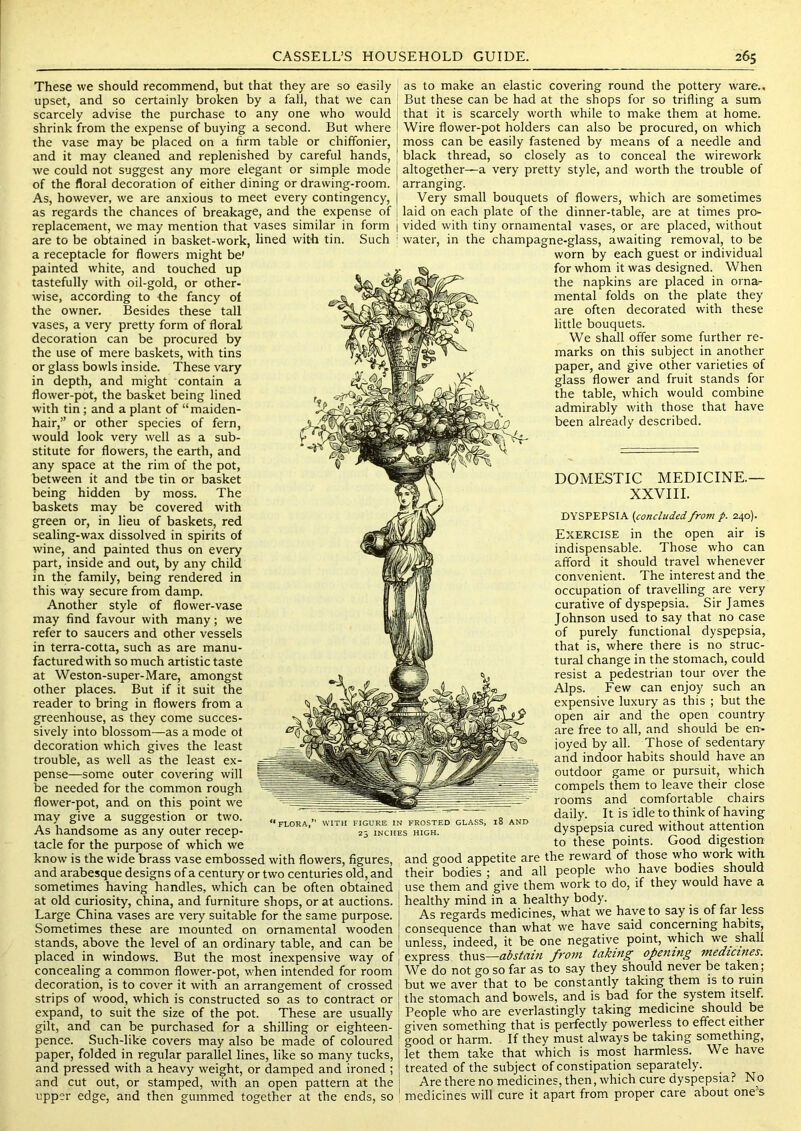 These we should recommend, but that they are so easily upset, and so certainly broken by a fall, that we can scarcely advise the purchase to any one who would shrink from the expense of buying a second. But where the vase may be placed on a firm table or chiffonier, and it may cleaned and replenished by careful hands, we could not suggest any more elegant or simple mode of the floral decoration of either dining or drawing-room. As, however, we are anxious to meet every contingency, as regards the chances of breakage, and the expense of as to make an elastic covering round the pottery ware.. But these can be had at the shops for so trifling a sum that it is scarcely worth while to make them at home. Wire flower-pot holders can also be procured, on which moss can be easily fastened by means of a needle and black thread, so closely as to conceal the wirework altogether—a very pretty style, and worth the trouble of arranging. Very small bouquets of flowers, which are sometimes laid on each plate of the dinner-table, are at times pro* replacement, we may mention that vases similar in form | vided with tiny ornamental vases, or are placed, without are to be obtained in basket-work, lined with tin. a receptacle for flowers might be' painted white, and touched up tastefully with oil-gold, or other- wise, according to the fancy of the owner. Besides these tall vases, a very pretty form of floral decoration can be procured by the use of mere baskets, with tins or glass bowls inside. These vary in depth, and might contain a flower-pot, the basket being lined with tin; and a plant of “maiden- hair,” or other species of fern, would look very well as a sub- stitute for flowers, the earth, and any space at the rim of the pot, between it and the tin or basket being hidden by moss. The baskets may be covered with green or, in lieu of baskets, red sealing-wax dissolved in spirits of wine, and painted thus on every part, inside and out, by any child in the family, being rendered in this way secure from damp. Another style of flower-vase may find favour with many; we refer to saucers and other vessels in terra-cotta, such as are manu- factured with so much artistic taste at Weston-super-Mare, amongst other places. But if it suit the reader to bring in flowers from a greenhouse, as they come succes- sively into blossom—as a mode ot decoration which gives the least trouble, as well as the least ex- pense—some outer covering will be needed for the common rough flower-pot, and on this point we may give a suggestion or two. As handsome as any outer recep- tacle for the purpose of which we know is the wide brass vase embossed with flowers, figures, and arabesque designs of a century or two centuries old, and sometimes having handles, which can be often obtained at old curiosity, china, and furniture shops, or at auctions. Large China vases are very suitable for the same purpose. Sometimes these are mounted on ornamental wooden stands, above the level of an ordinary table, and can be placed in windows. But the most inexpensive way of concealing a common flower-pot, when intended for room decoration, is to cover it with an arrangement of crossed strips of wood, which is constructed so as to contract or expand, to suit the size of the pot. These are usually gilt, and can be purchased for a shilling or eighteen- pence. Such-like covers may also be made of coloured paper, folded in regular parallel lines, like so many tucks, and pressed with a heavy weight, or damped and ironed ; and cut out, or stamped, with an open pattern at the upper edge, and then gummed together at the ends, so Such ! water, in the champagne-glass, awaiting removal, to be worn by each guest or individual for whom it was designed. When the napkins are placed in orna- mental folds on the plate they are often decorated with these little bouquets. We shall offer some further re- marks on this subject in another paper, and give other varieties of glass flower and fruit stands for the table, which would combine admirably with those that have been already described. DOMESTIC MEDICINE.— XXVIII. DYSPEPSIA {concludedfrom p. 240). Exercise in the open air is indispensable. Those who can afford it should travel whenever convenient. The interest and the occupation of travelling are very curative of dyspepsia. Sir James Johnson used to say that no case of purely functional dyspepsia, that is, where there is no struc- tural change in the stomach, could resist a pedestrian tour over the Alps. Few can enjoy such an expensive luxury as this ; but the open air and the open country are free to all, and should be en- joyed by all. Those of sedentary and indoor habits should have an outdoor game or pursuit, which compels them to leave their close rooms and comfortable chairs daily. It is idle to think of having dyspepsia cured without attention to these points. Good digestion and good appetite are the reward of those who w’ork with their bodies ; and all people who have bodies should use them and give them work to do, if they would have a healthy mind in a healthy body. As regards medicines, what we have to say is of far less consequence than what we have said concerning habits, unless, indeed, it be one negative point, which we shall express thus—abstain fj'07n takifig opejitng medicines. We do not go so far as to say they should never be taken; but we aver that to be constantly taking them is to ruin the stomach and bowels, and is bad for the system jlsrif. People who are everlastingly taking medicine should be given something that is perfectly powerless to effect either good or harm. If they must always be taking something, let them take that which is most harmless. We have treated of the subject of constipation separately. Are there no medicines, then, which cure dyspepsia? No medicines will cure it apart from proper care about ones WITH FIGURE IN FROSTED GLASS, l8 AND 25 INCHES HIGH.