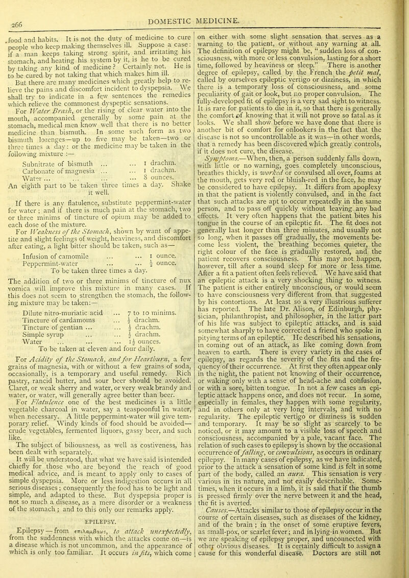 DOMESTIC MEDICINE. .food and habits. It is not the duty of medicine to cure 'people who keep making themselves ill. Suppose a case; if a man keeps taking strong spirit, and irritating his stomach, and heating his system by it, is he to be cuied by taking any kind of medicine ? Certainly not. He is to be cured by not taking that which makes him ill. But there are many medicines which greatly help to re- lieve the pains and discomfort incident to dyspepsia. We shall try to indicate in a few sentences the remedies which relieve the commonest dyspeptic sensations. For Water Brash, or the rising of clear water into the mouth, accompanied generally by some pain at the stomach, medical men know well that there is no better medicine than bismuth. In some such form as two bismuth lozenges—up to five may be taken—two or three times a day: or the medicine may be taken in the following mixture :— Subnitrate of bismuth ... ... i drachm. Carbonate of magnesia ... ... i drachm. Water... ... ... ••• 8 ounces. An eighth part to be taken three times a day. Shake it well. If there is any flatulence, substitute peppermint-water for water ; and if there is much pain at the stomach, two or three minims of tincture of opium may be added to each dose of the mixture. For Weakness of the Stomach, shown by want of appe- tite and slight feelings of weight, heaviness, and discomfort after eating, a light bitter should be taken, such as— Infusion of camomile ... ... i ounce. Peppermint-water ... ... i ounce. To be taken three times a day. The addition of two or three minims of tincture of nux vomica will improve this mixture in many cases. If this does not seem to strengthen the stomach, the follow- ing mixture may be taken:— Dilute nitro-muriatic acid Tincture of cardamoms Tincture of gentian ... Simple syrup Water 7 to lo minims. 2 drachm. ^ drachm. 3 drachm. ounces. To be taken at eleven and four daily. Tot Acidity of the Stomach, and for Hea}-thirn, a few grains of magnesia, with or without a few grains of soda, occasionally, is a temporary and useful I'emedy. Rich pastry, rancid butter, and sour beer should be avoided. Claret, or weak sherry and water, or very weak brandy and water, or water, will generally agree better than beer. For B'latnlence one of the best medicines is a little vegetable charcoal in water, say a teaspoonful in water, when necessary. A little peppermint-water will giv'e tem- porary relief. Windy kinds of food should be avoided— crude vegetables, fermented liquors, gassy beer, and such like. The subject of biliousness, as well as costiveness, has been dealt with separately. It will be understood, that what we have said is intended chiefly for those who are beyond the reach of good medical advice, and is meant to apply only to cases of simple dyspepsia. More or less indigestion occurs in all serious diseases; consequently the food has to be light and simple, and adapted to these. But dyspepsia proper is not so much a disease, as a mere disorder or a weakness of the stomach ; and to this only our remarks apply. EPILEPSY. Epilepsy — from eiriXafi^aMs, to attack unexpectedly, from the suddenness with which the attacks come on—is a disease which is not uncommon, and the appearance of which is only too familiar. It occurs i?ifits, which come on either with some slight sensation that serves as a warning to the patient, or without any warning at all. The definition of epilepsy might be, “ sudden loss of con- sciousness, with more or less convulsion, lasting for a short time, followed by heaviness or sleep.” There is another degree of epilepsy, called by the French the petit 7nal, called by ourselves epileptic vertigo or dizziness, in which there is a temporary loss of consciousness, and some peculiarity of gait or look, but no proper convulsion. The fully-developed fit of epilepsy is a very sad sight to witness. It is rare for patients to die in it, so that there is generally the comfort of knowing that it will not prove so fatal as it looks. We shall show before we have done that there is another bit of comfort for onlookers in the fact that the disease is not so uncontrollable as it was—in other words, that a remedy has been discovered wjiich greatly controls, if it does not cure, the disease. Symptoms.—When, then, a person suddenly falls down, with little or no warning, goes completely unconscious, breathes thickly, is worked or convulsed all over, foams at the mouth, gets very red or bluish-red in the face, he may be considered to have epilepsy. It differs from apoplexy in that the patient is violently convulsed, and in the fact that such attacks are apt to occur repeatedly in the same person, and to pass off quickly without leaving any bad effects. It very often happens that the patient bites his tongue in the course of an epileptic fit. The fit does not generally last longer than three minutes, and usually not so long, when it passes off gradually, the movements be- come less violent, the breathing becomes quieter, the right colour of the face is gradually restored, and the patient recovers consciousness. This may not happen, however, till after a sound sleep for more or less time. After a fit a patient often feels relieved. We have said that an epileptic attack is a very shocking thing to witness. The patient is either entirely unconscious, or would seem to have consciousness very different from that suggested by his contortions. At least so a very illustrious sufferer has reported. The late Dr. Alison, of Edinburgh, phy- sician, philanthropist, and philosopher, in the latter part of his life was subject to epileptic attacks, and is said somewhat sharply to have corrected a friend who spoke in pitying terms of an epileptic. He described his sensations, in coming out of an attack, as like coming down from heaven to earth. There is every variety in the cases of epilepsy, as regards the severity of the fits and the fre- quency of their occurrence. At first they often appear only in the night, the patient not knowing of their occurrence, or waking only with a sense of head-ache and cohfusion, or with a sore, bitten tongue. In not a few cases an epi- leptic attack happens once, and does not recur. In some, especially in females, they happen with some regularity, and in others only at very long intervals, and with no regularity. The epileptic vertigo or dizziness is sudden and temporary. It may be so slight as scarcely to be noticed, or it may amount to a visible loss of speech and consciousness, accompanied by a pale, vacant face. The relation of such cases to epilepsy is shown by the occasional occurrence of fallbig, or convulsions, as occurs in ordinary epilepsy. In many cases of epilepsy, as we have indicated, prior to the attack a sensation of some kind is felt in some part of the body, called an aura. This sensation is very various in its nature, and not easily describable. Some- times, when it occurs in a limb, it is said that if the thumb is pressed firmly over the nerve between it and the head, the fit is averted. Catises.—Attacks similar to those of epilepsy occur in the course of certain diseases, such as diseases of the kidney, and of the brain ; in the onset of some eruptive fevers, as small-pox, or scarlet fever; and in lyirig-in women. But we are speaking of epilepsy proper, and unconnected with othep obvious diseases. It is certainly difficult to assign a cause for this wonderful disea'se. Doctors are still not