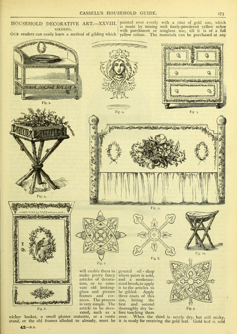 HOUSEHOLD DECORATIVE ART.—XXVIII. GILDING. painted over evenly with a coat of gold size, which is made by mixing well finely-powdered yellow ochre with parchment or isinglass size, till it is of a full Our readers can easily learn a method of gilding which yellow colour. The materials can be purchased at any tion, or to reno- vate old looking- glass and picture frames and cor- nices. The process is very simple. The Fig. 6. article to be deco- rated, such as a wicker basket, a small plaster statuette, or a rustic stand, or the old frames alluded to already, must be 42—N.s. general oil - shop where paint is sold, and a moderate- sized brush, to apply it to the articles to be gilded. Apply three coats of this size, letting the first and second thoroughly dry be- fore touching them over. When the third is nearly dry, but still sticky, it is ready for receiving the gold leaf. Gold leaf is sold Fig. 9,