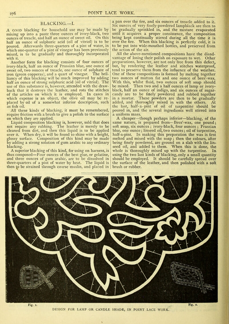 BLACKING.—I. A GOOD blacking for household use may be made by mixing up into a paste three ounces of ivory-black, two ounces of treacle, and half an ounce of sweet oil. On this half an ounce of sulphuric acid (oil of vitriol) is to be poured. Afterwards three-quarters of a pint of water, in which one-quarter of a pint of vinegar has been previously mixed, is to be gradually and thoroughly incorporated with it. Another form for blacking consists of four ounces of ivory-black, half an ounce of Prussian blue, one ounce of sweet oil, two ounces of treacle, one ounce of sulphate of iron (green copperas), and a quart of vinegar. The bril- liancy of this blacking will be much improved by adding half an ounce of strong sulphuric acid (oil of vitriol). The use of this substance is, however, attended with the draw- back that it destroys the leather, and rots the stitches of the articles on which it is employed. In cases in which expense is an object, the olive oil may be re- placed by oil of a somewhat inferior description, such as fish oil. All these kinds of blacking, it must be remembered, require friction with a brush to give a polish to the surface on which they are applied. Liquid composition blacking is, however, sold that does not require any rubbing. The leather is merely to be cleaned from dirt, and then this liquid is to be applied over it. When dry, it will be found to shine with a bright, glossy surface. Composition of this kind may be made by adding a strong solution of gum arabic to any ordinary blacking. A superior blacking of this kind, for using on harness, is thus composed—Four ounces of the best glue, or gelatine, and three ounces of gum arabic, are to be dissolved in three-quarters of a pint of water by heat. The liquid is then 1^0 be strained through coarse muslin, and placed in a pan over the fire, and six ounces of treacle added to it. Six ounces of very finely-powdered lampblack are then to be gradually sprinkled in, and the mixture evaporated until it acquires a proper consistence, the composition being kept continually stirred during all the time it is over the fire. When this blacking is perfectly cold, it is to be put into wide-mouthed bottles, and preserved from the action of the air. All the above-mentioned compositions have the disad- vantage of losing their polish on exposure to wet. Other preparations, however, are not only free from this defect,, but, by rendering the leather and stitches waterproof, tend to preserve them from the influence of the weather. One of these compositions is formed by melting together two ounces of mutton fat and one ounce of bees’-wax. With this, whilst fluid, two ounces of soft soap should be mixed. Then two and a half ounces of lamp or ivory- ' black, half an ounce of indigo, and six ounces of sugar- candy are to be finely powdered and rubbed together in a mortar. These powders are then to be gradually- added, and thoroughly mixed in with the others. At the last, half-a-pint of oil of turpentine should be poured in, and the several ingredients well stirred into a uniform mass. A cheaper—though perhaps inferior—blacking, of the Ijr same nature, is prepared from—Bees’-wax, one pound j soft soap, six ounces ; ivory-black, four ounces ; Prussian blue, one ounce; linseed oil, two ounces; oil of turpentine, q half-a-pint. In making this preparation the wax is first i melted and mixed with the soap ; then the colours, after t being finely powdered, are ground on a slab with the lin- seed oil, and added to them. When this is done, the ^ whole is thoroughly mixed up with the turpentine. In | using the two last kinds of blacking, only a small quantity 1 should be employed. It should be carefully spread over y the surface of the leather, and then polished with a soft ^ brush or rubber. ^ 'i