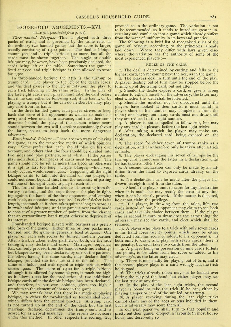 HOUSEHOLD AMUSEMENTS.—XVI. BEZIQUE {concludedfrom p. 142]. Three-ha?ided Bezique.—This is played with three packs of cards, and is governed by the same rules as the ordinary two-handed game; but the score is larger, usually consisting of 1,500 points. The double bezique counts 500, and a triple bezique 500 more, but all the cards must be shown together. The single or double bezique may, however, have been previously declared, the cards being left on the table. Sometimes the game is fixed at 2,000, and triple bezique is then allowed to score for 1,500. In three-handed bezique the 25th is the turn-up or trump card. The player to the left of the dealer leads, and the deal passes to the left in rotation, the play to each trick following in the same order. In the play of the last eight cards each player must take the card before him if he can, either by following suit, if he has it, or by playing a trump; but if he can do neither, he may play any card from his hand. In the three-handed game, each player strives to keep back the score of his opponents as well as to make his own ; and when one is in advance, and the other some distance behind, the play of the person whose score stands between the two will therefore occasionally favour the latter, so as to keep back the more dangerous adversary. Eour-handed Bezique.—There are two ways of playing this game, as to the respective merits of which opinions vary. Some prefer that each should play on his own account, and others that the four should be divided into two sides and play partners, as at whist. If the parties play individually, four packs of cards must be used. The game should not be set at more than 1,500, as otherwise it is apt to last too long. Triple bezique, which very rarely occurs, would count 1,000. Supposing all the eight bezique cards to fall into the hand of one player, he could not count beyond this, from the necessity of parting Avith one of his eight cards to play to each trick. This form of four-handed bezique is interesting from the variety it affords, and the scope there is for play in fight- ing against the hands of the three opponents, and keeping each back, as occasion may require. Its chief defect is its length, inasmuch as it often takes quite as long to score as in two-handed bezique ; and the game is necessarily made to consist of a greater number of points, from the chance that an extraordinary hand might otherwise deprive it of its interest. Four-handed bezique played with partners is a prefer- able form of the game. Either three or four packs may be used, and the game is generally fixed at 2,000. One player on each side scores for himself and his partner. After a trick is taken, either partner, or both, on the side taking it, may declare and score. Marriages, sequence, &c., can only proceed from the hand of each individually; but bezique having been declared by one of the partners, the other, having the same cards, may de'clare double bezique, provided the first are still on the table'. The same rule holds good with regard to triple bezique, which scores 1,000. The score of 1,500 for a triple b&ique, although it is allowed by some players, is much too high, as it allows 1,000 for the production of two additional bezique cards after the double bdzique has been declared; and therefore, in our own opinion, gives too high a premium to the element of chance in the game. We may remark here that there is a mode of playing bezique, in either the two-handed or four-handed form, which differs from the general practice. A trump card is not turned up at the end of the deal, but the first marriage declared determines the trump suit, and is scored for as a royal marriage. The sevens do not score under this method. In other respects the scoring, &c.. proceed as in the ordinary game. The variation is not to be recommended, as it tends to introduce greater un- certainty and confusion into a game which already suffers from the want of uniformity in its laws and practice. The following is a brief list of recognised rules of the game of bdzique, according to the principles already laid down. Where they differ with laws given else= where, the variation has the authority of some of the most experienced players :— RULES OF THE GAME. 1. The deal is determined by cutting, and falls to the highest card, ten reckoning next the ace, as in the game. 2. The players deal in turn until the end of the play. A player dealing out of turn may be stopped before the turning up of the trump card, but not after. 3. Should the dealer expose a card, or give a wrong number to either himself or the adversary, the latter may elect whether the deal shall be forfeited. 4. Should the misdeal not be discovered until the players have looked at their cards, it must stand ; a player short of his number may complete it from the talon ; one having too many cards must not draw until they are reduced to the right number. 5. A player is not compelled to follow suit, but may play any card he pleases, before the last eight tricks. 6. After taking a trick the player may make any declaration, the declared card being exposed on the table. 7. The score for either seven of trumps ranks as a declaration, and can therefore only be taken after a trick is made. 8. The player exchanging his seven of trumps for the turn-up card, cannot use the latter in a declaration until he has taken another trick. 9. A second declaration can only be made by an ad- dition from the hand to exposed cards already on the table. 10. No declaration can be made after the player has drawn his eighth card from the talon. 11. Should the player omit to score for any declaration when it is made, he may rectify the error at any time when it can be clearly proved. If the matter is disputed, he cannot claim the privilege. 12. If a player, in drawing from the talon, lifts two cards instead of one, his opponent may claim to see both cards, and take his choice between them. If the player who is second in turn to draw does the same thing, the adversary may see the cards, and elect which shall be retained. 13. A player who plays to a trick with only seven cards in his hand loses twenty points, which may be either deducted from his score or added to his opponent’s. If both omit to draw, and play with seven cards, there is no penalty, but each takes two cards from the talon. 14. A player being in possession of nine cards forfeits 100 points, to be taken from his score or added to his adversary’s, as the latter may elect. 15. There is no penalty for playing out of turn, and if the second player plays to a card wrongly led, the trick holds good. 16. The tricks already taken may not be looked over during the play of the hand, but either player may see the last trick at any time. 17. In the play of the last eight tricks, the second player is bound to take the trick if he can, either by playing a superior card of the suit led, or a trump. 18. A player revoking during the last eight tricks cannot claim any of the aces or tens included in them, but his adversary may score them all. In our next paper we shall turn to that popular and pretty out-door game, croquet, a favourite in most house- holds, and deservedly so.