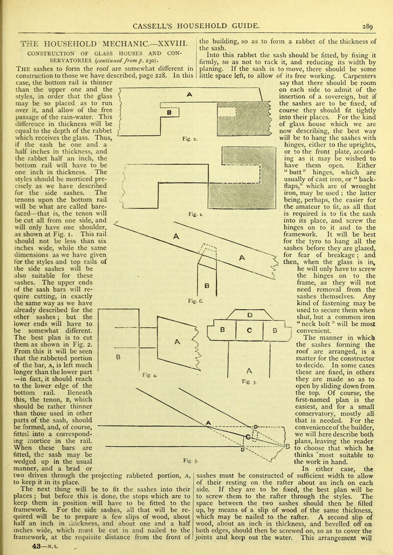 THE HOUSEHOLD MECHANIC.—XXVIII. CONSTRUCTION OF GLASS HOUSES AND CON- SERVATORIES {continued from p. 230). The sashes to form the roof are somewhat different in construction to those we have described, page 228. In this case, the bottom rail is thinner than the upper one and the styles, in order that the glass may be so placed as to run over it, and allow of the free passage of the rain-water. This difference in thickness will be equal to the depth of the rabbet which receives the glass. Thus, if the sash be one and a half inches in thickness, and the rabbet half an inch, the bottom rail will have to be one inch in thickness. The styles should be morticed pre- cisely as we have described for the side sashes. The tenons upon the bottom rail will be what are called bare- faced—that is, the tenon will be cut all from one side, and will only have one shoulder, as shown at Fig. i. This rail should not be less than six inches wide, while the same dimensions as we have given for the styles and top rails of the side sashes will be also suitable for these sashes. The upper ends of the sash bars will re- quire cutting, in exactly the same way as we have already described for the other sashes; but the lower ends will have to be somewhat different. The best plan is to cut them as shown in Fig. 2. From this it will be seen that the rabbeted portion of the bar. A, is left much longer than the lower part —in fact, it should reach to the lower edge of the bottom rail. Beneath this, the tenon, B, which should be rather thinner than those used in other parts of the sash, should be formed, and, of course, fitted into a correspond- ing mortice in the rail. When these bars are fitted, the sash may be wedged up in the usual manner, and a brad or two driven through the projecting rabbeted portion. A, to keep it in its place. The next thing will be to fit the sashes into their places ; but before this is done, the stops which are to keep them in position will have to be fitted to the framework. For the side sashes, all that will be re- quired will be to prepare a few slips of wood, about half an inch in thickness, and about one and a half inches wide, which must be cut in and nailed to the framework, at the requisite distance from the front of 43—N.s. B Fig. 4. the building, so as to form a rabbet of the thickness of the sash. Into this rabbet the sash should be fitted, by fixing it firmly, so as not to rack it, and reducing its width by planing. If the sash is to move, there should be some little space left, to allow of its free working. Carpenters say that there should be room on each side to admit of the insertion of a sovereign, but if the sashes are to be fixed, of course they should fit tightly into their places. For the kind of glass house which we are now describing, the best way will be to hang the sashes with hinges, either to the uprights, or to the front plate, accord- ing as it may be wished to have them open. Either “butt” hinges, which are usually of cast iron, or “ back- flaps,” which are of wrought iron, may be used ; the latter being, perhaps, the easier for the amateur to fit, as all that is required is to fix the sash into its place, and screw the hinges on to it and to the framework. It will be best for the tyro to hang all the sashes before they are glazed, for fear of breakage; and then, when the glass is in, he will only have to screw the hinges on to the frame, as they will not need removal from the sashes themselves. Any kind of fastening may be used to secure them when shut, but a common iron “ neck bolt ” will be most convenient. The manner in which the sashes forming the roof are arranged, is a matter for the constructor to decide. In some cases these are fixed, in others they are made so as to open by sliding down from the top. Of course, the first-named plan is the easiest, and for a small conservatory, mostly all that is needed. For the convenience of the builder, we will here describe both plans, leaving the reader to choose that which he thinks ’most suitable to the work in hand. In either case, the sashes must be constructed of sufficient width to allow of their resting on the rafter about an inch on each side. If they are to be fixed, the best plan will be to screw them to the rafter through the styles. The space between the two sashes should then be filled up, by means of a slip of wood of the same thickness, which may be nailed to the rafter. A second slip of wood, about an inch in thickness, and bevelled off on both edges, should then be screwed on, so as to cover the joints and keep out the water. This arrangement will Fig. 6. D B C J A Fig. 3.