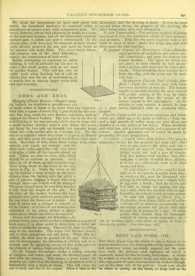 We think the instructions we have now given will enable the household mechanic to construct either a greenhouse or conservatory with comparative ease. We would, however, advise that a drawing be made, to a scale, of the intended erection, and all the dimensions carefully marked upon it, before any part is commenced. At the present time, sash bars may be obtained at most timber }-ards already prepared for use, and quite as cheap as the amateur can make them. This saves much labour, and removes one of the chief difficulties, jramely, the construction of sash-work. Before attempting to construct an entire building, it will be advisable for the tyro to make a few small sashes, such as are used for garden frames. This will not only be useful work when finished, but it will so initiate hirn into the art of sash-making, as to enable him to execute larger works with ease and certainty. ODDS AND ENDS. Hanging Flower Baskets.—Elegant hang- '• ing baskets for windows or greenhouses can be made either at home or by order from the carpenter. First take a square of wood (Fig. i),and fix to the four cor- ners four long, stout, but very slender, iron wires, such as suspend the Paxton baskets. The best way to do this is to drill holes at the four corners, which may be done with a small red-hot skewer ; pass a wire under the wood, and bring the two ends up through two opposite holes. Cross this with another wire in a similar way. Tie the two wires together where they cross by a piece of thinner wire, and then press the scpiare of wood down close upon them. Branches of tree, about three inches wide, even, smooth, and equal, are wanted ; and the silver bark looks especially well. Cut- these in lengths, a little off the square—about an inch. There ai'e four to every side, which should be as uniform as possible. Drill holes in all of them, an inch from the edge. Then string them on the wires in the way shown in Fig. 2. Unite the wires at the top by making a loop to each at the same distance from the basket, with the aid of a pair of pincers, slipping a larger wire ring through them—an S-hook will be stronger. Whatever is used must be very firm, because it will bear the weight of the pot. Fill the sides of the basket, between the logs, profusely with green artificial moss, and also the top when the flower-pot is inside. Any kind of plant not a creeper is suitable to fill the basket; or a vase of cut flowers, also embedded in the moss, makes a pretty centre-piece which can always be renewed. To 71 se Salt Sea-water for Washing.—As persons living close to the sea have sometimes a scarcity of fresh water, it is often useful to know how to make salt water available for washing. This may be done by adding soda to the sea-water. The water will become cloudy, and a white precipitate will fall down. When this has settled, the fluid may be poured off for use. The soda acts by decomposing the chlorides of calcium and mag- nesium, and, by supplying excess of free soda, prevents the chloride of sodium from injuring the soap. To fix Crayon Drawings.—Make a strong solution of isinglass and water, and wash the drawing-paper all over with the mixture. This makes a good surface for drawing on ; and when the drawing is completed, hold it horizontally over a basin of steam. This will cause the size to melt, and absorb the crayon. Allow it then to dry thoroughly, and the drawing is .fixed. It may be sized several times during the progress of the drawing, the effect being better after each absorption. To join Tortoiseshell.—The ordinary method of joining tortoiseshell is by the combined effects of heat, moisture, and pressure. Bind the two. parts together with a wet cloth or piece of linen ; make the tongs hot, and with these press the joint together. To prepare Crayons for Drawing on Glass.—Dissolve equal portions of asphaitum and yellow wax ; add lamp-black; and pour the mixture into crayon moulds. The glass on ^^'hich you are about to draw should be well cleaned with a leather', and must not be soiled after- wards. When trimining tliese crayons bevel from the edge, and the point can be made very fine. To preseToe Delicate Steel Articles from Rust. — Paint the articles over with white bees’-wax dissolved in benzole. The benzole rapidly evaporates, leaving the steel covered with a thin coating of the wax, by which it is preserved from the action of the watery vapour in the atmosphere. As the solution is very volatile, it should be kept bottle, furnished with an accurately fitting m a glass stopper. Flexible Paint, useful for canvas coverings and blinds which are rolled up, to be made as follows :—Take one and a half pounds of yellow soap, cut into slices, and dissolve it in one gallon of hot water. When dissolved, and w'hile hot, add a hundredweight and a quarter of oil- colour, Smaller quantities can of course be made by preserving the same proportions. To remove a. Scorch Stain from Linen.—We give an aaditional receipt for this purpose (see page 148).—Peel tivo onions, extract the juice, and mix it with half an ounce of soap, two ounces of fullers’ earth, and half a pint of vinegar. Boil this mixture w'dl together, and, when cool, put it on the scorched linen, allowing it to dry on ; afterwards wash it in clean water, and rinse. To gild Leather.— Leather used for book- shel'ves, or to exclude draughts from doors or windows, &c., may be decorated with gilding in the following way -Apply wdiite of egg with a brush ; then lay on the gold leaf sold in books for gilding (see page 274) ; and, when dry, burnish with an agate burnisher, or wdth the tooth of some animal. To take out Spots of Pitch, Tar, or Turpentine from Linen, Silks, or Woollens. ■—Scrape off as much as you possibly can ; afterwards moisten the places vrith salacl oil, and let it remain for a day. If cotton Fig. 2. goods, they should then be thoroughly washed in strong warm soap-suds ; or, if silk or woollen, apply some ether or spirits of wine to remove the grease. (See also page 148.) POINT LACE WORK.—VII. The Mary Stuart Cap,'for which we give a design in our present number, is a very fashionable,and favourite coiffure, and moreover seems peculiarly adapted for the point lace work, the delicacy and lightness of which is eminently suited for this becoming head^ch'ess. It should be wmrked in very fine point braid, and with an edge into this edge, a row of open overcast must be worked through- out on the outer side of the pattern. Great care should be taken in sewing on the braid, to keep well to the