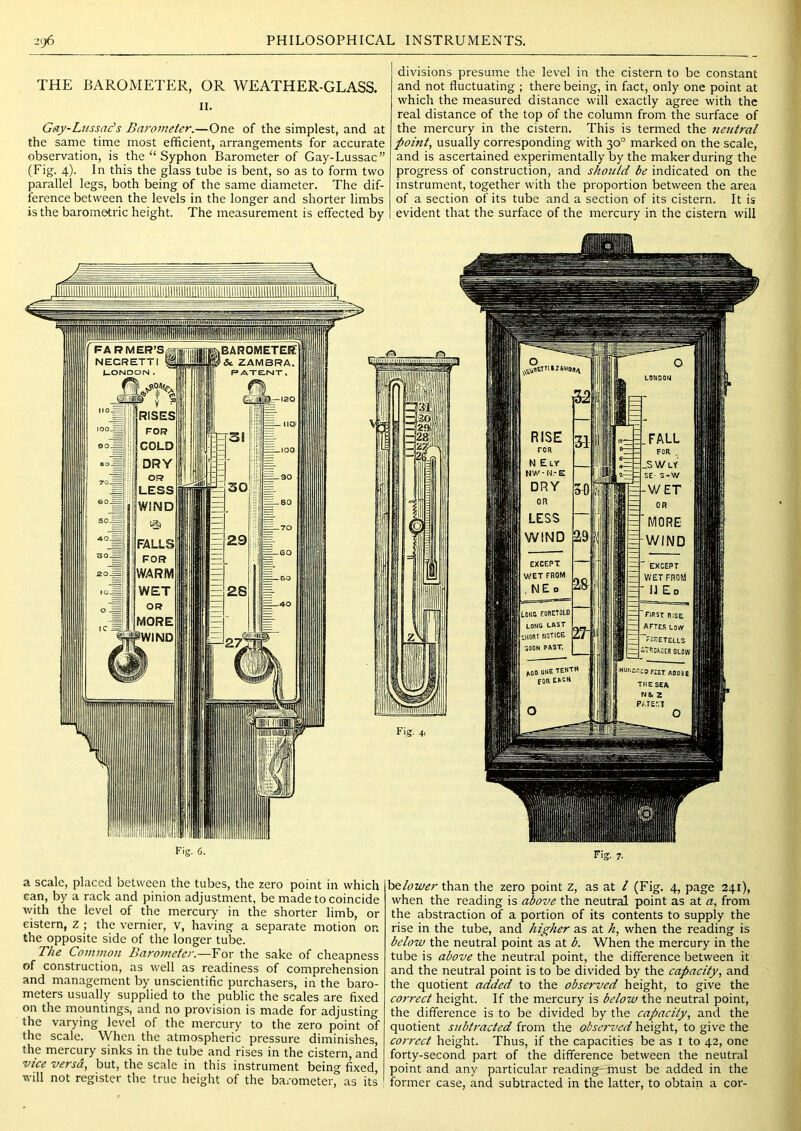 THE BAROMETER, OR WEATHER-GLASS. II. Gay-Lussac’s Barometer.—One of the simplest, and at the same time most efficient, arrangements for accurate observation, is the “ Syphon Barometer of Gay-Lussac” (Fig. 4). In this the glass tube is bent, so as to form two parallel legs, both being of the same diameter. The dif- ference between the levels in the longer and shorter limbs is the barometric height. The measurement is effected by Fig. 6. divisions presume the level in the cistern to be constant and not fluctuating ; there being, in fact, only one point at which the measured distance will exactly agree with the real distance of the top of the column from the surface of the mercury in the cistern. This is termed the 7ie7itral point, usually corresponding with 30° marked on the scale, and is ascertained experimentally by the maker during the progress of construction, and should be indicated on the instrument, together with the proportion between the area of a section of its tube and a section of its cistern. It is evident that the surface of the mercury in the cistern will Fig. 7- a scale, placed between the tubes, the zero point in which can, by a rack and pinion adjustment, be made to coincide with the level of the mercury in the shorter limb, or cistern, z ; the vernier, v, having a separate motion on the opposite side of the longer tube. The Common Barojueter.—For the sake of cheapness of construction, as well as readiness of comprehension and management by unscientific purchasers, in the baro- meters usually supplied to the public the scales are fixed on the mountings, and no provision is made for adjusting the varying level of the mercury to the zero point of the scale. When the atmospheric pressure diminishes, the mercury sinks in the tube and rises in the cistern, and vice versa, but, the scale in this instrument being fixed, will not register the true height of the barometer, as its be/i^wr than the zero point z, as at / (Fig. 4, page 241), when the reading is above the neutral point as at a, from the abstraction of a portion of its contents to supply the rise in the tube, and higher as at h, when the reading is below the neutral point as at b. When the mercury in the tube is above the neutral point, the difference between it and the neutral point is to be divided by the capacity, and the quotient added to the observed height, to give the co7'rect height. If the mercury is below the neutral point, the difference is to be divided by the capacity, and the quotient subt7'acted from the observed height, to give the cornect height. Thus, if the capacities be as i to 42, one forty-second part of the difference between the neutral point and any particular reading—must be added in the former case, and subtracted in the latter, to obtain a cor-