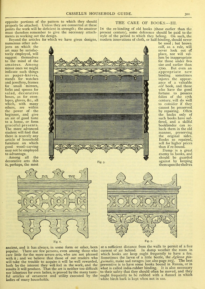 opposite portions of the pattern to which they should |i properly be attached. Unless they are connected at these I points the work will be deficient in strength; the amateur I must therefore remember to give the necessary attach- ments in working out the design. Beyond the articles for which we have given designs, numerous other sub- jects on which the art may be satisfac- torily employed, will suggest themselves to the mind of the amateur. Among minor ones we might indicate such things as paper-knives, stands for watches and jewellery, frames for small mirrors, forks and spoons for salad, decorative boxes, as for enve- lopes, gloves, &c., all which, with many others, are within the power of the beginner, and give an air of good taste to a home, or form graceful presents. The more advanced student will find that there is scarcely any article of household furniture on which good wood-carving may not be employed to advantage. Among all the decorative arts this is, perhaps, the most with it; and we believe that those of our readers who will take the trouble to acquire it will be well rewarded, both by the interest they will feel in the work, and the results it will produce. That the art is neither too difficult nor laborious for even ladies, is proved by the many taste- ful articles of ornament and utility executed by the ladies of many households. THE CARE OF BOOKS,—III. In the re-binding of old books (those earlier than the present century), some deference should be paid to the style of the period to which they belong. On such, the modern innovations of cloth, or half-binding, should never be used ; but brown calf, as a rule, will never look out of place, nor will vel- lum be inappropriate for those under 8vo size and earlier than 1700. But even an appropriate new binding sometimes injures the appear- ance of a valuable old book, and those who have the good fortune to possess folios of the 17th century, will do well to consider if they cannot be preserved by repairing. Often the backs only of such books have suf- fered, and a skilful bookliinder can re- back them in the old manner, preserving the original sides. Books so repaired, sell for higher prices than if re-bound. Damp is a great enemy to books, and should be guarded against by keeping them upon the shelves at a sufficient distance from the walls to permit of a free current of air behind. In damp weather the room in which books are keep ought frequently to have a fire. Sometimes the larvae of a little beetle, the Aglossa pin- guinalis, make sad ravages (see also page 103). The best preventive is to have some books bound in Russia, or in what is called india-rubber binding. It is also necessary to their safety that they should often be moved, and they ought frequently to be rubbed with a flannel in which white birch bark is kept when not in use.