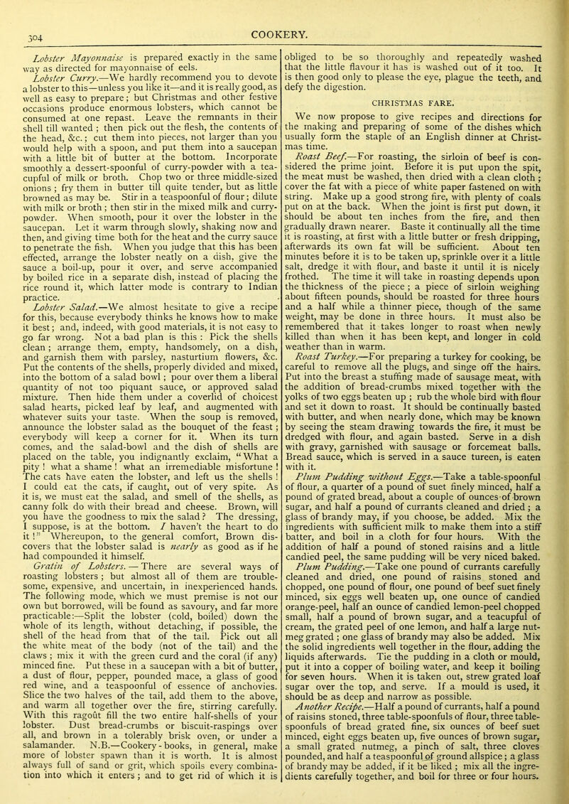 Lobster Mayonnaise is prepared exactly in the same way as directed for mayonnaise of eels. Lobster Curry.—We hardly recommend you to devote a lobster to this—unless you like it—and it is really good, as well as easy to prepare; but Christmas and other festive occasions produce enormous lobsters, which cannot be consumed at one repast. Leave the remnants in their shell till wanted ; then pick out the flesh, the contents of the head, &c.; cut them into pieces, not larger than you would help with a spoon, and put them into a saucepan with a little bit of butter at the bottom. Incorporate smoothly a dessert-spoonful of curry-powder with a tea- cupful of milk or broth. Chop two or three middle-sized onions ; fry them in butter till quite tender, but as little browned as may be. Stir in a teaspoonful of flour; dilute with milk or broth ; then stir in the mixed milk and curry- powder. When smooth, pour it over the lobster in the saucepan. Let it warm through slowly, shaking now and then, and giving time both for the heat and the curry sauce to penetrate the fish. When you judge that this has been effected, arrange the lobster neatly on a dish, give the sauce a boil-up, pour it over, and serve accompanied by boiled rice in a separate dish, instead of placing the rice round it, which latter mode is contrary to Indian practice. Lobster Salad.—We almost hesitate to give a recipe for this, because everybody thinks he knows how to make it best; and, indeed, with good materials, it is not easy to go far wrong. Not a bad plan is this : Pick the shells clean; arrange them, empty, handsomely, on a dish, and garnish them with parsley, nasturtium flowers, &c. Put the contents of the shells, properly divided and mixed, into the bottom of a salad bowl; pour over them a liberal quantity of not too piquant sauce, or approved salad mixture. Then hide them under a coverlid of choicest salad hearts, picked leaf by leaf, and augmented with whatever suits your taste. When the soup is removed, announce the lobster salad as the bouquet of the feast; everybody will keep a corner for it. When its turn comes, and the salad-bowl and the dish of shells are placed on the table, you indignantly exclaim, “What a pity ! what a shame ! what an irremediable misfortune ! The cats have eaten the lobster, and left us the shells ! I could eat the cats, if caught, out of very spite. As it is, we must eat the salad, and smell of the shells, as canny folk do with their bread and cheese. Brown, will you have the goodness to mix the salad ? The dressing, I suppose, is at the bottom. I haven’t the heart to do it !” Whereupon, to the general comfort. Brown dis- covers that the lobster salad is nearly as good as if he had compounded it himself. Gratin of Lobsters. — There are several ways of roasting lobsters ; but almost all of them are trouble- some, expensive, and uncertain, in inexperienced hands. The following mode, which we must premise is not our own but borrowed, will be found as savoury, and far more practicable:—Split the lobster (cold, boiled) down the whole of its length, without detaching, if possible, the shell of the head from that of the tail. Pick out all the white meat of the body (not of the tail) and the claws ; mix it with the green curd and the coral (if any) minced fine. Put these in a saucepan with a bit of butter, a dust of flour, pepper, pounded mace, a glass of good red wine, and a teaspoonful of essence of anchovies. Slice the two halves of the tail, add them to the above, and warm all together over the fire, stirring carefully. With this ragout fill the two entire half-shells of your lobster. Dust bread-crumbs or biscuit-raspings over all, and brown in a tolerably brisk oven, or under a salamander. N.B.—Cookery-books, in general, make more of lobster spawn than it is worth. It is almost always full of sand or grit, which spoils every combina- tion into which it enters; and to get rid of which it is obliged to be so thoroughly and repeatedly washed that the little flavour it has is washed out of it too. It is then good only to please the eye, plague the teeth, and defy the digestion. CHRISTMAS FARE. We now propose to give recipes and directions for the making and preparing of some of the dishes which usually form the staple of an English dinner at Christ- mas time. Roast Beef.—For roasting, the sirloin of beef is con- sidered the prime joint. Before it is put upon the spit, the meat must be washed, then dried with a clean cloth ; cover the fat with a piece of white paper fastened on with string. Make up a good strong fire, with plenty of coals put on at the back. When the joint is first put down, it should be about ten inches from the fire, and then gradually drawn nearer. Baste it continually all the time it is roasting, at first with a little butter or fresh dripping, afterwards its own fat will be sufficient. About ten minutes before it is to be taken up, sprinkle over it a little salt, dredge it with flour, and baste it until it is nicely frothed. The time it will take in roasting depends upon the thickness of the piece; a piece of sirloin weighing about fifteen pounds, should be roasted for three hours and a half while a thinner piece, though of the same weight, may be done in three hours. It must also be remembered that it takes longer to roast when newly killed than when it has been kept, and longer in cold weather than in warm. Roast Turkey.—For preparing a turkey for cooking, be careful to remove all the plugs, and singe off the hairs. Put into the breast a stuffing made of sausage meat, with the addition of bread-crumbs mixed together with the yolks of two eggs beaten up ; rub the whole bird with flour and set it down to roast. It should be continually basted with butter, and when nearly done, which may be known by seeing the steam drawing towards the fire, it must be dredged with flour, and again basted. Serve in a dish with gravy, garnished with sausage or forcemeat balls. Bread sauce, which is served in a sauce tureen, is eaten with it. Plum Pudding without Eggs.—Take a table-spoonful of flour, a quarter of a pound of suet finely minced, half a pound of grated bread, about a couple of ounces of brown sugar, and half a pound of currants cleaned and dried ; a glass of brandy may, if you choose, be added. Mix the ingredients with sufficient milk to make them into a stiff batter, and boil in a cloth for four hours. With the addition of half a pound of stoned raisins and a little candied peel, the same pudding will be very niced baked. Plum Pudding.—Take one pound of currants carefully cleaned and dried, one pound of raisins stoned and chopped, one pound of flour, one pound of beef suet finely minced, six eggs well beaten up, one ounce of candied orange-peel, half an ounce of candied lemon-peel chopped small, half a pound of brown sugar, and a teacupful of cream, the grated peel of one lemon, and half a large nut- meg grated ; one glass of brandy may also be added. Mix the solid ingredients well together in the flour, adding the liquids afterwards. Tie the pudding in a cloth or mould, put it into a copper of boiling water, and keep it boiling for seven hours. When it is taken out, strew grated loaf sugar over the top, and serve. If a mould is used, it should be as deep and narrow as possible. Another Recipe.—Half a pound of currants, half a pound of raisins stoned, three table-spoonfuls of flour, three table- spoonfuls of bread grated fine, six ounces of beef suet minced, eight eggs beaten up, five ounces of brown sugar, a small grated nutmeg, a pinch of salt, three cloves pounded, and half a teaspoonful_af ground allspice; a glass of brandy may be added, if it be liked ; mix all the ingre- dients carefully together, and boil for three or four hours.