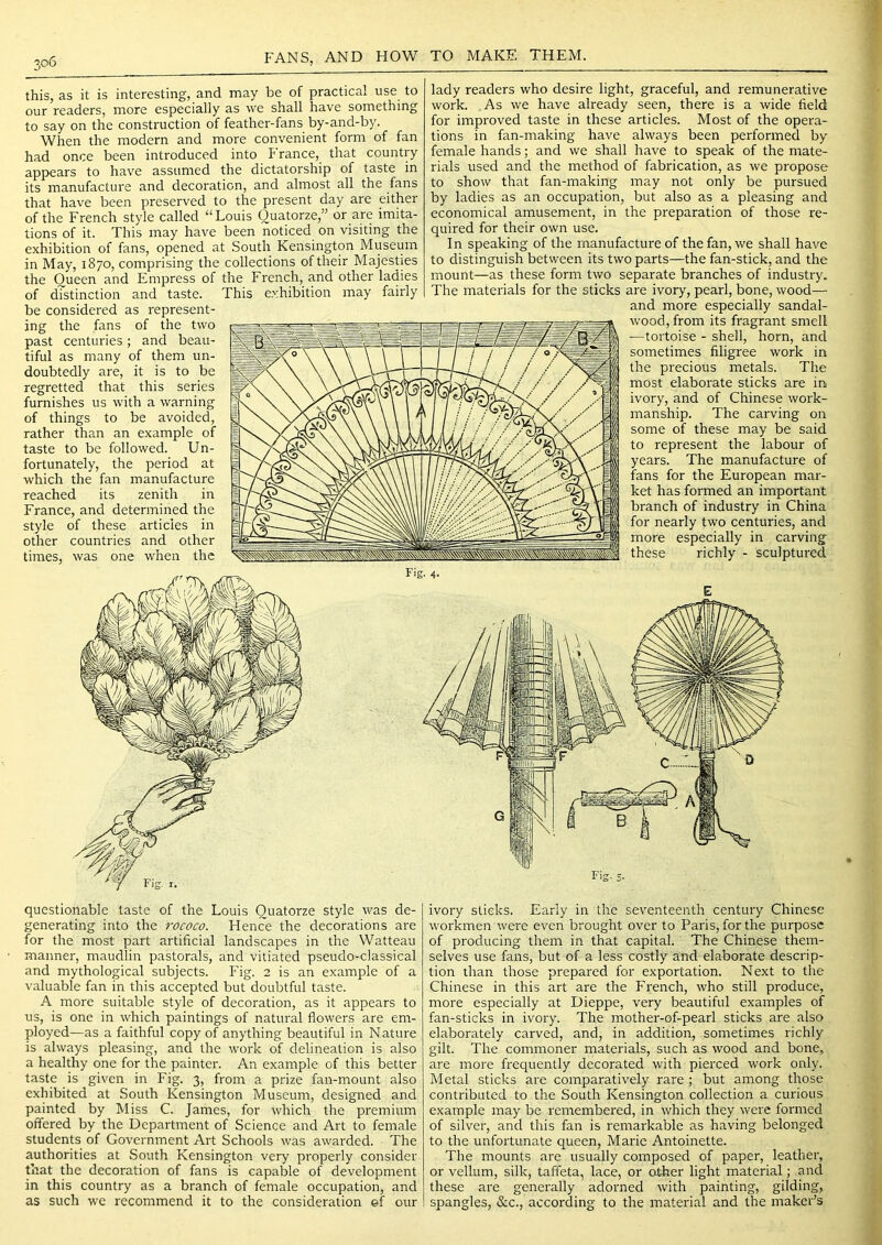 this, as it is interesting, and may be of practical use to our readers, more especially as we shall have something to say on the construction of feather-fans by-and-by. When the modern and more convenient form of fan had once been introduced into France, that country appears to have assumed the dictatorship of taste in its manufacture and decoration, and almost all the fans that have been preserved to the present day are either of the French style called “Louis Ouatorze,” or are imita- tions of it. This may have been noticed on visiting the exhibition of fans, opened at South Kensington Museum in May, 1870, comprising the collections of their Majesties the Queen and Empress of the French, and other ladies of distinction and taste. This exhibition may fairly be considered as represent- ing the fans of the two past centuries; and beau- tiful as many of them un- doubtedly are, it is to be regretted that this series furnishes us with a warning of things to be avoided, rather than an example of taste to be followed. Un- fortunately, the period at which the fan manufacture reached its zenith in France, and determined the style of these articles in other countries and other times, was one when the lady readers who desire light, graceful, and remunerative work. As we have already seen, there is a wide field for improved taste in these articles. Most of the opera- tions in fan-making have always been performed by female hands; and we shall have to speak of the mate- rials used and the method of fabrication, as we propose to show that fan-making may not only be pursued by ladies as an occupation, but also as a pleasing and economical amusement, in the preparation of those re- quired for their own use. In speaking of the manufacture of the fan, we shall have to distinguish between its two parts—the fan-stick, and the mount—as these form two separate branches of industry. The materials for the sticks are ivory, pearl, bone, wood— and more especially sandal- wood, from its fragrant smell ■—tortoise - shell, horn, and sometimes filigree work in the precious metals. The most elaborate sticks are in. ivory, and of Chinese work- manship. The carving on some of these may be said to represent the labour of years. The manufacture of fans for the European mar- ket has formed an important branch of industry in China for nearly two centuries, and more especially in carving these richly - sculptured Fig. 4- E Fig. 5. questionable taste of the Louis Ouatorze style was de- generating into the 7'ococo. Hence the decorations are for the most part artificial landscapes in the Watteau manner, maudlin pastorals, and vitiated pseudo-classical and mythological subjects. P'ig. 2 is an example of a \'aluable fan in this accepted but doubtful taste. A more suitable style of decoration, as it appears to us, is one in which paintings of natural flowers are em- ployed—as a faithful copy of anything beautiful in Nature is always pleasing, and the work of delineation is also a healthy one for the painter. An example of this better taste is given in Fig. 3, from a prize fan-mount also exhibited at South Kensington Museum, designed and painted by Miss C. James, for which the premium offered by the Department of Science and Art to female students of Government Art Schools was awarded. The authorities at South Kensington very properly consider that the decoration of fans is capable of development in this country as a branch of female occupation, and as such we recommend it to the consideration ef our ivory sticks. Early in the seventeenth century Chinese workmen were even brought over to Paris, for the purpose of producing them in that capital. The Chinese them- selves use fans, but of a less costly and elaborate descrip- tion than those prepared for exportation. Next to tlie Chinese in this art are the French, who still produce, more especially at Dieppe, very beautiful examples of fan-sticks in ivory. The mother-of-pearl sticks are also elaborately carved, and, in addition, sometimes richly gilt. The commoner materials, such as wood and bone, are more frequently decorated with pierced work only. Metal sticks are comparatively rare ; but among those contributed to the South Kensington collection a curious example may be remembered, in which they were formed of silver, and this fan is remarkable as having belonged to the unfortunate queen, Marie Antoinette. The mounts are usually composed of paper, leather, or vellum, silk, taffeta, lace, or other light material; and these are generally adorned with painting, gilding, spangles, &c., according to the material and the maker’s