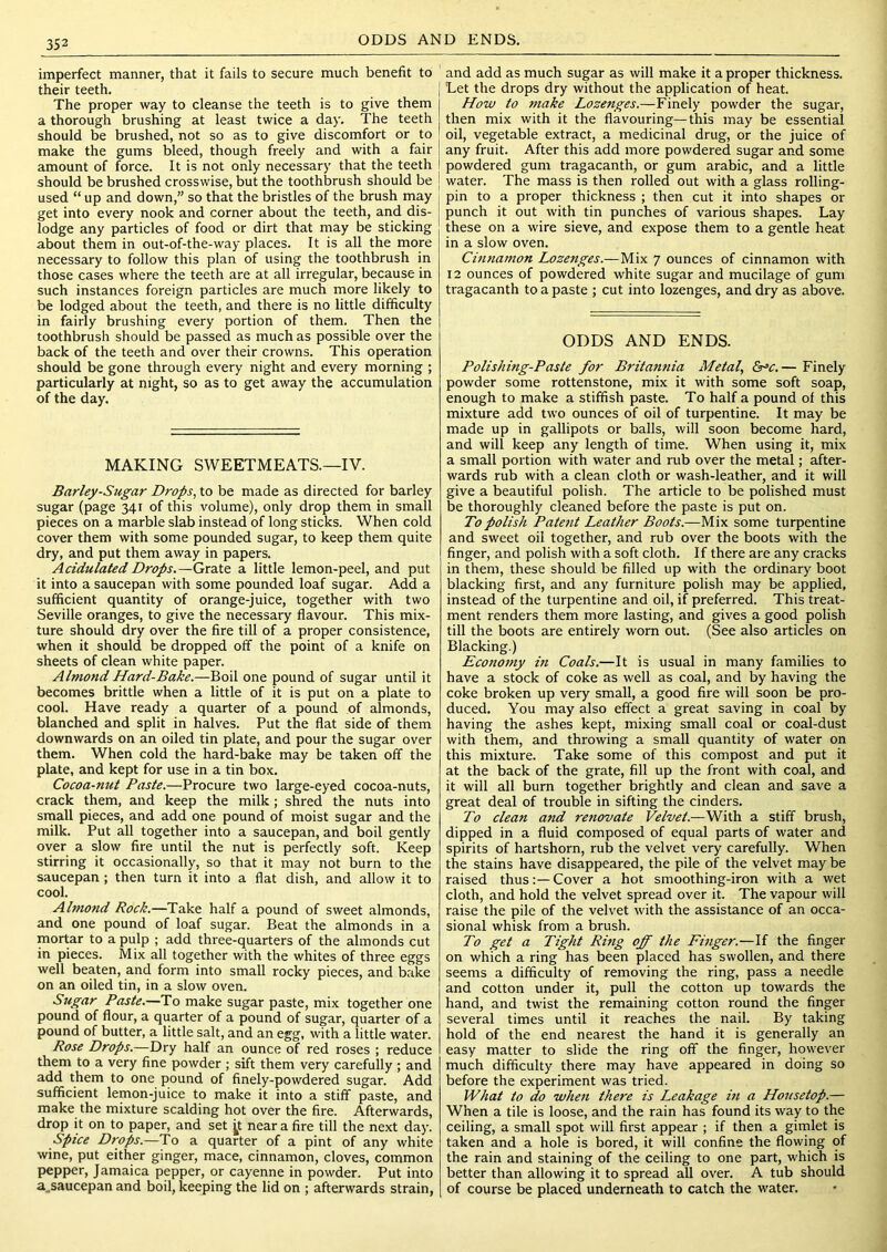 imperfect manner, that it fails to secure much benefit to their teeth. The proper way to cleanse the teeth is to give them a thorough brushing at least twice a day. The teeth should be brushed, not so as to give discomfort or to make the gums bleed, though freely and with a fair amount of force. It is not only necessary that the teeth should be brushed crosswise, but the toothbrush should be used “ up and down,” so that the bristles of the brush may get into every nook and corner about the teeth, and dis- lodge any particles of food or dirt that may be sticking about them in out-of-the-way places. It is all the more necessary to follow this plan of using the toothbrush in those cases where the teeth are at all irregular, because in such instances foreign particles are much more likely to be lodged about the teeth, and there is no little difficulty in fairly brushing every portion of them. Then the toothbrush should be passed as much as possible over the back of the teeth and over their crowns. This operation should be gone through every night and every morning ; particularly at night, so as to get away the accumulation of the day. MAKING SWEETMEATS.—IV. Barley-Sugar Drops, to be made as directed for barley sugar (page 341 of this volume), only drop them in small pieces on a marble slab instead of long sticks. When cold cover them with some pounded sugar, to keep them quite dry, and put them away in papers. Acidulated Drops.—Grate a little lemon-peel, and put it into a saucepan with some pounded loaf sugar. Add a sufficient quantity of orange-juice, together with two Seville oranges, to give the necessary flavour. This mix- ture should dry over the fire till of a proper consistence, when it should be dropped off the point of a knife on sheets of clean white paper. Almond Hard-Bake.—Boil one pound of sugar until it becomes brittle when a little of it is put on a plate to cool. Have ready a quarter of a pound of almonds, blanched and split in halves. Put the flat side of them downwards on an oiled tin plate, and pour the sugar over them. When cold the hard-bake may be taken off the plate, and kept for use in a tin box. Cocoa-nut Paste.—Procure two large-eyed cocoa-nuts, crack them, and keep the milk; shred the nuts into small pieces, and add one pound of moist sugar and the milk. Put all together into a saucepan, and boil gently over a slow fire until the nut is perfectly soft. Keep stirring it occasionally, so that it may not burn to the saucepan; then turn it into a flat dish, and allow it to cool. Almond Rock.—Take half a pound of sweet almonds, and one pound of loaf sugar. Beat the almonds in a mortar to a pulp ; add three-quarters of the almonds cut in pieces. Mix all together with the whites of three eggs welt beaten, and form into small rocky pieces, and b.ake on an oiled tin, in a slow oven. Stigar Paste.—To make sugar paste, mix together one pound of flour, a quarter of a pound of sugar, quarter of a pound of butter, a little salt, and an egg, with a little water. Rose Drops.—Dry half an ounce of red roses ; reduce them to a very fine powder ; sift them very carefully ; and add them to one pound of finely-powdered sugar. Add sufficient lemon-juice to make it into a stiff paste, and make the mixture scalding hot over the fire. Afterwards, drop it on to paper, and set ^t near a fire till the next day. Spice Drops.—To a quarter of a pint of any white wine, put either ginger, mace, cinnamon, cloves, common pepper, Jamaica pepper, or cayenne in powder. Put into a^saucepan and boil, keeping the lid on ; afterwards strain, and add as much sugar as will make it a proper thickness. Let the drops dry without the application of heat. How to make Lozenges.—Finely powder the sugar, then mix with it the flavouring—this may be essential oil, vegetable extract, a medicinal drug, or the juice of any fruit. After this add more powdered sugar and some powdered gum tragacanth, or gum arabic, and a little [ water. The mass is then rolled out with a glass rolling- pin to a proper thickness ; then cut it into shapes or punch it out with tin punches of various shapes. Lay these on a wire sieve, and expose them to a gentle heat in a slow oven. Citmainon Lozenges.—Mix 7 ounces of cinnamon with 12 ounces of powdered white sugar and mucilage of gum tragacanth to a paste ; cut into lozenges, and dry as above. ODDS AND ENDS. Polishing-Paste for Britannia Metal, &^c.— Finely powder some rottenstone, mix it with some soft soap, enough to make a stiffish paste. To half a pound of this mixture add two ounces of oil of turpentine. It may be made up in gallipots or balls, will soon become hard, and will keep any length of time. When using it, mix a small portion with water and rub over the metal; after- wards rub with a clean cloth or wash-leather, and it will give a beautiful polish. The article to be polished must be thoroughly cleaned before the paste is put on. To polish Patent Leather Boots.—Wcr. some turpentine and sweet oil together, and rub over the boots with the finger, and polish with a soft cloth. If there are any cracks in them, these should be filled up with the ordinary boot blacking first, and any furniture polish may be applied, instead of the turpentine and oil, if preferred. This treat- ment renders them more lasting, and gives a good polish till the boots are entirely worn out. (See also articles on Blacking.) Economy hi Coals.—It is usual in many families to have a stock of coke as well as coal, and by having the coke broken up very small, a good fire will soon be pro- duced. You may also effect a great saving in coal by having the ashes kept, mixing small coal or coal-dust with them, and throwing a small quantity of water on this mixture. Take some of this compost and put it at the back of the grate, fill up the front with coal, and it will all burn together brightly and clean and save a great deal of trouble in sifting the cinders. To clean and renovate Velvet.—With a stiff brush, dipped in a fluid composed of equal parts of water and spirits of hartshorn, rub the velvet very carefully. When the stains have disappeared, the pile of the velvet may be raised thus:—Cover a hot smoothing-iron with a wet cloth, and hold the velvet spread over it. The vapour will raise the pile of the velvet with the assistance of an occa- sional whisk from a brush. To get a Tight Ring off the Finger.—If the finger on which a ring has been placed has swollen, and there seems a difficulty of removing the ring, pass a needle and cotton under it, pull the cotton up towards the hand, and twist the remaining cotton round the finger several times until it reaches the nail. By taking hold of the end nearest the hand it is generally an easy matter to slide the ring off the finger, however much difficulty there may have appeared in doing so before the experiment was tried. What to do when there is Leakage in a Housetop.— When a tile is loose, and the rain has found its way to the ceiling, a small spot will first appear ; if then a gimlet is taken and a hole is bored, it will confine the flowing of the rain and staining of the ceiling to one part, which is better than allowing it to spread all over. A tub should of course be placed underneath to catch the water.