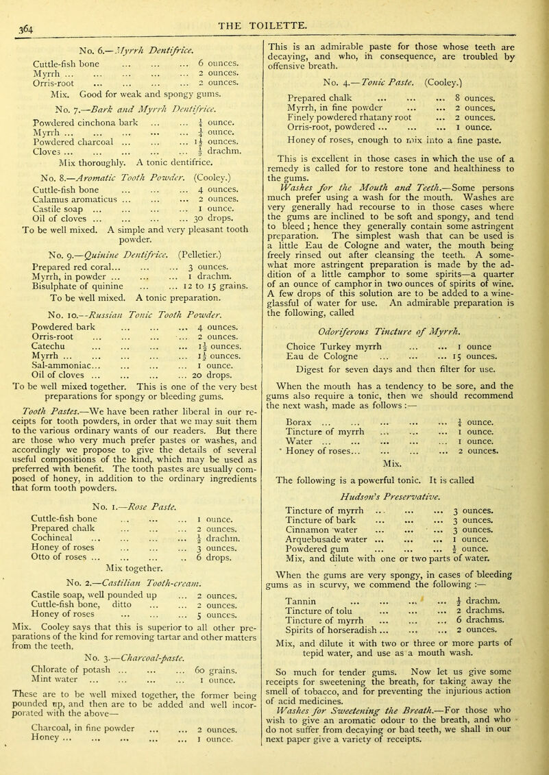 THE TOILETTE. No. 6.—.’’ifyrr/i Dentifrice. Cuttle-fish bone 6 ounces. Myrrh 2 ounces. Orris-root ... 2 ounces. Mix. Good for weak and spongy gums. No. 7.—Bark and Myrrh Dentifrice. Powdered cinchona bark Myrrh Powdered charcoal ... Cloves ... j ounce. 5 ounce, ij ounces, i drachm. Mix thoroughly. A tonic dentifrice. No. 8.—Aromatic Tooth Powder. (Cooley.) Cuttle-fish bone Calamus aromaticus ... Castile soap ... Oil of cloves ... To be well mixed. A simple and v powder. ... 4 ounces. ... 2 ounces. I ounce. ... 30 drops, ery pleasant tooth No. 9.—Quinine Dentifrice. (Pelletier.) Prepared red coral... ... ... 3 ounces. Myrrh, in powder ... ... ... i drachm. Bisulphate of quinine ... ... 12 to 15 grains. To be well mixed. A tonic preparation. No. 10.—Russian Tonic Tooth Powder. Powdered bark ... ... ... 4 ounces. Orris-root Catechu Myrrh ... Sal-ammoniac... Oil of cloves ... 2 ounces. ounces. 11 ounces. I ounce. 20 drops. To be well mixed together. This is one of the very best preparations for spongy or bleeding gums. Tooth Pastes.—We have been rather liberal in our re- ceipts for tooth powders, in order that we may suit them to the various ordinary wants of our readers. But there are those who very much prefer pastes or washes, and accordingly we propose to give the details of several useful compositions of the kind, which may be used as preferred with benefit. The tooth pastes are usually com- posed of honey, in addition to the ordinary ingredients that form tooth powders. No. I.—Rose Paste. Cuttle-fishbone Prepared chalk Cochineal Honey of roses Otto of roses ... Alix together. 1 ounce. 2 ounces, f drachm. 3 ounces. 6 drops. No. 2.—Castilian Tooth-cream. Castile soap, well pounded up ... 2 ounces. Cuttle-fish bone, ditto ... ... 2 ounces. Honey of roses 5 ounces. Mix. Cooley says that this is superior to all other pre- parations of the kind for removing tartar and other matters from the teeth. No. 3.—Charcoal-paste. Chlorate of potash ... ... ... 60 grains. Mint water i ounce. These are to be well mixed together, the former being pounded up, and then are to be added and well incor- porated with the above— Charcoal, in fine powder ... ... 2 ounces. Honey ... ... ... ... i ounce- This is an admirable paste for those whose teeth are decaying, and who, in consequence, are troubled by offensive breath. No. 4.— Tonic Paste. (Cooley.) Prepared chalk Myrrh, in fine powder Finely powdered rhatany root Orris-root, powdered ... 8 ounces. 2 ounces. 2 ounces. I ounce. Honey of roses, enough to mix into a fine paste. This is excellent in those cases in which the use of a remedy is called for to restore tone and healthiness to the gums. Washes for the Mouth and Teeth.—Some persons much prefer using a wash for the mouth. Washes are very generally had recourse to in those cases where the gums are inclined to be soft and spongy, and tend to bleed ; hence they generally contain some astringent preparation. The simplest wash that can be used is a little Eau de Cologne and water, the mouth being freely rinsed out after cleansing the teeth. A some- what more astringent preparation is made by the ad- dition of a little camphor to some spirits—a quarter of an ounce of camphor in two ounces of spirits of wine. A few drops of this solution are to be added to a wine- glassful of water for use. An admirable preparation is the following, called Odoriferous Tincture of Myrrh. Choice Turkey myrrh ... ... 1 ounce Eau de Cologne ... ... ... 15 ounces. Digest for seven days and then filter for use. When the mouth has a tendency to be sore, and the gums also require a tonic, then we should recommend the next wash, made as follows :— Borax ... ... 1 ... 4 ounce. Tincture of myrrh ... I ounce. Water ... .*• I ounce. • Honey of roses... Mix. 2 ounces, The following is a powerful tonic. It is called Httdson’s Preservative. Tincture of myrrh Tincture of bark Cinnamon 'water Arquebusade water ... Powdered gum Mix, and dilute with one ... 3 ounces. ... 3 ounces. ■ ... 3 ounces. ... I ounce. ... J ounce, or two parts of water. When the gums are very spongy, in cases of bleeding gums as in scurvy, we commend the following :— Tannin Tincture of tolu Tincture of myrrh Spirits of horseradish ... Mix, and dilute it with tw tepid water, and use ... ... J drachm. ... 2 drachms. ... 6 drachms. ... 2 ounces. or three or more parts of s a mouth wash. So much for tender gums. Now let us give some receipts for sweetening the breath, for taking away the smell of tobacco, and for preventing the injurious action of acid medicines. Washes for Sweetening the Breath.—For those who wish to give an aromatic odour to the breath, and who do not suffer from decaying or bad teeth, we shall in our next paper give a variety of receipts.