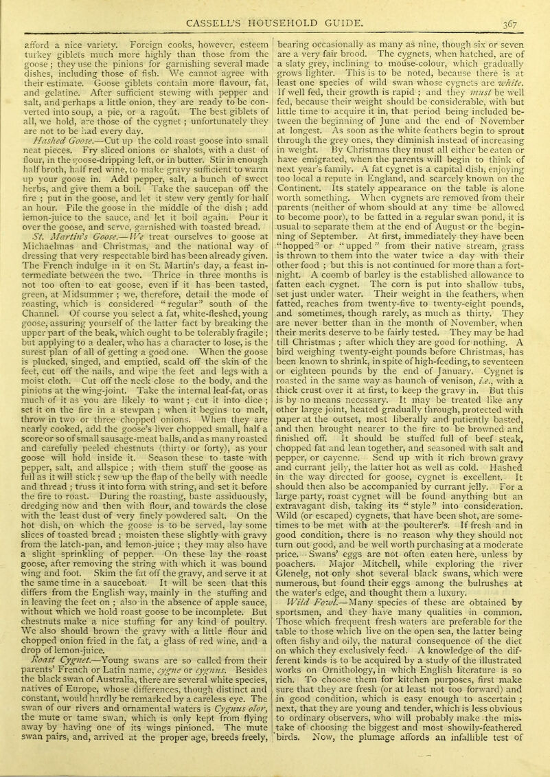 afiord a nice variety. Foreign cooks, however, esteem turkey giblets much more highly than those from the goose ; they use the pinions for garnishing several made dishes, including those of fish. We cannot agree with their estimate. Goose giblets contain more flavour, fat, and gelatine. After sufficient stewing with pepper and salt, and perhaps a little onion, they are ready to be con- verted into soup, a pie, or a ragout. The best giblets of all, we hold, are those of the cygnet; unfortunately they are not to be had every day. Hashed Goose.—Cut up the cold roast goose into small neat pieces. Fry sliced onions or shalots, with a dust of flour, in the goose-dripping left, or in butter. Stir in enough half broth, half red wine, to make gravy sufficient to warm up your goose in. Add pepper, salt, a bunch of sweet herbs, and give them a boil. Take the saucepan off the fire ; put in the goose, and let it stew very gently for half an hour. Pile the goose in the middle of the dish ; add lemon-juice to the sauce, and let it boil again. Pour it over the goose, and ser\'e, garnished with toasted bread. St. Alartin's Goose.— IVe treat ourselves to goose at Michaelmas and Christmas, and the national way of dressing that very respectable bird has been already given. The French indulge in it on .St. Martin’s day, a feast in- termediate between the two. Thrice in three months is not too often to eat goose, even if it has been tasted, green, at Itlidsummer ; we, therefore, detail the mode of roasting, which is considered “ regular” south of the Channel. Of course you select a fat, white-fleshed, young goose, assuring yourself of the latter fact by breaking the upper part of the beak, which ought to be tolerably fragile; but applying to a dealer, who has a character to lose, is the surest plan of all of getting a good one. When the goose is plucked, singed, and emptied, scald off the skin of the feet, cut off the nails, and wipe the feet and legs with a moist cloth. Cut off the neck close to the body, and the pinions at the wing-joint. Take the internal leaf-fat, or as much of it as you are likely to want; cut it into dice ; set it on the fire in a stewpan ; when it begins to melt, throw in two or three chopped onions. When they are nearly cooked, add the goose’s liver chopped small, half a score or so of small sausage-m.eat balls, and as many roasted and carefully peeled chestnuts (thirty or forty), as your goose will hold inside it. Season these to taste with pepper, salt, and allspice ; with them stuff the goose as full as it will stick ; sew up the flap of the belly with needle and thread ; truss it into form with string, and set it before the fire to roast. During the roasting, baste assiduously, dredging now and then with flour, and towards the close with the least dust of very finely powdered salt. On the hot dish, on which the goose is to be served, lay some slices of toasted bread ; moisten these slightly with gravy from the latch-pan, and lemon-juice ; they may also have a slight sprinkling of pepper. On these lay the roast goose, after removing the string with which it was bound wing and foot. Skim the fat off the gravy, and serve it at the same time in a sauceboat. It will be seen that this differs from the English way, mainly in the stuffing and in leaving the feet on ; also in the absence of apple sauce, without which we hold roast goose to be incomplete. But chestnuts make a nice stuffing for any kind of poultry. We also should brown the gravy with a little flour and chopped onion fried in the fat. a glass of red wine, and a drop of lemon-juice. Roast Cygnet.—Young swans are so called from their parents’ French or Latin name, cygiie or cygnus. Besides the black swan of Australia, there are several white species, natives of Europe, whose differences, though distinct and constant, would hm'dly be rem.arked by a careless eye. The swan of our rivers and ornamental waters is Cygnus olor, the mute or tame swan, which is only kept from flying away by having one of its wings pinioned. The mute swan pairs, and, arrived at the proper age, breeds freely. bearing occasionally as many as nine, though six or seven are a very fair brood. The cygnets, wflien hatched, are of j a slaty grey, inclining to mouse-colour, w'hich gradually grows lighter. This is to be noted, because there is at least one species of wild swan whose cygnets are white. If w'dl fed, their growth is rapid ; and they 'must be well fed, because their weight should be considerable, with but little time to acquire it in, that period being included be- tween the beginning of June and the end of November at longest. As soon as the w'hite feathers begin to sprout through the grey ones, they diminish instead of increasing in w'eight. By Christmas they must all either be eaten or have emigrated, when the parents will begin to think of next year’s family. A fat cygnet is a capital dish, enjoying too local a repute in England, and scarcely known on the Continent. Its stately appearance on the table is alone worth something. When cygnets are removed from their parents (neither of whom should at any time be allowed to become poor), to be fatted in a regular swan pond, it is usual to separate them at the end of August or the begin- ning of September. At first, immediately they have been “hopped” or “upped” from their native stream, grass is thrown to them into the water twice a day with their other food ; but this is not continued for more than a fort- night. A coomb of barley is the established allowance to fatten each cygnet. The corn is put into shallow tubs, set just under water. Their w'eight in the feathers, when fatted, reaches from twenty-five to twenty-eight pounds, and sometimes, though rarely, as much as thirty. They are never better than in the month of N ovember, when their merits deserve to be fairly tested. They may be had till Christmas ; after which they are good for nothing. A bird weighing twenty-eight pounds before Christmas, has been known to shrink, in spite of high-feeding, to seventeen or eighteen pounds by the end of January. Cygnet is roasted in the same way as haunch of venison, i.e., with a thick crust over it at first, to keep the gravy in. But this is by no means necessary. It may be treated like any other large joint, heated gradually through, protected with paper at the outset, most liberally and patiently basted, and then brought nearer to the fire to be browned and finished off. It should be stuffed full of beef steak, chopped fat and lean together, and seasoned with salt and pepper, or cayenne. Send up wfith it rich brown gravy and currant jelly, the latter hot as ^vell as cold. Hashed in the way directed for goose, cygnet is excellent. It should then also be accompanied by currant jelly. For a large party, roast cygnet will be found anything but an extravagant dish, taking its “ style ” into consideration. Wild (or escaped) cygnets, that have been shot, are some- times to be met with at the poultereFs. If fresh and in good condition, there is no reason why they should not turn out good, and be tvell v.mrth purchasing at a moderate price. Swans’ eggs are not often eaten here, unless by poachers. Major Mitchell, vrhile exploring the river Glenelg, not only shot several black swans, which were numerous, but found their eggs among the Isulrushes at the wateFs edge, and thought them a luxury. Witd Fowl.—Many species of these are obtained by sportsmen, and they have many qualities in common. Those which frequent fresh waters are preferable for the table to those wfliich live on the open sea, the latter being often fishy and oily, the natural consequence of the diet on which they exclusively feed. A knowledge of the dif- ferent kinds is to be acquired by a study of the illustrated works on Ornithology, in which English literature is so rich. To choose them for kitchen purposes, first make sure that they are fresh (or at least not too forward) and in good condition, which is easy enough to ascertain ; next, that they are young and tender, which is less obvious to ordinary observers, who will probably make the mis- take of choosing the biggest and most showily-feathered birds. Now, the plumage affords an infallible test of
