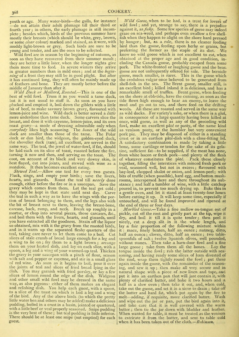 3o8 youth or age. Many water-birds—the gulls, for instance —do not attain their adult plumage till their third or fourth year ; in others, the early plumage is still incom- plete ; besides which, birds of the previous summer have mostly their breasts (which should be white, grey, brown, or some clear colour) marked and stained, as it were, with muddy light-brown or grey. Such birds are sure to be young and tender, and are the ones to be selected. Wild fowl are in season by the beginning of autumn, as soon as they have recovered from their summer moult; they are better a little later, when the longer nights give them more time to feed. In severe winters they arrive in greater numbers than in mild ones; and at the begin- 7iing of a frost they may still be in good plight. But after it has continued long, they will often be mainly made up of feathers and bone. They are mostly better before the middle of J anuary than after it. Wild Dieck or Mallard, Roasted.—Tlris is one of the best of wild fowl. Truss it as you would a tame duck, but it is not usual to stuff it. As soon as you have plucked and emptied it, boil down the giblets with a little bit of beef, to make savoury brown gravy, flavoured with lemon-juice and wine. Wild duck is better served a little more underdone than tame duck. Some carvers slice the breast, and dose it with cayenne, lemon-juice, and its own roast gravy—a mode of dressing admissible only when everybody likes high seasoning. The bones of the wild duck are smaller than those of the tame. The Polar duck or dun bird, the widgeon, the golden-eyed duck, the shoveller duck (rare), all excellent, are served in the same way. The teal, the jewel of water-fowl, if fat, should be laid each on its slice of toast, roasted before the fire, turning it now and then, and serving on the toast. The coot, on account of its black and very downy skin, is iDest flayed, cut into joints, and stewed with wine as a matelote. It then becomes excellent eating. Stewed Teal.—Allow one teal for every two guests. Pluck, singe, and empty your birds; save the livers, hearts, and gizzards. Roast the teal till nearly done enough, either before the fire or in a saucepan. Save the gravy which comes from them. Let the teal get cold ; they may be kept in that state until next day. Carve the teal in such a way as to have the wings with the por- tion of breast belonging to them, and the legs also with the bit of breast next to them, leaving the breast-bone, carcase, back, rump, and neck. Break up roughly in a mortar, or chop into several pieces, those carcases, &c., and boil them with the livers, hearts, and gizzards, until you have extracted all the goodness. Strain off the liquor so obtained, mix with it the gravy from the roasted birds, and in it warm up the separated fleshy quarters of the teal, taking care never to let them come to a boil. Cut slices of stale crumb of bread large enough for a leg and a wing to lie on ; fry them to a light brown ; arrange them on your heated dish, and lay on each slice, with a spoon, a leg and a wing of your warmed-up teal. Thicken the gravy in your saucepan with a pinch of flour, season with salt and pepper or cayenne, and stir in a small glass of red wine. As soon as it begins to boil, pour it over the joints of teal and slices of fried bread lying in the dish. You may garnish with fried parsley, or lay a few slices of lemon round the edge of the dish. Widgeon and other small wild fowl may be dressed in the same way, as also pigeons: either of them makes an elegant and relishing dish. You help each guest, with a spoon, to a slice of the toast on which is laid a leg and a wing of the bird. Any of the above birds (to which the pretty little water hen and others may be added) make a delicious pudding, boiled in a crust in a basin, jointed or quartered, with a little beef or veal properly seasoned. Snipe pudding is the very best of these ; but teal pudding is little inferior. There should be at least one snipe (not emptied) for each guest. Wild Goose, when to be had, is a treat for lovers of wild fowl ; and yet, strange to say, there is a prejudice against it, as fishy. Some few species of geese may indeed graze on sea-weed, and perhaps even swallow a few shell- fish when they happen to alight on the shore hard pressed by hunger; but, as a rule, there is no cleaner feeding bird than the goose, feeding upon herbs or grains, but preferring the former as the staple of its diet. We know no wild goose which is not excellent to eat, when obtained at the proper age and in good condition, in- cluding the Canada goose, probably escaped from some park. The white-fronted or laughing goose and the bean goose are not unfrequently offered for sale. The bernicle goose, much smaller, is rarer. This is the goose which the credulous vulgar once believed to be generated from shell-fish in the sea. The Brent goose, smaller still, is an excellent bird ; killed inland it is delicious, and has a remarkable smell of truffles. Brent geese, when feeding on the shore at ebb-tide, have the cunning, as soon as the tide flows high enough to bear an enemy, to leave the mud and go out to sea, and there feed on the drifting weeds. All these are roasted and served in the same way as wild ducks. For variety’s sake, or when there is a glut, in consequence of a large quantity having been killed at once, wild geese, as well as any of the preceding wild fowl, make an excellent pate or pasty, of the same kind as venison pasty, or the humbler but very convenient pork pie. They may be disposed of either in a standing crust or in an earthen pate-dish with a close-fitting lid. A satisfactory combination is made by taking a little bone, some cartilage or tendon for the sake of its gela- tine, sufficient fat—to be supplied, if the meat has none, from white bacon or fresh pork—and plenty of the flesh of whatever constitutes the pate. Pack these closely together, filling the interstices with minced fresh pork or veal, seasoned well, but not in excess ; flavoured with bay-leaf, chopped shalot or onion, and lemon-peel; with bits of truffle (when possible), hard egg, and button mush- rooms, interspersed here and there throughout its sub- stance ; and half a tumbler of wine, with a little catchup poured in, to prevent too much drying up. Bake this in a gentle oven, and let it stand at least twenty-four houis before cutting it up. It will keep some time, especially if untouched, and will be found improved and ripened at the end of three or four days. Marbled Goose.—Take a fine mellow ox-tongue out of pickle, cut off the root and gristly part at the tip, wipe it dry, and boil it till it is quite tender; then peel it nicely, cut a deep slit in it the whole length, and lay a fair proportion of the following mixture within it : mace, finely beaten, half an ounce ; nutmeg, ditto, half an ounce ; cloves, ditto, half an ounce ; two table- spoonfuls of salt; twelve Spanish olives, well pounded, without stones. Then take a barn-door fowl and a fine large goose ; take from them all the bones. Lay the tongue inside the fowl; rub the latter outside with sea- soning, and having ready some slices of ham divested of the rind, wrap them tightly round the fowl ; put these again inside the goose, with the remainder of the season- ing, and sew it up ; then make all very secure and in natural shape with a piece of new linen and tape, and put it into an earthen pan that will just contain it, with plenty of clarified butter, and bake it two hours and a half in a slow oven ; then take it out, and, when cold, take out the goose, and set it in a sieve to drain ; take off the butter and hard fat, which put again by the fire to melt—adding, if requisite, more clarified butter. Wash and wipe out the jar or pan, put the bird again into it, and take care that it is well covered with the warm butter ; then tie the jar down with bladder and leather. When wanted for table, it must be treated as the venison to extricate it from the butter, and sent to table cold when it has been taken out of the cloth.—Robinson.