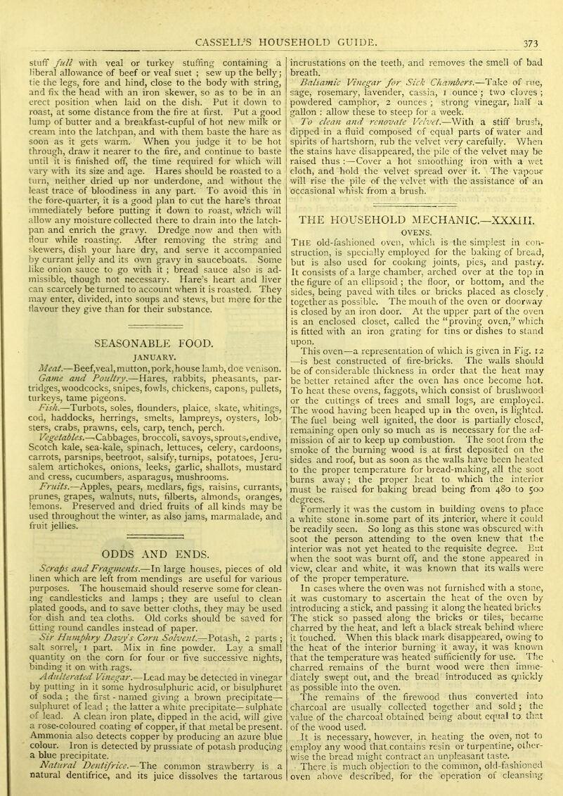stuff full with veal or turkey stuffing containing a liberal allowance of beef or veal suet ; sew up the belly; tie the legs, fore and hind, close to the body with string, and fix the head with an iron skewer, so as to be in an erect position when laid on the dish. Put it down to roast, at some distance from the fire at first. Put a good lump of butter and a breakfast-cupful of hot new milk or cream into the latchpan, and with them baste the hare as soon as it gets warm. When you judge it to be hot through, draw it nearer to the fire, and continue to baste until it is finished off, the time required for which will vaiy with its size and age. Hares should be roasted to a turn, neither dried up nor underdone, and without the least trace of bloodiness in any part. To avoid this in the fore-quarter, it is a good plan to cut the hare’s throat immediately before putting it down to roast, which will allow any moisture collected there to drain into the latch- pan and enrich the gravy. Dredge now and then with flour while roasting. After removing the string and skewers, dish your hare dry, and serve it accompanied by currant jelly and its own gravy in sauceboats. Some like onion sauce to go with it ; bread sauce also is ad- missible, though not necessary. Hare’s heart and liver can scarcely be turned to account when it is roasted. They may enter, divided, into soups and stews, but more for the flavour they give than for their substance. seasonablp: food. JANUARY. Meat.—Beef,veal, mutton, pork,house lamb, doe venison. Game and Poultjy.—Harts, rabbits, pheasants, par- tridges, woodcocks, snipes, fowls, chickens, capons, pullets, turkeys, tame pigeons. Fish.—Turbots, soles, flounders, plaice, skate, whitings, cod, haddocks, herrings, smelts, lampreys, oysters, lob- sters, crabs, prawns, eels, carp, tench, perch. Vegetables.—^Cabbages, broccoli, savoys, sprouts, endive, Scotch kale, sea-kale, spinach, lettuces, celery, cardoons, carrots, parsnips, beetroot, salsify, turnips, potatoes, Jeru- salem artichokes, onions, leeks, garlic, shallots, mustard and cress, cucumbers, asparagus, mushrooms. Fruits.—Apples, pears, medlars, figs, raisins, currants, prunes, grapes, walnuts, nuts, filberts, almonds, oranges, lemons. Preserved and dried fruits of all kinds may be used throughout the winter, as also jams, marmalade, and fruit jellies. ODDS AND ENDS. Scraps and Fragments.—In large houses, pieces of old linen which are left from mendings are useful for various purposes. The housemaid should reserve some for clean- ing candlesticks and lamps ; they are useful to clean plated goods, and to save better cloths, they may be used for dish and tea cloths. Old corks should be saved for fitting round candles instead of paper. Sir Humphry Davy's Corn Solvent.—Potash, 2 parts ; salt sorrel, i part. Mix in fine powder. Lay a small quantity on the corn for four or five successive nights, binding it on with rags. Adulterated Vinegar.—Lead may be detected in vinegar by putting in it some hydrosulphuric acid, or bisulphuret of soda ; the first - named giving a brown precipitate— sulphuret of lead ; the latter a white precipitate—sulphate of lead. A clean iron plate, dipped in the acid, will give a rose-coloured coating of copper, if that metal be present. Ammonia also detects copper by producing an azure blue colour. Iron is detected by prussiate of potash produqing a blue precipitate. Natural Dentifrice.—The common strawberry is a natural dentifrice, and its juice dissolves the tartarous incrustations on the teeth, and removes the smell of bad breath. Balsamic Vinegar for Sick Chambers.—Take of rue, sage, rosemary, lavender, cassia, i ounce ; two cloves ; powdered camphor, 2 ounces ; strong vinegar, half a gallon : allow' these to steep for a week. To clean and renovate Velvet.—With a stiff brush, dipped in a fluid composed of equal parts of water and spirits of hartshorn, rub the velvet very carefully. When the stains have disappeared, the pile of the velvet may be raised thus :—Cover a hot smootliing iron with a wet cloth, and hold the velvet spread over it. The vapou-r will rise the pile of the velvet with the assistance of an occasional whisk from a brush. THE HOUSEHOLD MECHANIC.—XXXill. OVENS. The old-fashioned oven, which is the simplest in con- struction, is specially employed for the baking of bread, but is also used for cooking joints, pies, and pastry. It consists of a large chamber, arched over at the top in the figure of an ellipsoid ; the floor, or bottom, and the sides, being paved w'ith tiles or bricks placed as closely together as possible. The mouth of the oven or doorway is closed by an iron door. At the upper part of the oven is an enclosed closet, called the “ proving oven,” which is fitted with an iron grating for tins or dishes to stand upon. This oven—a representation of which is given in Fig. 12 —is best constructed of fire-bricks. The walls should be of considerable thickness in order that the heat may be better retained after the oven has once become hot. To heat these ovens, faggots, which consist of brushwood or the cuttings of trees and small logs, are employed. The wood having been heaped up in the oven, is lighted. The fuel being well ignited, the door is partially closed, remaining open only so much as is necessary for the ad- mission of air to keep up combustion. The soot from the smoke of the burning wood is at first deposited on the sides and roof, but as soon as the walls have been heated to the proper temperature for bread-making, all the soct burns away; the proper heat to which the interior must be raised for baking bread being from 480 to 500 degrees. Formerly it was the custom in building ovens to place a white stone in.some part of its Interior, where it could be readily seen. So long as this stone was obscured with soot the person attending to the oven knew that the interior was not yet heated to the requisite degree. But when the soot was burnt off, and the stone appeared in view, clear and white, it was known that its walls were of the proper temperature. In cases where the oven was not furnished with a stone, it was customary to ascertain the heat of the oven by introducing a stick, and passing it along the heated bricks The stick so passed along the bricks or tiles, became charred by the heat, and left a black streak behind where it touched. When this black mark disappeared, owing to the heat of the interior burning it away, it was known that the temperature was heated sufficiently for use. The charred I'emains of the burnt wood were then imme- diately swept out, and the bread introduced as quickly as possible into the oven. The remains of the firewood thus converted into charcoal are usually collected together and sold; the value of the charcoal obtained being about equal to. that of the wood used. It is necessary, however, in heating the oven, not to employ any wood that contains resin or turpentine, other- wise the bread might contract an unpleasant taste. There is much objection to the common, old-fashioned oven .above described, for the operation of cleansing