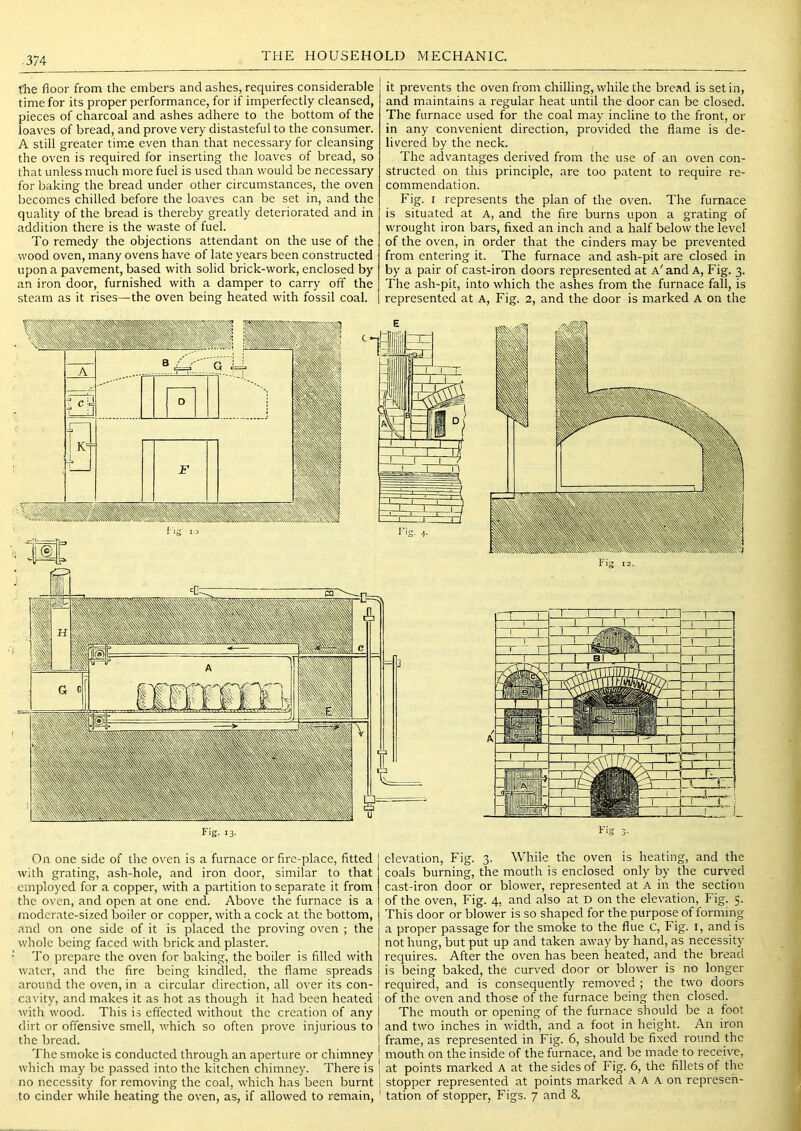 the floor from the embers and ashes, requires considerable time for its proper performance, for if imperfectly cleansed, pieces of charcoal and ashes adhere to the bottom of the loaves of bread, and prove very distasteful to the consumer. A still greater time even than that necessary for cleansing the oven is required for inserting the loaves of bread, so that unless much more fuel is used than would be necessary for baking the bread under other circumstances, the oven becomes chilled before the loaves can be set in, and the quality of the bread is thereby greatly deteriorated and in addition there is the waste of fuel. To remedy the objections attendant on the use of the wood oven, many ovens have of late years been constructed upon a pavement, based with solid brick-work, enclosed by an iron door, furnished with a damper to carry off the steam as it rises—the oven being heated with fossil coal. it prevents the oven from chilling, while the bread is set in, and maintains a regular heat until the door can be closed. The furnace used for the coal may incline to the front, or in any convenient direction, provided the flame is de- livered by the neck. The advantages derived from the use of an oven con- structed on this principle, are too patent to require re- commendation. Fig. I represents the plan of the oven. The furnace is situated at A, and the fire burns upon a grating of wrought iron bars, fixed an inch and a half below the level of the oven, in order that the cinders may be prevented from entering it. The furnace and ash-pit are closed in by a pair of cast-iron doors represented at a'and A, Fig. 3. The ash-pit, into which the ashes from the furnace fall, is represented at A, Fig. 2, and the door is marked A on the On one side of the oven is a furnace or fire-place, fitted with grating, ash-hole, and iron door, similar to that employed for a copper, with a partition to separate it from the oven, and open at one end. Above the furnace is a moderate-sized boiler or copper, with a cock at the bottom, and on one side of it is placed the proving oven ; the whole being faced with brick and plaster. To prepare the oven for baking, the boiler is filled with water, and the fire being kindled, the flame spreads around the oven, in a circular direction, all over its con- cavity, and makes it as hot as though it had been heated with wood. This is effected without the creation of any dirt or offensive smell, which so often prove injurious to the bread. The smoke is conducted through an aperture or chimney which may be passed into the kitchen chimney. There is no necessity for removing the coal, which has been burnt to cinder while heating the oven, as, if allowed to remain, elevation, Fig. 3. While the oven is heating, and the coals burning, the mouth is enclosed only by the curved cast-iron door or blower, represented at A in the section of the oven. Fig. 4, and also at D on the elevation. Fig. 5. This door or blower is so shaped for the purpose of forming a proper passage for the smoke to the flue c. Fig. i, and is not hung, but put up and taken away by hand, as necessity requires. After the oven has been heated, and the bread is being baked, the curved door or blower is no longer required, and is consequently removed ; the two doors of the oven and those of the furnace being then closed. The mouth or opening of the furnace should be a foot and two inches in width, and a foot in height. An iron frame, as represented in Fig. 6, should be fixed round the mouth on the inside of the furnace, and be made to receive, ; at points marked A at the sides of Fig. 6, the fillets of the ! stopper represented at points marked A A A on represeh- ' tation of stopper. Figs. 7 and 8.