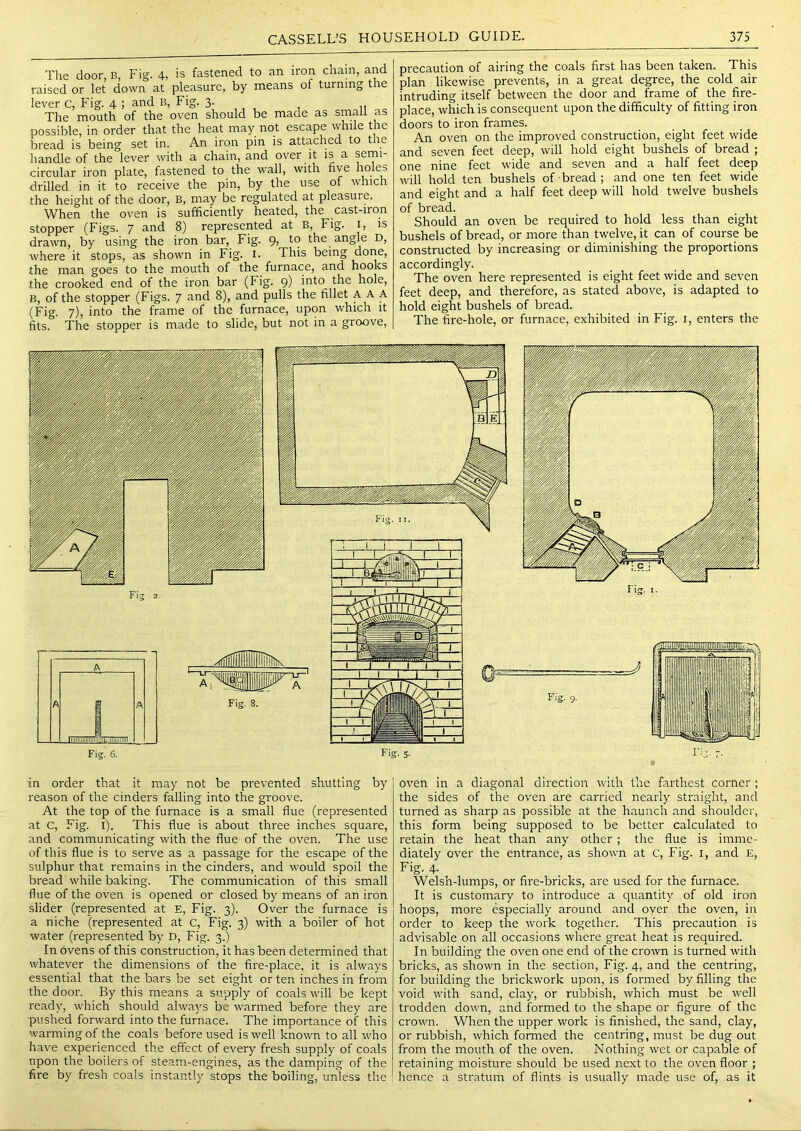 The door, B, Fig. 4, is fastened to an iron chain, and raised or let down at pleasure, by means of turning the lever c. Fig. 4 ; and B, Fig. 3. The mouth of the oven should be made as srnali as possible, in order that the heat may not escape while the bread is being set in. An iron pin is attached to the liandle of the lever with a chain, and over it is a semi- circular iron plate, fastened to the wall, with five drilled in it to receive the pin, by the use of which the height of the door, B, may be regulated at pleasure. When the oven is sufficiently heated, the cast-iron stopper (Figs. 7 and 8) represented at B, Fig. i, is drawn, by using the iron bar. Fig. 9, to the angle D, where it stops, as shown in Fig. i. This being done, the man goes to the mouth of the furnace, and hooks the crooked end of the iron bar (Fig. 9) hole, B, of the stopper (Figs. 7 ^itid 8), and pulls the fillet AAA (Fig. 7), into the frame of the furnace, upon which it fits. The stopper is made to slide, but not in a groove. precaution of airing the coals first has been taken. This plan likewise prevents, in a great degree, the cold air intruding itself between the door and frame of the fire- place, which is consequent upon the difficulty of fitting iron doors to iron frames. An oven on the improved construction, eight feet wide and seven feet deep, will hold eight bushels of bread ; one nine feet wide and seven and a half feet deep will hold ten bushels of bread; and one ten feet wide and eight and a half feet deep will hold twelve bushels of bread. Should an oven be required to hold less than eight bushels of bread, or more than twelve, it can of course be constructed by increasing or diminishing the proportions accordingly. The oven here represented is eight feet wide and seven feet deep, and therefore, as stated above, is adapted to hold eight bushels of bread. The fii'e-hole, or furnace, exhibited in Fig. i, enters the in order that it may not be prevented shutting by reason of the cinders falling into the groove. At the top of the furnace is a small flue (represented at C, Fig. l). This flue is about three inches square, and communicating with the flue of the oven. The use of this flue is to serve as a passage for the escape of the sulphur that remains in the cinders, and would spoil the bread while baking. The communication of this small flue of the oven is opened or closed by means of an iron slider (represented at E, Fig. 3). Over the furnace is a niche (represented at c. Fig. 3) with a boiler of hot water (represented by D, Fig. 3.) In ovens of this construction, it has been determined that whatever the dimensions of the fire-place, it is always essential that the bars be set eight or ten inches in from the door. By this means a supply of coals will be kept ready, which should always be warmed before they are pushed forward into the furnace. The importance of this warming of the coals before used is well known to all who have experienced the effect of every fresh supply of coals npon the boilers of steam-engines, as the damping of the fire by fresh coals instantly stops the boiling, unless the oven in a diagonal direction with the farthest corner ; the sides of the oven are carried nearly straight, and turned as sharp as possible at the haunch and shoulder, this form being supposed to be better calculated to retain the heat than any other ; the flue is imme- diately over the entrance, as shown at c. Fig. i, and E, Fig. 4. Welsh-lumps, or fire-bricks, are used for the furnace. It is customary to introduce a quantity of old iron hoops, more especially around and oyer the oven, in order to keep the work together. This precaution is advisable on all occasions where great heat is required. In building the oven one end of the crown is turned with bricks, as shown in the section. Fig. 4, and the centring, for building the brickwork upon, is formed by filling the void with sand, clay, or rubbish, which must be well trodden down, and formed to the shape or figure of the crown. When the upper work is finished, the sand, clay, or rubbish, which formed the centring, must be dug out from the mouth of the oven. Nothing wet or capable of retaining moisture should be used next to the oven floor ; hence a stratum of flints is usually made use of, as it