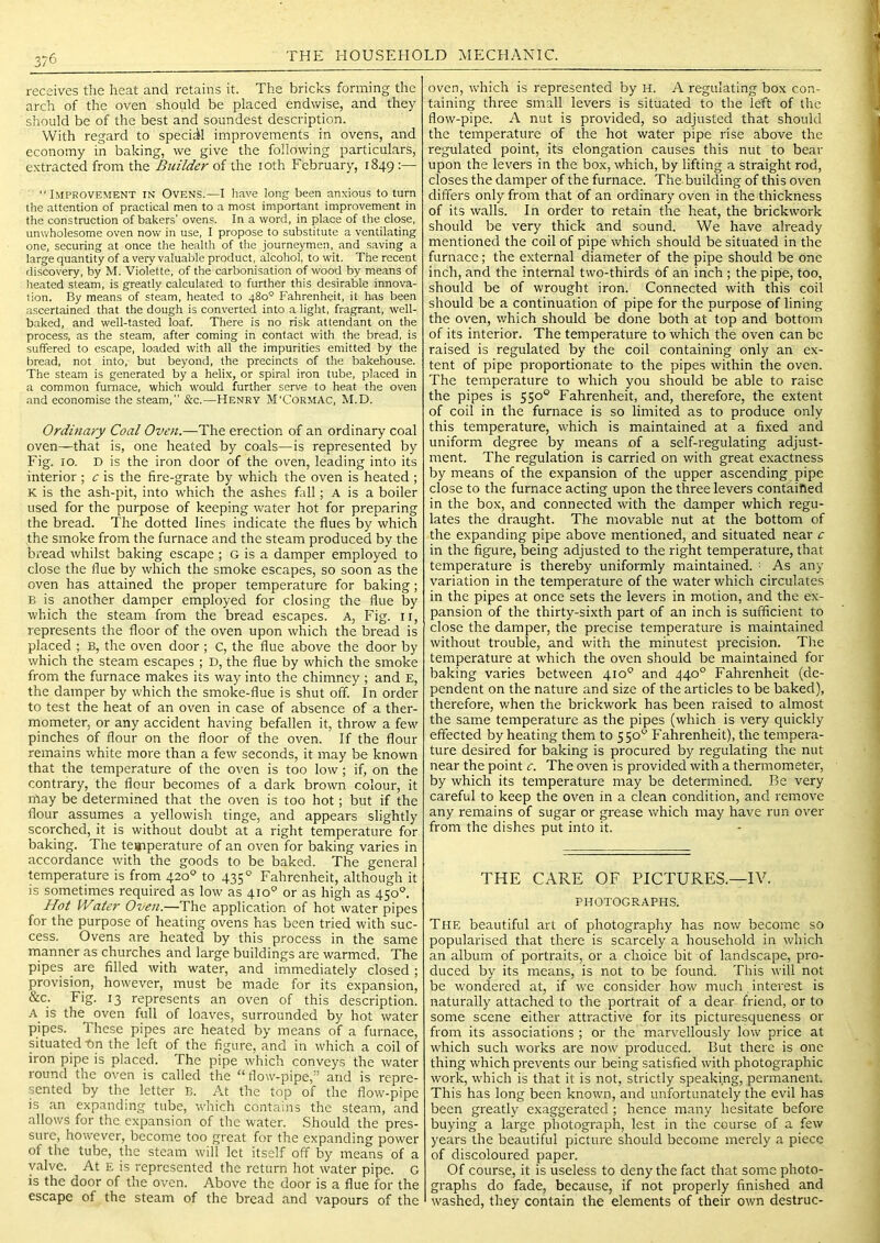 3/6 receives the heat and retains it. The bricks forming the arch of the oven should be placed endwise, and they should be of the best and soundest description. With regard to special improvements in ovens, and economy in baking, we give the following particulars, extracted from the Builder of the loth February, 1849 =— Improvement in Ovens.—I have long been anxious to turn the attention of practical men to a most important improvement in the construction of bakers' ovens. In a word, in place of the close, unwholesome oven now in use, I propose to substitute a ventilating one, securing at once the health of the journeymen, and saving a large quantity of a very valuable product, alcohol, to wit. The recent discovery, by M. Violette, of the carbonisation of wood by means of lieated steam, is greatly calculated to further this desirable innova- tion. By means of steam, heated to 480° Fahrenheit, it has been ascertained that the dough is converted into alight, fragrant, well- baked, and well-tasted loaf. There is no risk attendant on the process, as the steam, after coming in contact with the bread, is suffered to escape, loaded with all the impurities emitted by the bread, not into, but beyond, the precincts of the bakehouse. The steam is generated by a helix, or spiral iron tube, placed in a common furnace, which would further serve to heat the oven and economise the steam, &c.—Henry M'Cormac, M.D. Ordinary Coal Oven.—The erection of an ordinary coal oven—that is, one heated by coals—is represented by Fig. 10. D is the iron door of the oven, leading into its interior ; c is the fire-grate by which the oven is heated ; K is the ash-pit, into which the ashes fall; A is a boiler used for the purpose of keeping water hot for preparing the bread. The dotted lines indicate the flues by which the smoke from the furnace and the steam produced by the bread whilst baking escape ; G is a damper employed to close the flue by which the smoke escapes, so soon as the oven has attained the proper temperature for baking; B is another damper employed for closing the flue by which the steam from the bread escapes. A, Fig. ii, represents the floor of the oven upon which the bread is placed ; B, the oven door ; c, the flue above the door by which the steam escapes ; D, the flue by which the smoke from the furnace makes its way into the chimney ; and E, the damper by which the sm.oke-flue is shut off. In order to test the heat of an oven in case of absence of a ther- mometer, or any accident having befallen it, throw a few pinches of flour on the floor of the oven. If the flour remains white more than a few seconds, it may be known that the temperature of the oven is too low; if, on the contrary, the flour becomes of a dark brown colour, it may be determined that the oven is too hot; but if the flour assumes a yellowish tinge, and appears slightly scorched, it is without doubt at a right temperature for baking. The te«rperature of an oven for baking varies in accordance with the goods to be baked. The general temperature is from 420° to 435° Fahrenheit, although it is sometimes required as low as 410° or as high as 450°. Hot IVater Oven.—The application of hot water pipes for the purpose of heating ovens has been tried with suc- cess. Ovens are heated by this process in the same nianner as churches and large buildings are warmed. The pipes are filled with water, and immediately closed; provision, however, must be made for its expansion, &c. Fig. 13 represents an oven of this description. A is the oven full of loaves, surrounded by hot water pipes. These pipes are heated by means of a furnace, situated bn the left of the figure, and in which a coil of iron pipe is placed. The pipe which conveys the water round the oven is called the “ flow-pipe,” and is repre- sented by the letter B. At the top of the flow-pipe is an expanding tube, which contains the steam, and allows for the expansion of the water. Should the pres- sure, however, become too great for the expanding power of the tube, the steam wilt let itself off by means of a valve. At E is represented the return hot water pipe. G is the door of the oven. Above the door is a flue for the escape of the steam of the bread and vapours of the oven, which is represented by H. A regulating box con- taining three small levers is situated to the left of the flow-pipe. A nut is provided, so adjusted that should the temperature of the hot water pipe rise above the regulated point, its elongation causes this nut to bear upon the levers in the box, which, by lifting a straight rod, closes the damper of the furnace. The building of this oven differs only from that of an ordinary oven in the thickness of its walls. In order to retain the heat, the brickwork should be very thick and sound. We have already mentioned the coil of pipe which should be situated in the furnace; the external diameter of the pipe should be one inch, and the internal two-thirds of an inch ; the pipe, too, should be of wrought iron. Connected with this coil should be a continuation of pipe for the purpose of lining the oven, which should be done both at top and bottom of its interior. The temperature to which the oven can be raised is regulated by the coil containing only an ex- tent of pipe proportionate to the pipes within the oven. The temperature to which you should be able to raise the pipes is 550° Fahrenheit, and, therefore, the extent of coil in the furnace is so limited as to produce only this temperature, which is maintained at a fixed and uniform degree by means of a self-regulating adjust- ment. The regulation is carried on with great exactness by means of the expansion of the upper ascending pipe close to the furnace acting upon the three levers contained in the box, and connected with the damper which regu- lates the draught. The movable nut at the bottom of the expanding pipe above mentioned, and situated near c in the figure, being adjusted to the right temperature, that temperature is thereby uniformly maintained. : As any variation in the temperature of the water which circulates in the pipes at once sets the levers in motion, and the ex- pansion of the thirty-sixth part of an inch is sufficient to close the damper, the precise temperature is maintained without trouble, and with the minutest precision. The temperature at which the oven should be maintained for baking varies between 410° and 440° Fahrenheit (de- pendent on the nature and size of the articles to be baked), therefore, when the brickwork has been raised to almost the same temperature as the pipes (which is very quickly effected by heating them to 550“^ Fahrenheit), the tempera- ture desired for baking is procured by regulating the nut near the point c. The oven is provided with a thermometer, by which its temperature may be determined. Be very careful to keep the oven in a clean condition, and remove any remains of sugar or grease which may have run over from the dishes put into it. THE CARE OF PICTURES.—IV. PHOTOGRAPHS. The beautiful art of photography has now become so popularised that there is scarcely a household in which an album of portraits, or a choice bit of landscape, pro- duced by its means, is not to be found. This will not be wondered at, if we consider how much interest is naturally attached to the portrait of a dear friend, or to some scene either attractive for its picturesqueness or from its associations ; or the marvellously low price at which such works are now produced. But there is one thing which prevents our being satisfied with photographic work, which is that it is not, strictly speaking, permanent. This has long been known, and unfortunately the evil has been greatly exaggerated ; hence many hesitate before buying a large photograph, lest in the course of a few years the beautiful picture should become merely a piece of discoloured paper. Of course, it is useless to deny the fact that some photo- graphs do fade, because, if not properly finished and washed, they contain the elements of their own destruc-