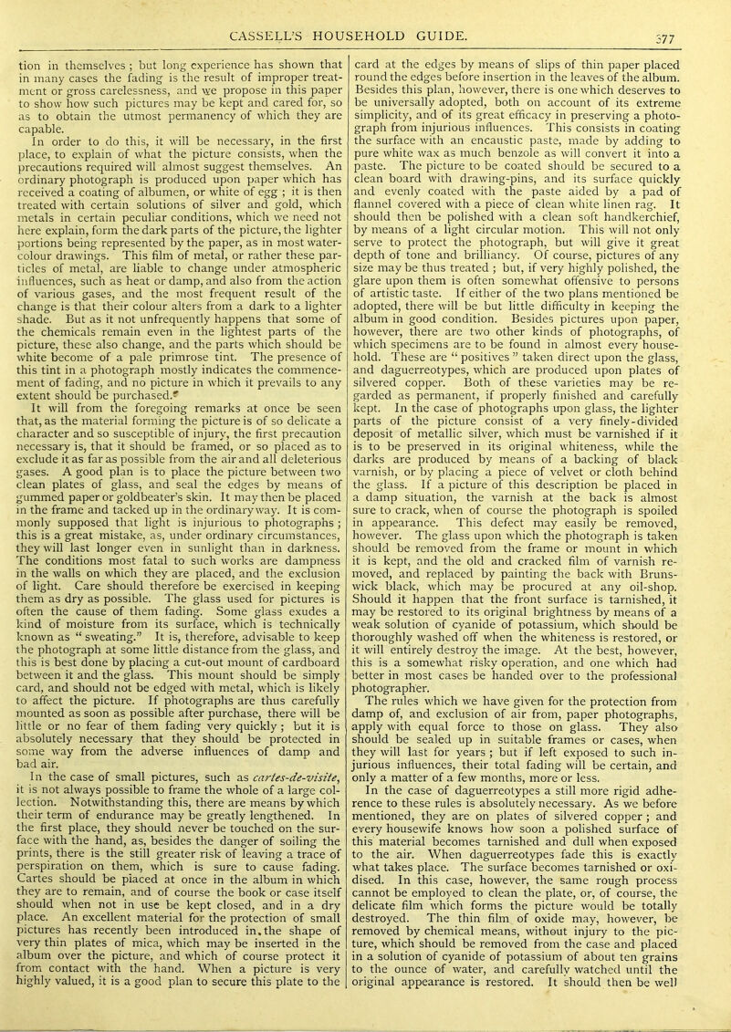 tion ill themselves ; but long experience has shown that in many cases the fading is the result of improper treat- ment or gross carelessness, and we propose in this paper to show how such pictures may be kept and cared for, so as to obtain the utmost permanency of which they are capable. In order to do this, it will be necessary, in the first place, to explain of what the picture consists, when the precautions required will almost suggest themselves. An ordinary photograph is produced upon paper which has received a coating of albumen, or white of egg ; it is then treated with certain solutions of silver and gold, which metals in certain peculiar conditions, which we need not here explain, form the dark parts of the picture, the lighter portions being represented by the paper, as in most water- colour drawings. This film of metal, or rather these par- ticles of metal, are liable to change under atmospheric influences, such as heat or damp, and also from the action of various gases, and the most frequent result of the change is that their colour alters from a dark to a lighter shade. But as it not unfrequently happens that some of the chemicals remain even in the lightest parts of the picture, these also change, and the parts which should be white become of a pale primrose tint. The presence of this tint in a photograph mostly indicates the commence- ment of fading, and no picture in which it prevails to any extent should be purchased.' It will from the foregoing remarks at once be seen that, as the material forming the picture is of so delicate a character and so susceptible of injury, the first precaution necessary is, that it should be framed, or so placed as to exclude it as far as possible from the air and all deleterious gases. A good plan is to place the picture between two clean plates of glass, and seal the edges by means of gummed paper or goldbeater’s skin. It may then be placed in the frame and tacked up in the ordinary way. It is com- monly supposed that light is injurious to photographs ; this is a great mistake, as, under ordinary circumstances, they will last longer even in sunlight than in darkness. The conditions most fatal to such works are dampness in the walls on which they are placed, and the exclusion of light. Care should therefore be exercised in keeping them as dry as possible. The glass used for pictures is often the cause of them fading. Some glass exudes a kind of moisture from its surface, which is technically known as “ sweating.” It is, therefore, advisable to keep the photograph at some little distance from the glass, and this is best done by placing a cut-out mount of cardboard between it and the glass. This mount should be simply card, and should not be edged with metal, which is likely to affect the picture. If photographs are thus carefully mounted as soon as possible after purchase, there will be little or no fear of them fading very quickly; but it is absolutely necessary that they should be protected in some way from the adverse influences of damp and bad air. In the case of small pictures, such as cartes-de-visite, it is not always possible to frame the whole of a large col- lection. Notwithstanding this, there are means by which their term of endurance may be greatly lengthened. In the first place, they should never be touched on the sur- face with the hand, as, besides the danger of soiling the prints, there is the still greater risk of leaving a trace of perspiration on them, which is sure to cause fading. Cartes should be placed at once in the album in which they are to remain, and of course the book or case itself should when not in use be kept closed, and in a dry place. An excellent material for the protection of small pictures has recently been introduced in. the shape of very thin plates of mica, which may be inserted in the album over the picture, and which of course protect it from contact with the hand. When a picture is very highly valued, it is a good plan to secure this plate to the card at the edges by means of slips of thin paper placed round the edges before insertion in the leaves of the album. Besides this plan, however, there is one which deserves to be universally adopted, both on account of its extreme simplicity, and of its great efficacy in preserving a photo- graph from injurious influences. This consists in coating the surface with an encaustic paste, made by adding to pure white wax as much benzole as will convert it into a paste. The picture to be coated should be secured to a clean board with drawing-pins, and its surface quickly and evenly coated with the paste aided by a pad of flannel covered with a piece of clean white linen rag. It should then be polished with a clean soft handkerchief, by means of a light circular motion. This will not only serve to protect the photograph, but will give it great depth of tone and brilliancy. Of course, pictures of any size may be thus treated ; but, if very highly polished, the glare upon them is often somewhat offensive to persons of artistic taste. If either of the two plans mentioned be adopted, there will be but little difficulty in keeping the album in good condition. Besides pictures upon paper, however, there are two other kinds of photographs, of which specimens are to be found in almost every house- hold. These are “ positives ” taken direct upon the glass, and daguerreotypes, which are produced upon plates of silvered copper. Both of these varieties may be re- garded as permanent, if properly finished and carefully kept. In the case of photographs upon glass, the lighter parts of the picture consist of a very finely-divided deposit of metallic silver, which must be varnished if it is to be preserved in its original whiteness, while the darks are produced by means of a backing of black varnish, or by placing a piece of velvet or cloth behind the glass. If a picture of this description be placed in a damp situation, the varnish at the back is almost sure to crack, when of course the photograph is spoiled in appearance. This defect may easily be removed, however. The glass upon which the photograph is taken should be removed from the frame or mount in which it is kept, and the old and cracked film of varnish re- moved, and replaced by painting the back with Bruns- wick black, which may be procured at any oil-shop. Should it happen that the front surface is tarnished, it may be restored to its original brightness by means of a weak solution of cyanide of potassium, which should be thoroughly washed off when the whiteness is restored, or it will entirely destroy the image. At the best, however, this is a somewhat risky operation, and one which had better in most cases be handed over to the professional photographer. The rules which we have given for the protection from damp of, and exclusion of air from, paper photographs, apply with equal force to those on glass. They also should be sealed up in suitable frames or cases, when they will last for years ; but if left exposed to such in- jurious influences, their total fading will be certain, and only a matter of a few months, more or less. In the case of daguerreotypes a still more rigid adhe- rence to these rules is absolutely necessary. As we before mentioned, they are on plates of silvered copper; and every housewife knows how soon a polished surface of this material becomes tarnished and dull when exposed to the air. When daguerreotypes fade this is exactly what takes place. The surface becomes tarnished or oxi- dised. In this case, however, the same rough process cannot be employed to clean the plate, or, of course, the delicate film which forms the picture would be totally destroyed. The thin film of oxide may, however, be removed by chemical means, without injury to the pic- ture, which should be removed from the case and placed in a solution of cyanide of potassium of about ten grains to the ounce of water, and carefully watched until the original appearance is restored. It should then be well