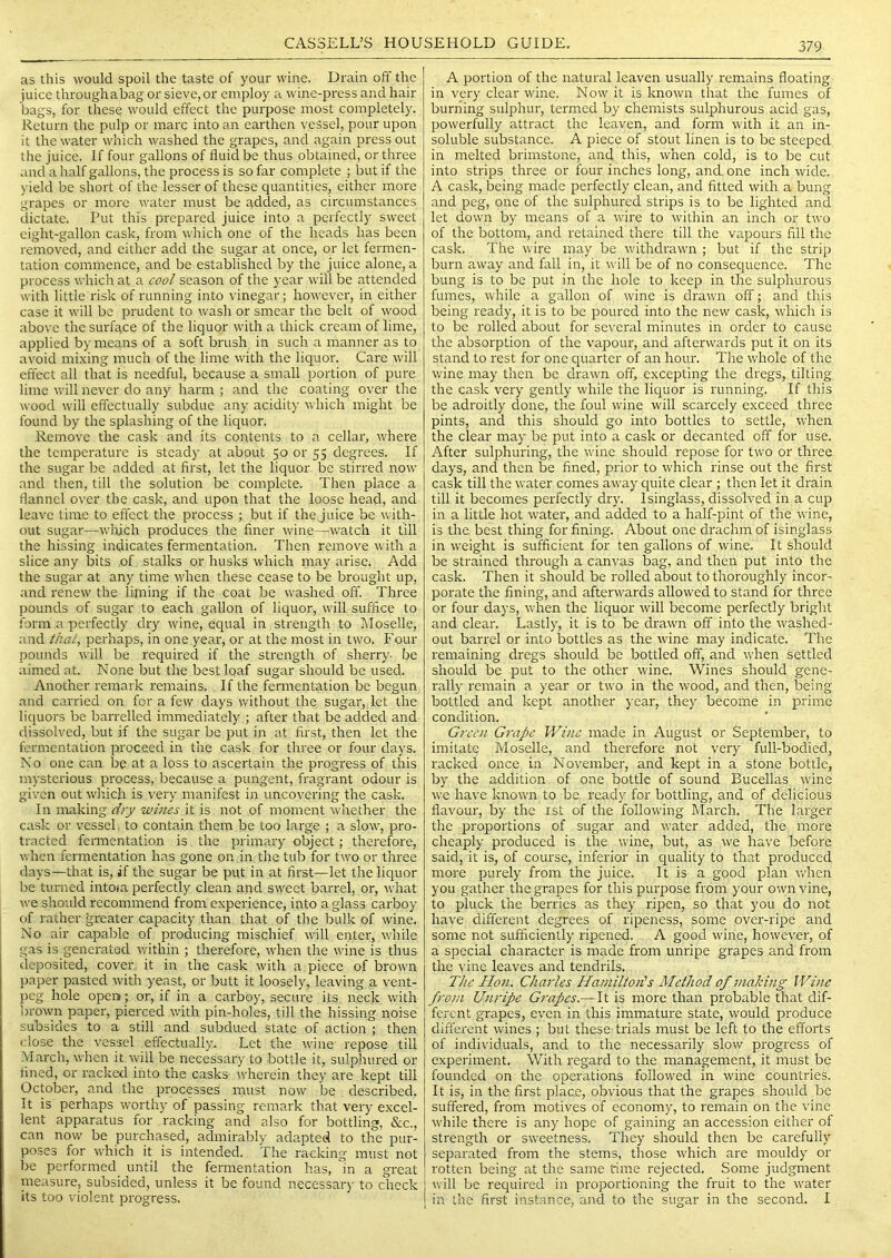 as this would spoil the taste of your wine. Drain off the juice throughabag or sieve, or employ a wine-press and hair bags, for these would effect the purpose most completely. Return the pulp or marc into an earthen vessel, pour upon it the water which washed the grapes, and again press out the juice. If four gallons of fluid be thus obtained, or three and a half gallons, the process is so far complete ; but if the yield be short of the lesser of these quantities, either more grapes or more water must be added, as circumstances dictate. Put this prepared juice into a perfectly sweet eight-gallon cask, from which one of the heads has been removed, and either add the sugar at once, or let fermen- tation commence, and be established by the juice alone, a process which at a cool season of the year will be attended with little risk of running into \'inegar; however, in either case it will be prudent to wash or smear the belt of wood above the surface of the liquor with a thick cream of lime, applied by means of a soft brush in such a manner as to avoid mixing much of the lime with the liquor. Care will effect all that is needful, because a small portion of pure lime will never do any harm ; and the coating over the wood will effectually subdue any acidity which might be found by the splashing of the liquor. Remove the cask and its contents to a cellar, where the temperature is steady at about 50 or 55 degrees. If the sugar be added at first, let the liquor be stirred now and then, till the solution be complete. Then place a flannel over the cask, and upon that the loose head, and leave time to effect the process ; but if the juice be with- out sugar—wlflch produces the finer wine—watch it till the hissing indicates fermentation. Then remove with a slice any bits :Of stalks or husks which may arise. Add the sugar at any time when these cease to be brought up, and renew the lijning if the coat be washed off. Three pounds of sugar to each gallon of liquor, will suffice to form a perfectly dry wine, ecpial in strength to Moselle, and thal, perhaps, in one year, or at the most in two. Four pounds will be required if the strength of sherry- be aimed at. None but the best loaf sugar should be used. Another remark remains. If the fermentation be begun and carried on for a few days without the sugar, let the liquors be barrelled immediately ; after that be added and dissolved, but if the sugar be put in at first, then let the fermentation proceed in the cask for three or four days. No one can be at a loss to ascertain the progress of this mysterious process, because a pungent, fragrant odour is given out which is very manifest in uncovering the cask. In making dry wines it is not of moment whether the cask or vessel, to contain them be too large ; a slow, pro- tracted femientation is the primary object; therefore, when fermentation has gone on in the tub for two or three days—that is, if the sugar be put in at first—let the liquor be turned intoia perfectly clean and sweet barrel, or, what we should recommend from experience, into a glass carboy of rather greater capacity than that of the bulk of wine. No air capable of proclucing mischief will enter, while gas is generated within ; therefore, when the wine is thus deposited, cover, it in the cask with a piece of brown paper pasted with yeast, or butt it loosely, leaving a vent- peg hole open ; or, if in a carboy, secure its, neck with brown paper, pierced with pin-holes, till the hissing noise subsides to a still and subdued state of action ; then close the vessel effectually. Let the wine repose till March, when it will be necessary to bottle it, sulphured or fined, or racked into the casks- wherein they are kept till October, and the processes must now be described. It is perhaps worthy of passing remark that very excel- lent apparatus for racking and also for bottling, &c., can now be purchased, admirably adapted to the pur- poses for w'hich it is intended. The racking must not be performed until the fermentation has, in a great pleasure, subsided, unless it be found necessar)- to check its too violent progress. A portion of the natural leaven usually remains floating in very clear wine. Now it is known that the fumes of burning sulphur, termed by chemists sulphurous acid gas, powerfully attract the leaven, and form with it an in- soluble substance. A piece of stout linen is to be steeped in melted brimstone, and this, when cold, is to be cut into strips three or four inches long, and, one inch wide. A cask, being made perfectly clean, and fitted with a bung and peg, one of the sulphured strips is to be lighted and let down by means of a ivire to within an inch or two of the bottom, and retained there till the vapours fill the cask. The wire may be wdthdrawn ; but if the strip burn away and fall in, it will be of no consequence. The bung is to be put in the hole to keep in the sulphurous fumes, while a gallon of wine is drawn off; and this being ready, it is to be poured into the new cask, which is to be rolled about for several minutes in order to cause the absorption of the vapour, and afterwards put it on its stand to rest for one quarter of an hour. The whole of the wine may then be drawn off, excepting the dregs, tilting the cask very gently while the liquor is running. If this be adroitly done, the foul wine will scarcely exceed three pints, and this should go into bottles to settle, when the clear may be put into a cask or decanted off for use. After sulphuring, the wine should repose for two or three days, and then be fined, prior to which rinse out the first cask till the water comes away quite clear ; then let it drain till it becomes perfectly dry. Isinglass, dissolved in a ciq) in a little hot water, and added to a half-pint of the wine, is the best thing for fining. About one drachm of isinglass in weight is sufficient for ten gallons of wine. It should be strained through a canvas bag, and then put into the cask. Then it should be rolled about to thoroughly incor- porate the fining, and afterwards allowed to stand for three or four days, when the liquor will become perfectly bright and clear. Lastly, it is to be drawn off into the washed- out barrel or into bottles as the wine may indicate. The remaining dregs should be bottled off, and when settled should be put to the other wine. Wines should gene- rally remain a year or two in the wood, and then, being bottled and kept another year, they become in prime condition. Green Grape Wine made in August or September, to imitate Moselle, and therefore not very full-bodied, racked once in November, and kept in a stone bottle, by the addition of one bottle of sound Bucellas wine we have known to be ready for bottling, and of delicious flavour, by the ist of the following March. The larger the proportions of sugar and water added, the more cheaply produced is the wine, but, as we have before said, it is, of course, inferior in quality to that produced more purely from the juice. It is a good plan when you gather the grapes for this purpose from your own vine, to pluck the berries as they ripen, so that you do not have different degrees of ripeness, some over-ripe and some not sufficiently ripened. A good wine, however, of a special character is made from unripe grapes and from the vine leaves and tendrils. The Hon. Charles HamiltoiHs Method of 7naJci)ig Wine from Unripe Grapes.— It is more than probable that dif- ferent grapes, even in this immature state, would produce different wines ; but these trials must be left to the efforts of individuals, and to the necessarily slow progress of experiment. With regard to the management, it must be founded on the operations followed in wine countries. It is, in the first place, obvious that the grapes should be suffered, from motives of economy, to remain on the vine while there is any hope of gaining an accession either of strength or sweetness. They should then be carefully separated from the stems, those which are mouldy or rotten being at the same rime rejected. Some judgment xvill be required in proportioning the fruit to the water in the first instance, and to the sugar in the second. I