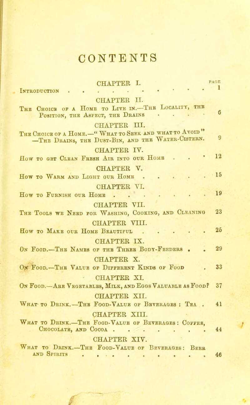 CONTENTS CHATTER I. Introduction CHAPTER II. The Choicb of a Home to Lite in.—Tub Locality, the Position, the Aspect, the Drains . . . • CHAPTER m. The Choice op a Home.—“ What to Seek, and what to Avoid ” —The Drains, the Dust-Bin, and the Water-Cistern. CHAPTER IV. How TO OBT Clean Fresh Air into our Home CHAPTER V. How TO Warm and Light our Home CHAPTER VI. How to Furnish our Home CHAPTER VII. The Tools we Need for Washing, Cooking, and Cleaning 23 CHAPTER VIII. How to Make our Home Beautiful .... CHAPTER IX. On Food.—The Names of the Three Body-Feeders . CHAPTER X. Ok Food.—The Value of Different Kinds of Food - CHAPTER XI. On Food.—Are Vegetables, Milk, and Eggs Valuable asFoodP 37 CHAPTER XII. What to Drink.—The Food-Value of Beverages : Tea . 41 CHAPTER XIII. What to Drink.—The Food-Value of Beverages : Coffee, Chocolate, and Cocoa CHAPTER XIV. What to Drink.—The Food-Value of Beverages: Beer AND Spirits . , 46 6 9 12 15 19 25 29 33 44