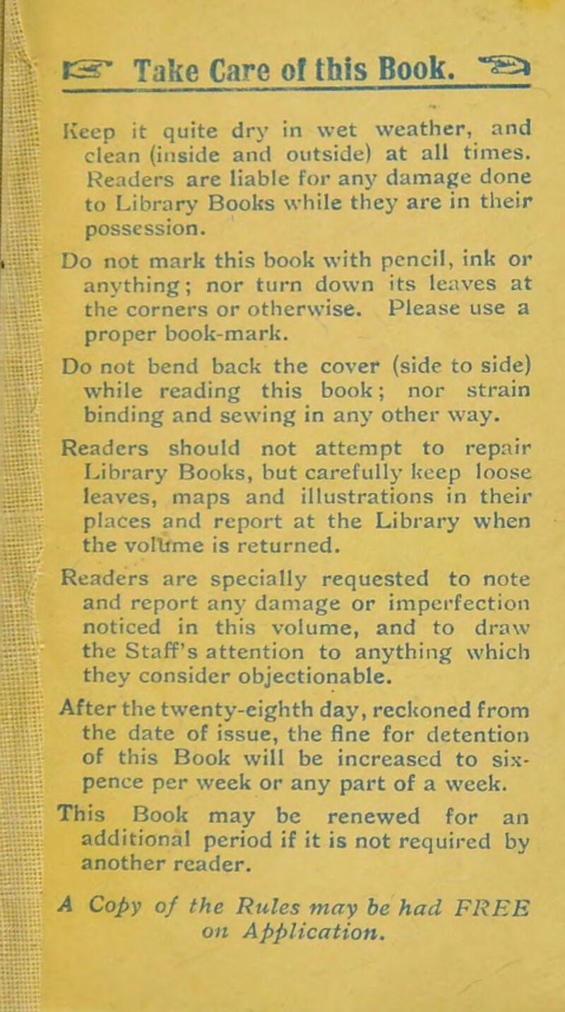 tS' Take Care of this Book. l-au 4111 ■“is;;.' aSs jSjjii;; M iSj§ S?t^ H Keep it quite dry in wet weather, and clean (inside and outside) at all times. Readers are liable for any damage done to Library Books while they are in their possession. Do not mark this book with pencil, ink or anything; nor turn down its leaves at the corners or otherwise. Please use a proper book-mark. Do not bend back the cover (side to side) while reading this book; nor strain binding and sewing in anj’ other way. Readers should not attempt to repair Library Books, but carefullj’ keep loose leaves, maps and illustrations in their places and report at the Library when the vollfme is returned. Readers are specially requested to note and report any damage or imperfection noticed in this volume, and to draw the Staff’s attention to anything which they consider objectionable. After the twenty-eighth day, reckoned from the date of issue, the fine for detention of this Book will be increased to six- pence per week or any part of a week. This Book may be renewed for an additional period if it is not required by another reader. A Copy of the Rules may be had FREE on Application. !OTi:r