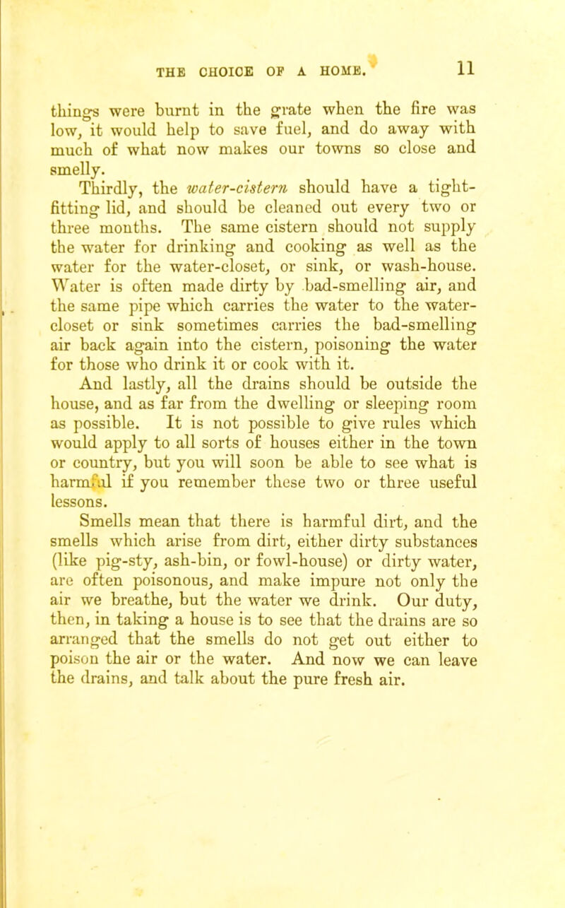 things were burnt in the grate when the fire was low, it would help to save fuel, and do away with much of what now makes our towns so close and smelly. Thirdly, the water-cistern should have a tight- fitting lid, and should be cleaned out every two or three months. The same cistern should not supply the water for drinking and cooking as well as the water for the water-closet, or sink, or wash-house. Water is often made dirty by bad-smelling air, and the same pipe which carries the water to the water- closet or sink sometimes carries the bad-smelling air back again into the cistern, poisoning the water for those who drink it or cook with it. And lastly, all the drains should be outside the house, and as far from the dwelling or sleeping room as possible. It is not possible to give rules which would apply to all sorts of houses either in the town or country, but you will soon be able to see what is harmful if you remember these two or three useful lessons. Smells mean that there is harmful dirt, and the smells which arise from dirt, either dirty substances (like pig-sty, ash-bin, or fowl-house) or dirty water, are often poisonous, and make impure not only the air we breathe, but the water we drink. Our duty, then, in taking a house is to see that the drains are so arranged that the smells do not get out either to poison the air or the water. And now we can leave the drains, and talk about the pure fresh air.