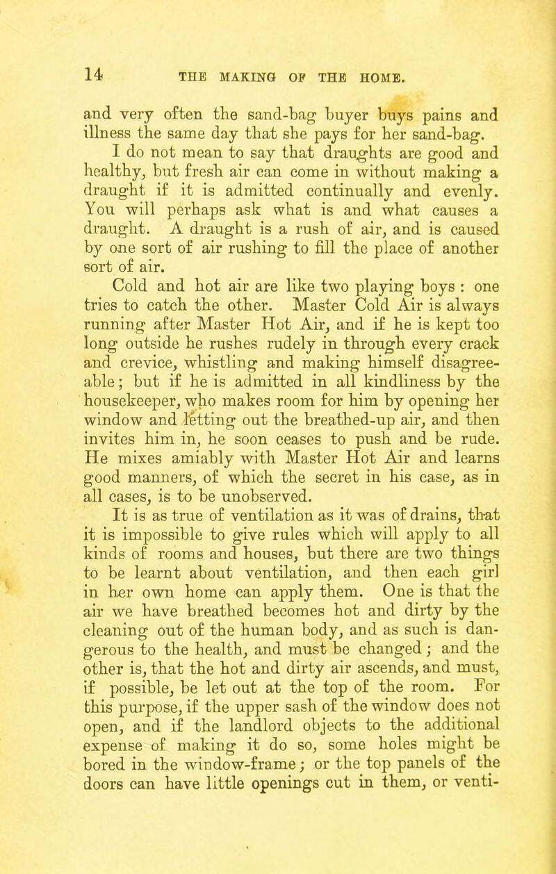 and very often the sand-bag buyer buys pains and illness the same day that she pays for her sand-bag. I do not mean to say that draughts are good and liealtby, but fresh air can come in without making a draught if it is admitted continually and evenly. You will perhaps ask what is and what causes a draught. A draught is a rush of air, and is caused by one sort of air rushing to fill the place of another sort of air. Cold and hot air are like two playing boys : one tries to catch the other. Master Cold Air is always running after Master Hot Air, and if he is kept too long outside he rushes rudely in through every crack and crevice, whistling and making himself disagree- able ; but if he is admitted in all kindliness by the housekeeper, who makes room for him by opening her window and letting out the breathed-up air, and then invites him in, he soon ceases to push and be rude. He mixes amiably with Master Hot Air and learns good manners, of which the secret in his case, as in all cases, is to be unobserved. It is as true of ventilation as it was of drains, that it is impossible to give rules which will apply to all kinds of rooms and houses, but there are two things to be learnt about ventilation, and then each girl in her own home can apply them. One is that the air we have breathed becomes hot and dirty by the cleaning out of the human body, and as such is dan- gerous to the health, and must be changed; and the other is, that the hot and dirty air ascends, and must, if possible, be let out at the top of the room. For this purpose, if the upper sash of the window does not open, and if the landlord objects to the additional expense of making it do so, some holes might be bored in the window-frame; or the top panels of the doors can have little openings cut in them, or venti-