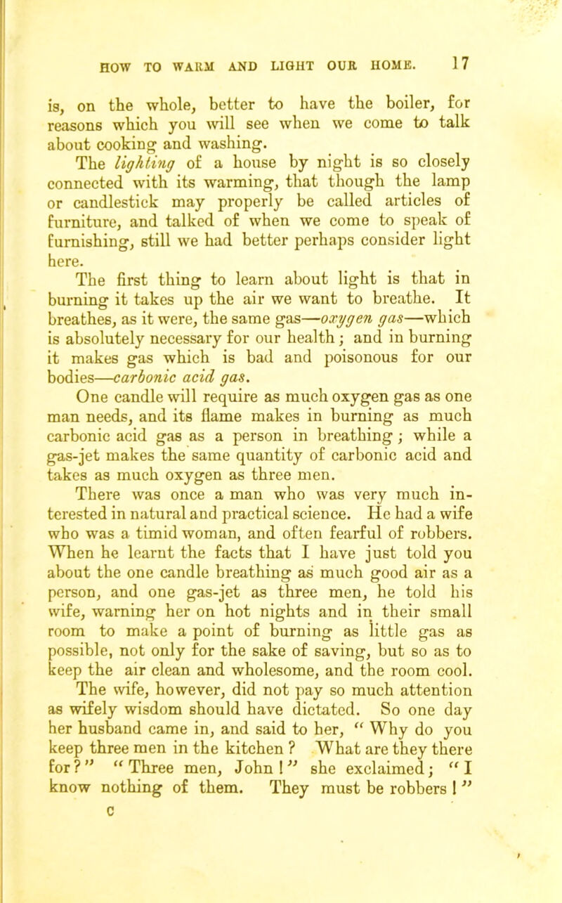 is, on the whole, better to have the boiler, for reasons which you wll see when we come to talk about cooking and washing. The lighting of a house by night is so closely connected with its warming, that though the lamp or candlestick may properly be called articles of furniture, and talked of when we come to speak of furnishing, still we had better perhaps consider light here. The first thing to learn about light is that in burning it takes up the air we want to breathe. It breathes, as it were, the same gas—oxygen gas—which is absolutely necessary for our health; and in burning it makes gas which is bad and poisonous for our bodies—carbonic acid gas. One candle will require as much oxygen gas as one man needs, and its flame makes in burning as much carbonic acid gas as a person in breathing; while a gas-jet makes the same quantity of carbonic acid and takes as much oxygen as three men. There was once a man who was very much in- terested in natural and practical science. He had a wife who was a timid woman, and often fearful of robbers. When he learnt the facts that I have just told you about the one candle breathing as much good air as a person, and one gas-jet as three men, he told his wife, warning her on hot nights and in their small room to make a point of burning as little gas as possible, not only for the sake of saving, but so as to keep the air clean and wholesome, and the room cool. The wife, however, did not ])ay so much attention as wifely wisdom should have dictated. So one day her husband came in, and said to her, “ Why do you keep three men in the kitchen ? What are they there for?'^ “Three men, John Ishe exclaimed; “I know nothing of them. They must be robbers 1 c