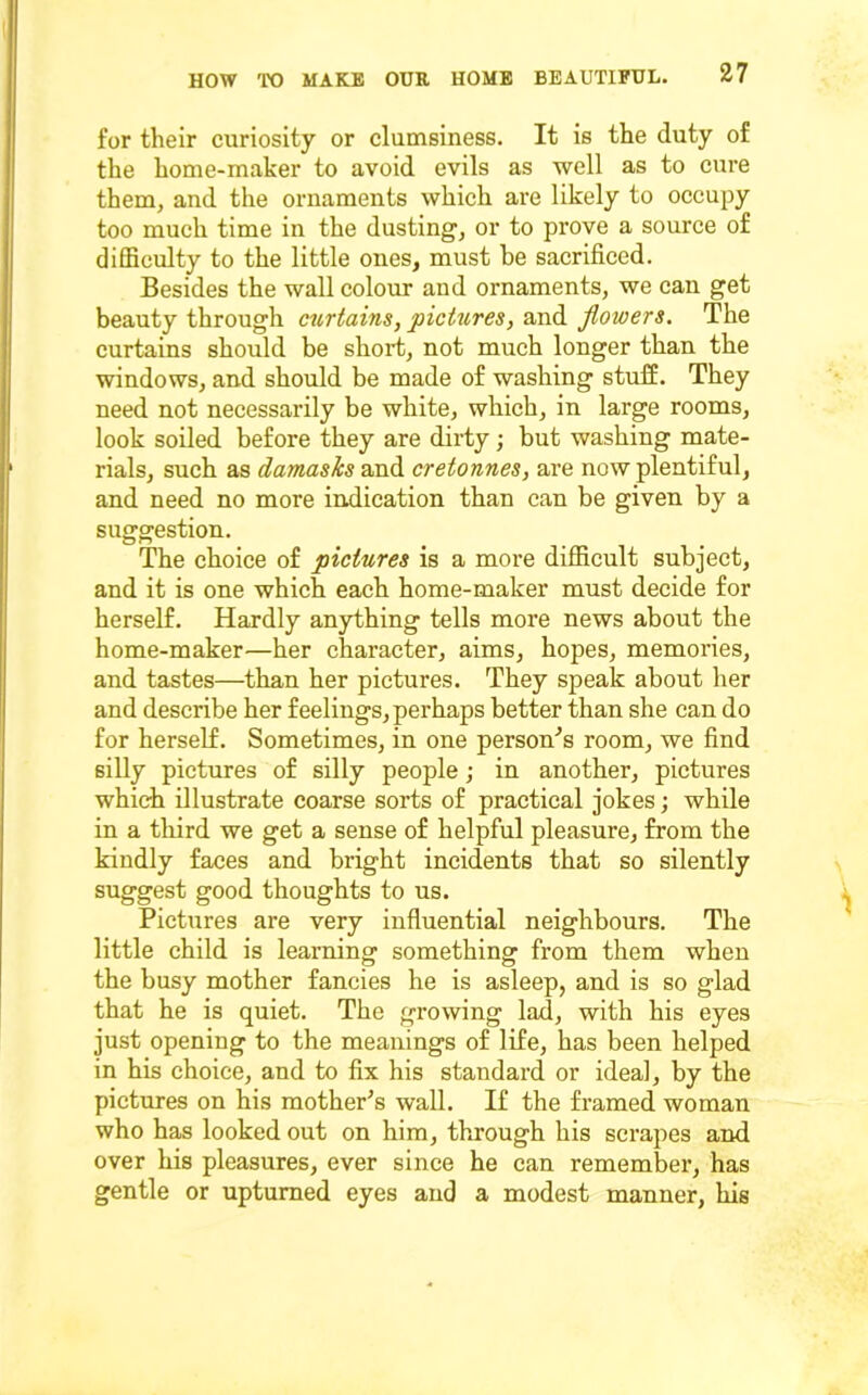 for their curiosity or clumsiness. It is the duty of the home-maker to avoid evils as well as to cure them, and the ornaments which are likely to occupy too much time in the dusting, or to prove a source of difficulty to the little ones, must be sacrificed. Besides the wall colour and ornaments, we can get beauty through ctirtains, pictures, and flowers. The curtains should be short, not much longer than the windows, and should be made of washing stuff. They need not necessarily be white, which, in large rooms, look soiled before they are dirty; but washing mate- rials, such as damasks and cretonnes, are now plentiful, and need no more indication than can be given by a suggestion. The choice of pictures is a more difficult subject, and it is one which each home-maker must decide for herself. Hardly anything tells more news about the home-maker—her character, aims, hopes, memories, and tastes—than her pictures. They speak about her and describe her feelings, perhaps better than she can do for herself. Sometimes, in one person'^s room, we find silly pictures of silly people; in another, pictures which illustrate coarse sorts of practical jokes; while in a tliird we get a sense of helpful pleasure, from the kindly faces and bright incidents that so silently suggest good thoughts to us. Pictures are very influential neighbours. The little child is learning something from them when the busy mother fancies he is asleep, and is so glad that he is quiet. The growing lad, with his eyes just opening to the meanings of life, has been helped in his choice, and to fix his standard or ideal, by the pictures on his raother^s wall. If the framed woman who has looked out on him, through his scrapes and over his pleasures, ever since he can remember, has gentle or upturned eyes and a modest manner, his