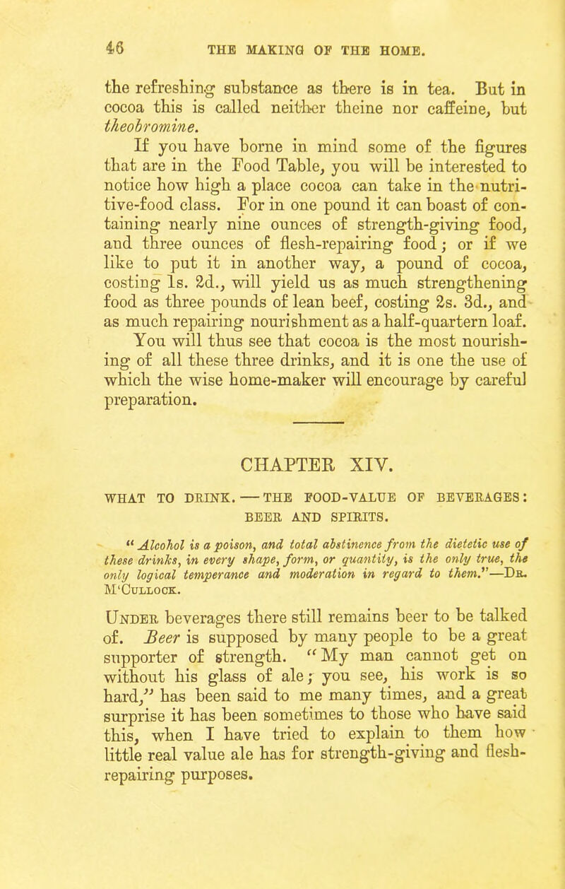 the refreshing substance as there is in tea. But in cocoa this is called neither theine nor caffeine, but theobromine. If you have borne in mind some of the figures that are in the Food Table, you will be interested to notice how high a place cocoa can take in thc'nutri- tive-food class. For in one pound it can boast of con- taining nearly nine ounces of strength-giving food, and three ounces of flesh-repairing food; or if we like to put it in another way, a pound of cocoa, costing Is. 2d., will yield us as much strengthening food as three pounds of lean beef, costing 2s. 3d., and as much repairing nourishment as a half-quartern loaf. You will thus see that cocoa is the most nourish- ing of all these three drinks, and it is one the use of which the wise home-maker will encourage by careful preparation. CHAPTER XIV. WHAT TO DRINK. — THE FOOD-VALUE OF BEVERAGES: BEER AND SPIRITS. ^‘Alcohol is a poison, and total abstinence from the dietetic use of these drinks, in every shape, form, or quantity, is the only true, the only logical temperance and moderation in regard to themf—Db. M'Cullock. Under beverages there still remains beer to be talked of. Beer is supposed by many people to be a great supporter of strength. ‘^My man cannot get on without his glass of ale; you see, his work is so hard,^^ has been said to me many times, and a great surprise it has been sometimes to those who have said this, when I have tried to explain to them how little real value ale has for strength-giving and flesh- repairing purposes.