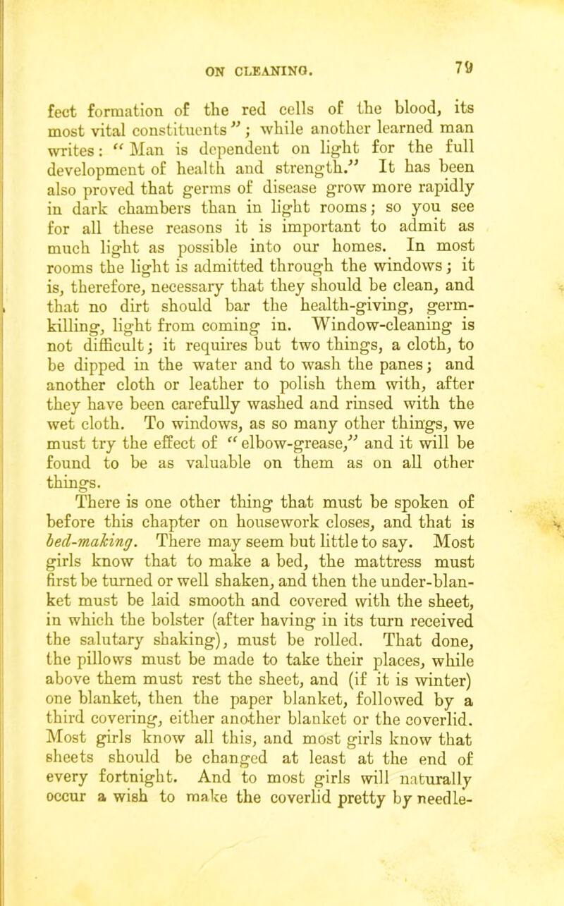 feet formation of the red cells of the blood, its most vital constituents ; while another learned man writes: “ Man is dependent on light for the full development of health and strength.^^ It has been also proved that germs of disease grow more rapidly in dark chambers than in light rooms; so you see for all these reasons it is important to admit as much light as possible into our homes. In most rooms the light is admitted through the windows; it is, therefore, necessary that they should be clean, and that no dirt should bar the health-giving, germ- killing, light from coming in. Window-cleaning is not difficult; it requires but two things, a cloth, to be dipped in the water and to wash the panes; and another cloth or leather to polish them with, after they have been carefully washed and rinsed with the wet cloth. To windows, as so many other things, we must try the effect of “ elbow-grease,'’^ and it will be found to be as valuable on them as on aU other things. There is one other thing that must be spoken of before this chapter on housework closes, and that is hed-rmahing. There may seem but little to say. Most girls know that to make a bed, the mattress must first be turned or well shaken, and then the under-blan- ket must be laid smooth and covered with the sheet, in which the bolster (after having in its turn received the salutary shaking), must be rolled. That done, the pillows must be made to take their places, while above them must rest the sheet, and (if it is winter) one blanket, then the paper blanket, followed by a third covering, either another blanket or the coverlid. Most girls know all this, and most girls know that sheets should be changed at least at the end of every fortnight. And to most girls will naturally occur a wish to make the coverlid pretty by needle-