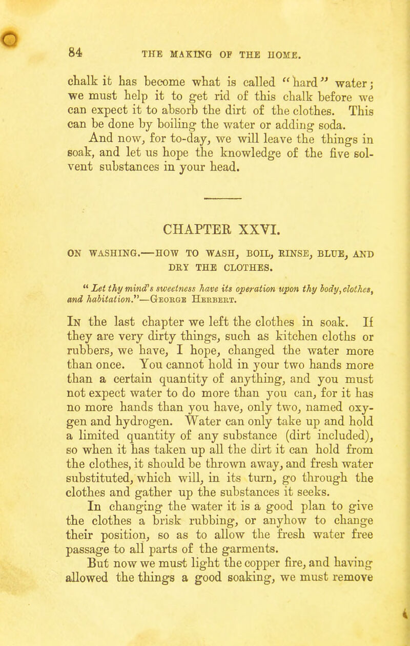 chalk it has become what is called “ hard water j we must help it to get rid of this chalk before we can expect it to absorb the dirt of the clothes. This can be done by boiling the water or adding soda. And nowj for to-day, we will leave the things in soak, and let us hope the knowledge of the five sol- vent substances in your head. CHAPTER XXVI. ON WASHING.—HOW TO WASH, BOIL, EINSE, BLUB, AND DRY THE CLOTHES. “ Let thy mind's sweetness have its operation upon thy body, clothes, and habitation—George Hjbrbert. In the last chapter we left the clothes in soak. If they are very dirty things, such as kitchen cloths or rubbers, we have, I hope, changed the water more than once. You cannot hold in your two hands more than a certain quantity of anything, and you must not expect water to do more than you can, for it has no more hands than you have, only two, named oxy- gen and hydrogen. Water can only take up and hold a limited quantity of any substance (dirt included), so when it has taken up all the dirt it can hold from the clothes, it shoidd be thrown away, and fresh water substituted, which will, in its turn, go through the clothes and gather up the substances it seeks. In changing the water it is a good plan to give the clothes a brisk rubbing, or anyhow to change their position, so as to allow the fi-esh water free passage to all parts of the garments. But now we must light the copper fire, and having allowed the things a good soaking, we must remove