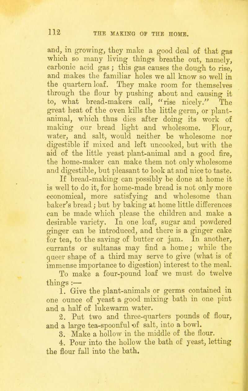 and, in growing-, they make a good deal of that gas whieh so many living things breathe out, namely, carbonic acid gas ; this gas causes the dough to rise, and makes the familiar holes we all know so well in the quartern loaf. They make room for themselves through the flour by pushing about and causing it to, what bread-makers call, rise nicely.'’^ The great heat of the oven kills the little germ, or plant- animal, which thus dies after doing its work of making our bread light and wholesome. Flour, water, and salt, would neither be wholesome nor digestible if mixed and left uncooked, but with the aid of the little yeast plant-animal and a good fire, the home-maker can make them not only wholesome and digestible, but pleasant to look at and nice to taste. If bread-making can possibly be done at home it is well to do it, for home-made bread is not only more economical, more satisfying and wholesome than bakeFs bread; but by baking at home little difEerences can be made which please the children and make a desirable variety. In one loaf, sugar and powdered ginger can be introduced, and there is a ginger cake for tea, to the saving of butter or jam. In another, currants or sultanas may find a home; while the queer shape of a third may serve to give (what is of immense importance to digestion) interest to the meal. To make a four-pound loaf we must do twelve things :— 1. Give the plant-animals or germs contained in one ounce of yeast a good mixing bath in one pint and a half of lukewarm water. 2. Put two and three-quarters pounds of flour, and a large tea-spoonful -of salt, into a bowl. 3. Make a hollow in the middle of the flour. 4. Pour into the hollow the bath of yeast, letting the flour fall into the bath.