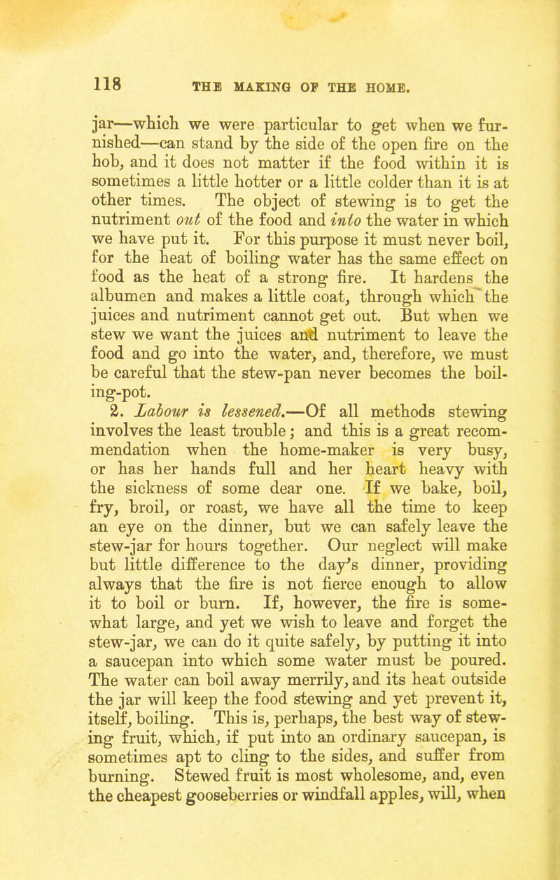 jar—which we were particular to get when we fur- nished—can stand by the side of the open fire on the hob, and it does not matter if the food within it is sometimes a little hotter or a little colder than it is at other times. The object of stewing is to get the nutriment out of the food and into the water in which we have put it. For this purpose it must never boil, for the heat of boiling water has the same effect on food as the heat of a strong fire. It hardens the albumen and makes a little coat, through which' the juices and nutriment cannot get out. But when we stew we want the juices aiM nutriment to leave the food and go into the water, and, therefore, we must be careful that the stew-pan never becomes the boil- ing-pot. 2. Labour is lessened.—Of all methods stewing involves the least trouble; and this is a great recom- mendation when the home-maker is very busy, or has her hands full and her heart heavy with the sickness of some dear one. If we bake, boil, fry, broil, or roast, we have all the time to keep an eye on the dinner, but we can safely leave the stew-jar for hom's together. Our neglect will make but little difference to the day^s dinner, providing always that the fire is not fierce enough to allow it to boil or bum. If, however, the fire is some- what large, and yet we wish to leave and forget the stew-jar, we can do it quite safely, by putting it into a saucepan into which some water must be poured. The water can boil away merrily, and its heat outside the jar will keep the food stewing and yet prevent it, itself, boiling. This is, perhaps, the best way of stew- ing fruit, which, if put into an ordinary saucepan, is sometimes apt to cling to the sides, and suffer from burning. Stewed fruit is most wholesome, and, even the cheapest gooseberries or windfall apples, will, when