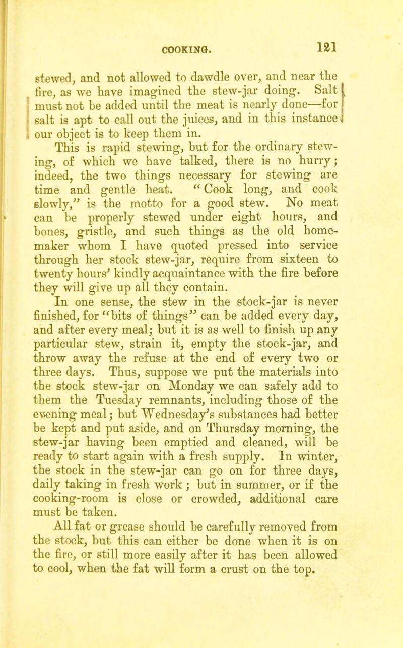 stewed, and not allowed to dawdle over, and near the fire, as we have imagined the stew-jar doing. Salt ' must not be added until the meat is nearly done—for • salt is apt to call out the juices, and in this instance I our object is to keep them in. This is rapid stewing, but for the ordinary stew- ing, of which we have talked, there is no hurry; indeed, the two things necessary for stewing are time and gentle heat. “ Cook long, and cook slowly, is the motto for a good stew. No meat can be properly stewed under eight hours, and hones, gristle, and such things as the old home- maker whom I have quoted pressed into service through her stock stew-jar, require from sixteen to twenty hours^ kindly acquaintance with the fire before they ^1 give up all they contain. In one sense, the stew in the stock-jar is never finished, for '‘bits of thingscan be added every day, and after every meal; but it is as well to finish up any particular stew, strain it, empty the stock-jar, and throw away the refuse at the end of every two or three days. Thus, suppose we put the materials into the stock stew-jar on Monday we can safely add to them the Tuesday remnants, including those of the e\iening meal; but Wednesday's substances had better be kept and put aside, and on Thursday morning, the stew-jar having been emptied and cleaned, will be ready to start again with a fresh supply. In winter, the stock in the stew-jar can go on for three days, daily taking in fresh work ; but in summer, or if the cooking-room is close or crowded, additional care must be taken. All fat or grease should be carefully removed from the stock, but this can either be done when it is on the fire, or still more easily after it has been allowed to cool, when the fat wiU form a crust on the top.