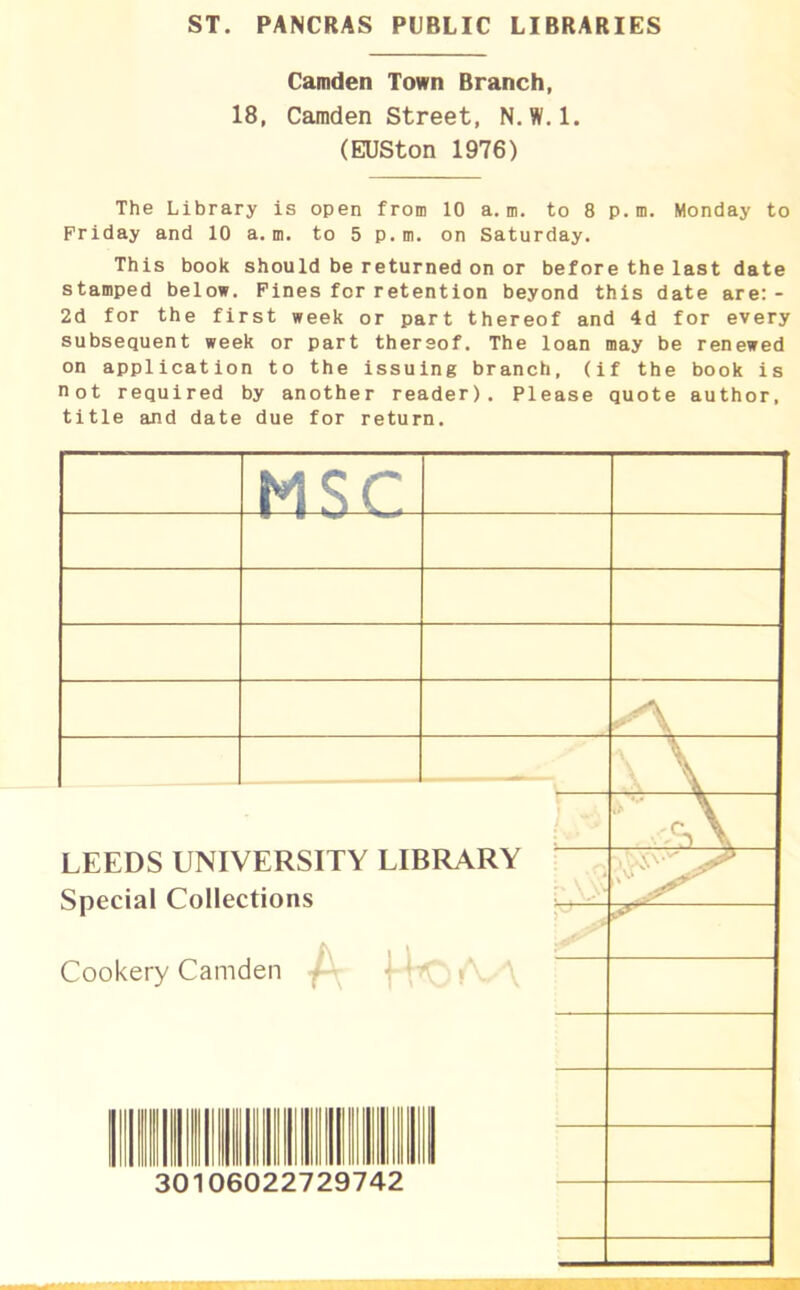 ST. PANCRAS PUBLIC LIBRARIES Camden Town Branch, 18, Camden Street, N.W.l. (EUSton 1976) The Library is open from 10 a. m. to 8 p. m. Monday to Friday and 10 a.m. to 5 p. m. on Saturday. This book should be returned on or before the last date stamped below. Fines for retention beyond this date are:- 2d for the first week or part thereof and 4d for every subsequent week or part thereof. The loan may be renewed on application to the issuing branch, (if the book is not required by another reader). Please quote author, title and date due for return. MS C- y\ \ \ LEEDS UNIVERSITY Special Collections Cookery Camden { LIBRARY i \ i l \ * rTr\J f \^/ \ ' r\ • ac III Hill 11 II 11III 7/19 /