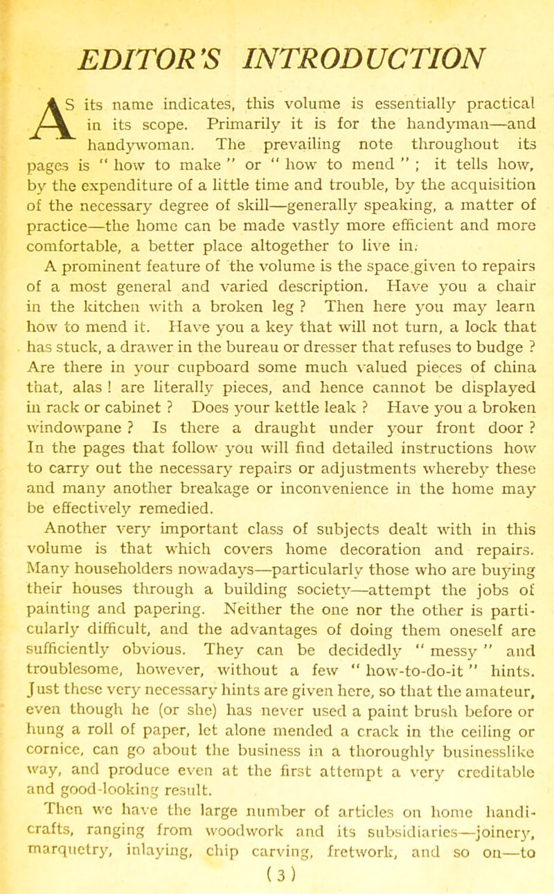 EDITOR’S INTRODUCTION 4S its name indicates, this volume is essentially practical in its scope. Primarily it is for the handyman—and handywoman. The prevailing note throughout its pages is  how to make ” or “ how to mend ” ; it tells how, by the expenditure of a little time and trouble, by the acquisition of the necessary degree of skill—generally speaking, a matter of practice—the home can be made vastly more efficient and more comfortable, a better place altogether to live in.- A prominent feature of the volume is the space.given to repairs of a most general and varied description. Have you a chair in the kitchen with a broken leg ? Then here you may learn how to mend it. Have you a key that will not turn, a lock that has stuck, a drawer in the bureau or dresser that refuses to budge ? Are there in your cupboard some much valued pieces of china that, alas ! are literally pieces, and hence cannot be displayed in rack or cabinet ? Does your kettle leak ? Have you a broken windowpane ? Is there a draught under your front door ? In the pages that follow you will find detailed instructions how to carry out the necessary repairs or adjustments whereby these and many another breakage or inconvenience in the home may be effectively remedied. Another very important class of subjects dealt with in this volume is that which covers home decoration and repairs. Many householders nowadays—particularly those who are buying their houses through a building society—attempt the jobs of painting and papering. Neither the one nor the other is parti- cularly difficult, and the advantages of doing them oneself are sufficiently obvious. They can be decidedly “ messy ” and troublesome, however, without a few “ how-to-do-it ” hints. Just these very necessary hints are given here, so that the amateur, even though he (or she) has never used a paint brush before or hung a roll of paper, let alone mended a crack in the ceiling or cornice, can go about the business in a thoroughly businesslike way, and produce even at the first attempt a very creditable and good-looking result. Then we have the large number of articles on home handi- crafts, ranging from woodwork and its subsidiaries—joinery, marquetry, inlaying, chip carving, fretwork, and so on—to