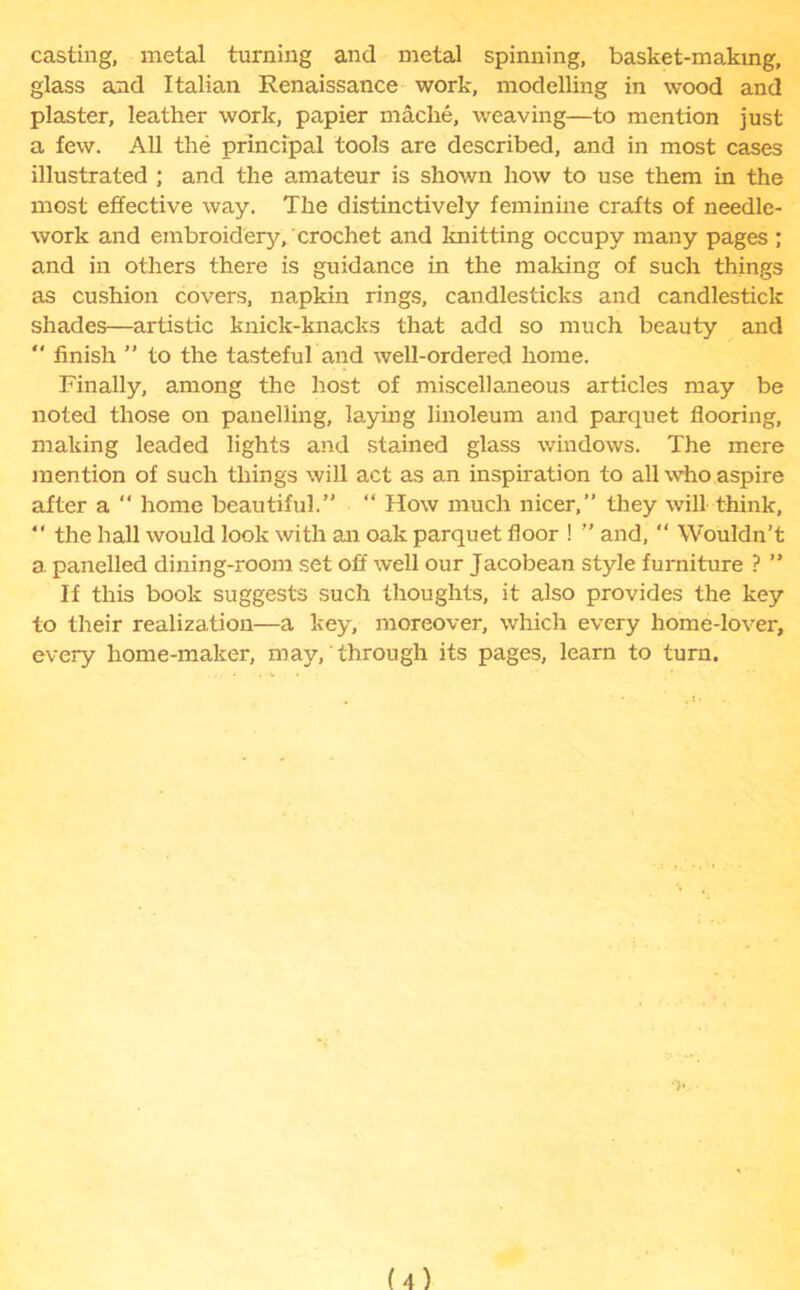 casting, metal turning and metal spinning, basket-making, glass and Italian Renaissance work, modelling in wood and plaster, leather work, papier mache, weaving—to mention just a few. All the principal tools are described, and in most cases illustrated ; and the amateur is shown how to use them in the most effective way. The distinctively feminine crafts of needle- work and embroidery, crochet and knitting occupy many pages ; and in others there is guidance in the making of such things as cushion covers, napkin rings, candlesticks and candlestick shades—artistic knick-knacks that add so much beauty and  finish ” to the tasteful and well-ordered home. Finally, among the host of miscellaneous articles may be noted those on panelling, laying linoleum and parquet flooring, making leaded lights and stained glass windows. The mere mention of such things will act as an inspiration to all who aspire after a “ home beautiful.” “ How much nicer,” they will think, “ the hall would look with an oak parquet floor ! ” and,  Wouldn’t a. panelled dining-room set off well our Jacobean style furniture ? ” If this book suggests such thoughts, it also provides the key to their realization—a key, moreover, which every home-lover, every home-maker, may, through its pages, learn to turn.