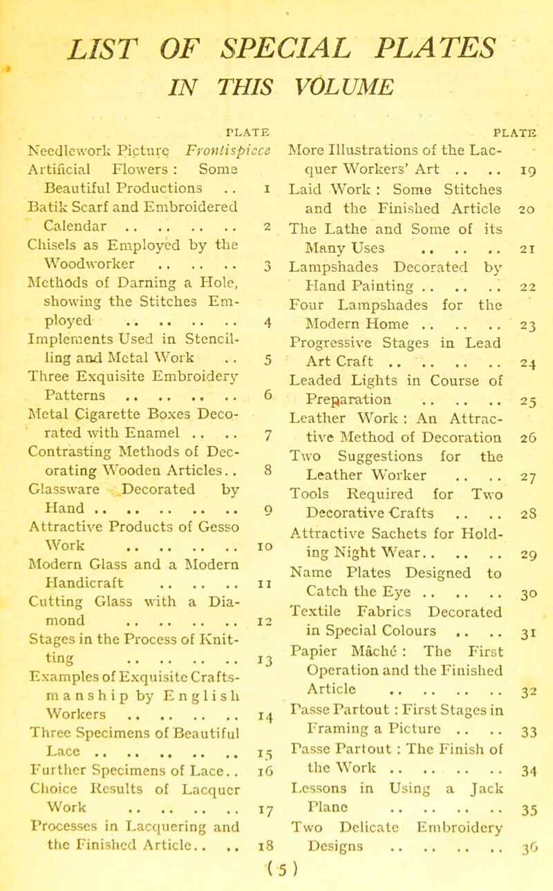 LIST OF SPECIAL PLATES IN THIS TLATE Needlework Picture Frontispiece Artificial Flowers: Some Beautiful Productions .. i Batik Scarf and Embroidered Calendar 2 Chisels as Employed by the Woodworker 3 Methods of Darning a Hole, showing the Stitches Em- ployed 4 Implements Used in Stencil- ling and Metal Work .. 5 Three Exquisite Embroidery Patterns 6 Metal Cigarette Boxes Deco- rated with Enamel .. .. 7 Contrasting Methods of Dec- orating Wooden Articles.. 8 Glassware Decorated by Hand 9 Attractive Products of Gesso Work xo Modern Glass and a Modern Handicraft 11 Cutting Glass with a Dia- mond 12 Stages in the Process of Knit- ting 13 Examples of Exquisite Crafts- manshipby English Workers 14 Three Specimens of Beautiful Lace 15 Further Specimens of Lace., 16 Choice Results of Lacquer Work 17 Processes in Lacquering and the Finished Article.. .. 18 ( VOLUME PLATE More Illustrations of the Lac- quer Workers’ Art .. .. 19 Laid Work: Some Stitches and the Finished Article 20 The Lathe and Some of its Many Uses 21 Lampshades Decorated by Fland Painting 22 Four Lampshades for the Modern Home 23 Progressive Stages in Lead Art Craft 24 Leaded Lights in Course of Preparation 25 Leather Work : An Attrac- tive Method of Decoration 26 Two Suggestions for the Leather Worker .. .. 27 Tools Required for Two Decorative Crafts .. .. 28 Attractive Sachets for Hold- ing Night Wear 29 Name Plates Designed to Catch the Eye 30 Textile Fabrics Decorated in Special Colours .. .. 31 Papier Machd: The First Operation and the Finished Article 32 Tasse Partout : First Stages in Framing a Picture .. .. 33 Tasse Partout: The Finish of the Work 34 Lessons in Using a Jack Plane 35 Two Delicate Embroidery Designs 36 )