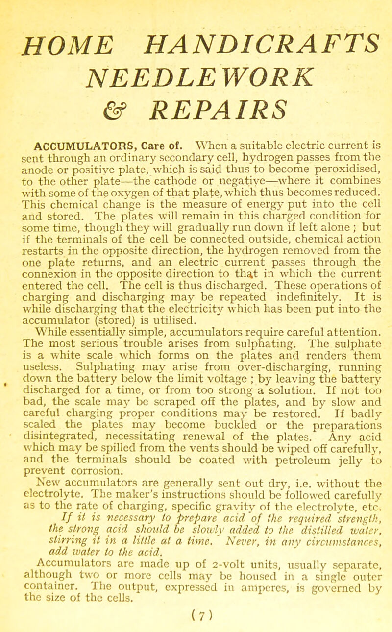 HOME HANDICRAFTS NEEDLEWORK & REPAIRS ACCUMULATORS, Care of. When a suitable electric current is sent through an ordinary secondary cell, hydrogen passes from the anode or positive plate, which is said thus to become peroxidised, to the other plate—the cathode or negative—where it combines with some of the oxygen of that plate, which thus becomes reduced. This chemical change is the measure of energy put into the cell and stored. The plates will remain in this charged condition for some time, though they will gradually run down if left alone ; but if the terminals of the cell be connected outside, chemical action restarts in the opposite direction, the hydrogen removed from the one plate returns, and an electric current passes through the connexion in the opposite direction to that in which the current entered the cell. The cell is thus discharged. These operations of charging and discharging may be repeated indefinitely. It is while discharging that the electricity which has been put into the accumulator (stored) is utilised. While essentially simple, accumulators require careful attention. The most serious trouble arises from sulphating. The sulphate is a white scale which forms on the plates and renders them useless. Sulphating may arise from over-discharging, running down the battery below the limit voltage ; by leaving the battery discharged for a time, or from too strong a solution. If not too bad, the scale may be scraped off the plates, and by slow and careful charging proper conditions may be restored. If badly scaled the plates may become buckled or the preparations disintegrated, necessitating renewal of the plates/ Any acid which may be spilled from the vents should be wiped off carefully, and the terminals should be coated with petroleum jelly to prevent corrosion. New accumulators are generally sent out dry, i.e. without the electrolyte. The maker’s instructions should be followed carefully as to the rate of charging, specific gravity of the electrolyte, etc. If it is necessary to prepare acid of the required strength, the strong acid should be slowly added to the distilled water, stirring it in a little at a time. Never, in any circumstances, add water to the acid. Accumulators are made up of 2-volt units, usually separate, although two or more cells may be housed in a single outer container. The output, expressed in amperes, is governed by the size of the cells.