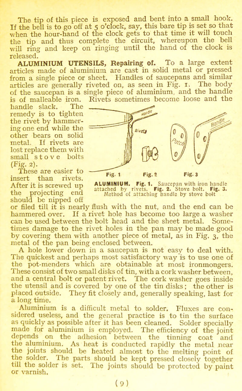 Fig. 1 Fig. 2 The tip of this piece is exposed and bent into a small hook. If the bell is to go off at 5 o’clock, say, this bare tip is set so that when the hour-hand of the clock gets to that time it will touch the tip and thus complete the circuit, whereupon the bell will ring and keep on ringing until the hand of the clock is released. ALUMINIUM UTENSILS, Repairing of. To a large extent articles made of aluminium are cast in solid metal or pressed from a single piece or sheet. Handles of saucepans and similar articles are generally riveted on, as seen in Fig. 1. The body of the saucepan is a single piece of aluminium, and the handle is of malleable iron. Rivets sometimes become loose and the handle slack. The remedy is to tighten the rivet by hammer- ing one end while the metal. If rivets are lost replace them with small stove bolts (Fig. 2). These are easier to insert than rivets. After it is screwed up the projecting end should be nipped off or filed till it is nearly flush with the nut, and the end can be hammered over. If a rivet hole has become too large a washer can be used between the bolt head and the sheet metal. Some- times damage to the rivet holes in the pan may be made good by covering them with another piece of metal, as in Fig. 3, the metal of the pan being enclosed between. A hole lower clown in a saucepan is not easy to deal with. The quickest and perhaps most satisfactory way is to use one of the pot-menders which are obtainable at most ironmongers. These consist of two small disks of tin, with a cork washer between, and a central bolt or patent rivet. The cork washer goes inside the utensil and is covered by one of the tin disks ; the other is placed outside. They fit closely and, generally speaking, last for a long time. Aluminium is a difficult metal to solder. Fluxes are con- sidered useless, and the general practice is to tin the surface as quickly as possible after it has been cleaned. Solder specially made for aluminium is employed. The efficiency of the joint depends on the adhesion between the tinning coat and the aluminium. As heat is conducted rapidly the metal near the joints should be heated almost to the melting point of the solder. The parts should be kept pressed closely together till the solder is set. The joints should be protected by paint or varnish. ALUMINIUM. Fig. 1. Saucepan with iron handle attached by rivets. Fig. 2. Stove bolt. Fig. 3. Method of attaching handle by stove bolt