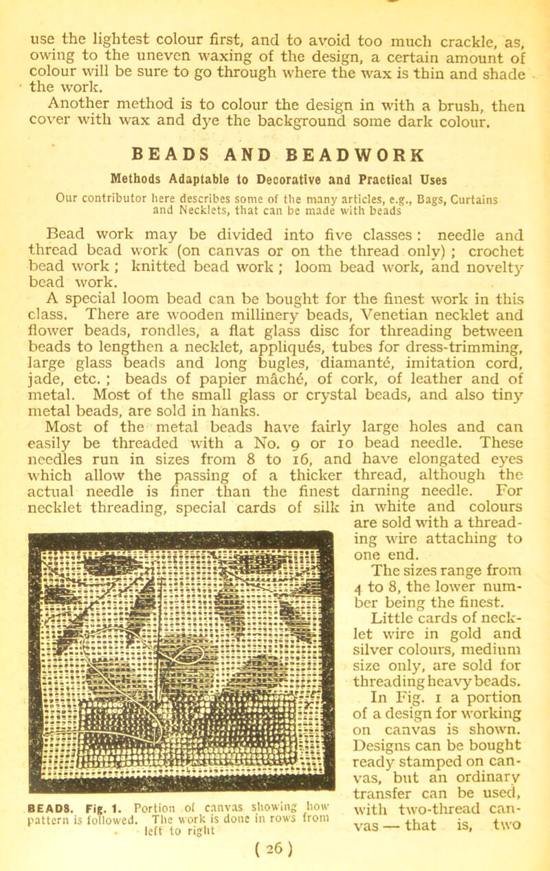 use the lightest colour first, and to avoid too much crackle, as, owing to the uneven waxing of the design, a certain amount of colour will be sure to go through where the wax is thin and shade the work. Another method is to colour the design in with a brush, then cover with wax and dye the background some dark colour. BEADS AND BEADWORK Methods Adaptable to Decorative and Practical Uses Our contributor here describes some of the many articles, e.g., Bags, Curtains and Necklets, that can be made with beads Bead work may be divided into five classes : needle and thread bead work (on canvas or on the thread only) ; crochet bead work ; knitted bead work ; loom bead work, and novelty bead work. A special loom bead can be bought for the finest work in this class. There are wooden millinery beads, Venetian necklet and flower beads, rondles, a flat glass disc for threading between beads to lengthen a necklet, appliques, tubes for dress-trimming, large glass beads and long bugles, diamante, imitation cord, jade, etc. ; beads of papier mach6, of cork, of leather and of metal. Most of the small glass or crystal beads, and also tiny metal beads, are sold in hanks. Most of the metal beads have fairly large holes and can easily be threaded with a No. 9 or 10 bead needle. These needles run in sizes from 8 to 16, and have elongated eyes which allow the passing of a thicker thread, although the actual needle is finer than the finest darning needle. For necklet threading, special cards of silk in white and colours are sold with a thread- ing wire attaching to one end. The sizes range from 4 to 8, the lower num- ber being the finest. Little cards of neck- let wire in gold and silver colours, medium size only, are sold for threading heavy beads. In Fig. 1 a portion of a design for working on canvas is shown. Designs can be bought ready stamped on can- vas, but an ordinary transfer can be used, with two-thread can- vas — that is, two