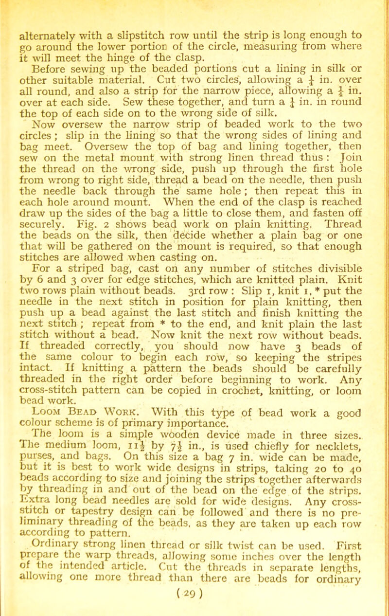 alternately with a slipstitch row until the strip is long enough to go around the lower portion of the circle, measuring from where it will meet the hinge of the clasp. Before sewing up the beaded portions cut a lining in silk or other suitable material. Cut two circles, allowing a J in. over all round, and also a strip for the narrow piece, allowing a J in. over at each side. Sew these together, and turn a \ in. in round the top of each side on to the wrong side of silk. Now oversew the narrow strip of beaded work to the two circles ; slip in the lining so that the wrong sides of lining and bag meet. Oversew the top of bag and lining together, then sew on the metal mount with strong linen thread thus : Join the thread on the wrong side, push up through the first hole from wrong to right side, thread a bead on the needle, then push the needle back through the same hole; then repeat this in each hole around mount. When the end of the clasp is reached draw up the sides of the bag a little to close them, and fasten off securely. Fig. 2 shows bead work on plain knitting. Thread the beads on the silk, then decide whether a plain bag or one that will be gathered on the mount is required, so that enough stitches are allowed -when casting on. For a striped bag, cast on any number of stitches divisible by 6 and 3 over for edge stitches, which are knitted plain. Knit two rows plain without beads. 3rd row : Slip 1, knit 1. * put the needle in the next stitch in position for plain knitting, then push up a bead against the last stitch and finish knitting the next stitch ; repeat from * to the end, and knit plain the last stitch without a bead. Now knit the next row without beads. If threaded correctly, you should now have 3 beads of the same colour to begin each row, so keeping the stripes intact. If knitting a pattern the beads should be carefully threaded in the right order before beginning to work. Any cross-stitch pattern can be copied in crochet, knitting, or loom bead work. Loom Bead Work. With this type of bead work a good colour scheme is of primary importance. The loom is a simple wooden device made in three sizes. The medium loom, 11J by 7J in., is used chiefly for necklets, purses, and bags. On this size a bag 7 in. wide can be made, but it is best to work wide designs in strips, taking 20 to 40 beads according to size and joining the strips together afterwards by threading in and out of the bead on the edge of the strips. Extra long bead needles are sold for wide designs. Any cross- stitch or tapestry design can be followed and there is no pre- liminary threading of the beads, as they are taken up each row according to pattern. Ordinary strong linen thread or silk twist can be used. First prepare the warp threads, allowing some inches over the length of the intended article. Cut the threads in separate lengths, allowing one more thread than there are beads for ordinary